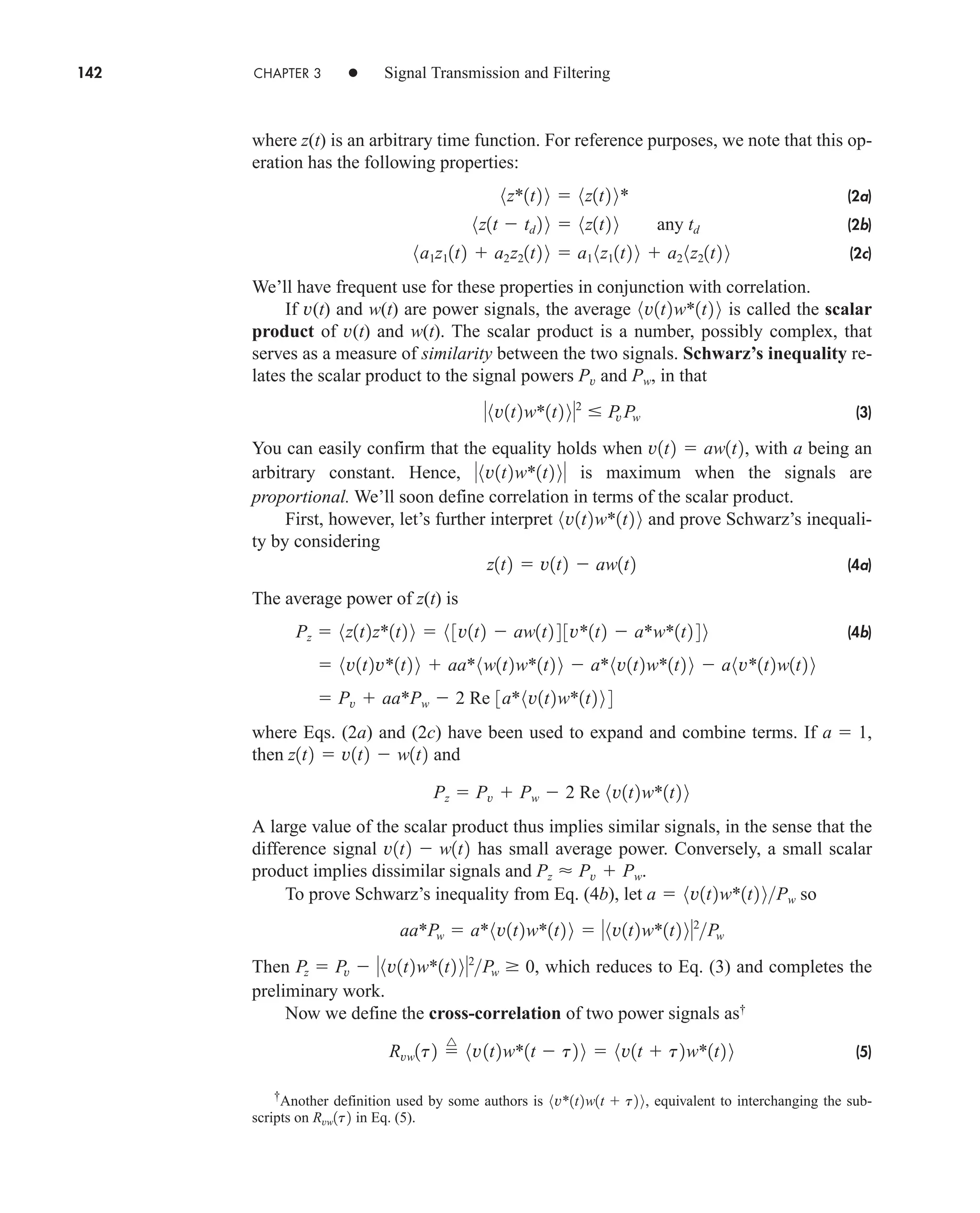 142 CHAPTER 3 • Signal Transmission and Filtering
where z(t) is an arbitrary time function. For reference purposes, we note that this op-
eration has the following properties:
(2a)
(2b)
(2c)
We’ll have frequent use for these properties in conjunction with correlation.
If v(t) and w(t) are power signals, the average is called the scalar
product of v(t) and w(t). The scalar product is a number, possibly complex, that
serves as a measure of similarity between the two signals. Schwarz’s inequality re-
lates the scalar product to the signal powers and , in that
(3)
You can easily confirm that the equality holds when , with a being an
arbitrary constant. Hence, is maximum when the signals are
proportional. We’ll soon define correlation in terms of the scalar product.
First, however, let’s further interpret and prove Schwarz’s inequali-
ty by considering
(4a)
The average power of z(t) is
(4b)
where Eqs. (2a) and (2c) have been used to expand and combine terms. If ,
then and
A large value of the scalar product thus implies similar signals, in the sense that the
difference signal has small average power. Conversely, a small scalar
product implies dissimilar signals and .
To prove Schwarz’s inequality from Eq. (4b), let so
Then , which reduces to Eq. (3) and completes the
preliminary work.
Now we define the cross-correlation of two power signals as†
(5)
Rvw1t2 
^
8v1t2w*1t  t2 9  8v1t  t2w*1t2 9
Pz  Pv  8v1t2w*1t2 92
Pw  0
aa*Pw  a*8v1t2w*1t2 9  8v1t2w*1t2 92
Pw
a  8v1t2w*1t2 9Pw
Pz  Pv  Pw
v1t2  w1t2
Pz  Pv  Pw  2 Re 8v1t2w*1t2 9
z1t2  v1t2  w1t2
a  1
 Pv  aa*Pw  2 Re 3a*8v1t2w*1t2 9 4
 8v1t2v*1t2 9  aa*8w1t2w*1t2 9  a*8v1t2w*1t2 9  a8v*1t2w1t2 9
Pz  8z1t2z*1t2 9  8 3v1t2  aw1t2 4 3v*1t2  a*w*1t2 4 9
z1t2  v1t2  aw1t2
8v1t2w*1t2 9
8v1t2w*1t2 9
v1t2  aw1t2
8v1t2w*1t2 92
 P
v Pw
Pw
Pv
8v1t2w*1t2 9
8a1z11t2  a2z21t2 9  a1 8z11t2 9  a2 8z21t2 9
8z1t  td 2 9  8z1t2 9 any td
8z*1t2 9  8z1t2 9*
†
Another definition used by some authors is , equivalent to interchanging the sub-
scripts on in Eq. (5).
Rvw1t2
8v*1t2w1t  t2 9
car80407_ch03_091-160.qxd 12/8/08 11:15 PM Page 142
 