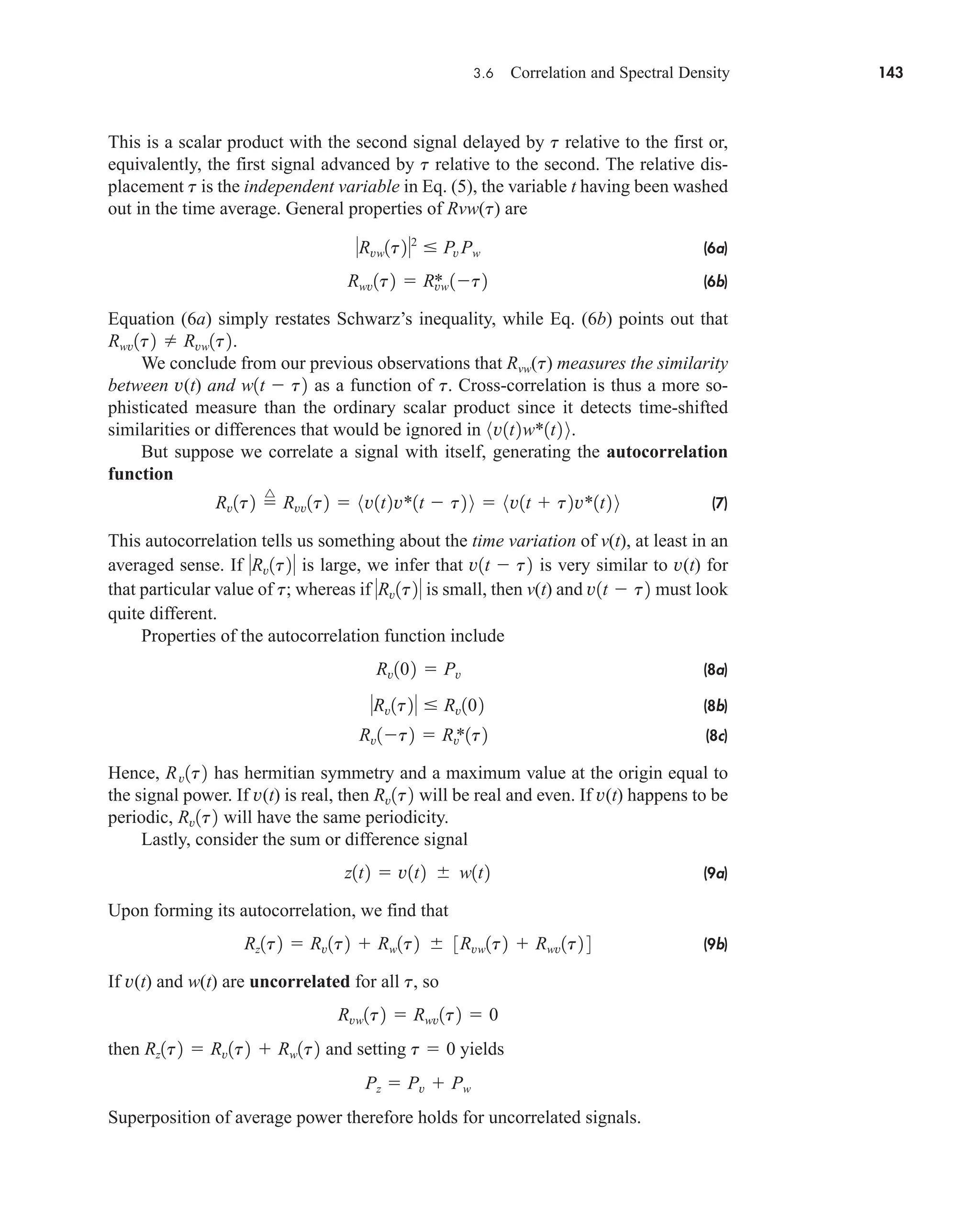3.6 Correlation and Spectral Density 143
This is a scalar product with the second signal delayed by t relative to the first or,
equivalently, the first signal advanced by t relative to the second. The relative dis-
placement t is the independent variable in Eq. (5), the variable t having been washed
out in the time average. General properties of Rvw(t) are
(6a)
(6b)
Equation (6a) simply restates Schwarz’s inequality, while Eq. (6b) points out that
.
We conclude from our previous observations that Rvw(t) measures the similarity
between v(t) and as a function of . Cross-correlation is thus a more so-
phisticated measure than the ordinary scalar product since it detects time-shifted
similarities or differences that would be ignored in .
But suppose we correlate a signal with itself, generating the autocorrelation
function
(7)
This autocorrelation tells us something about the time variation of v(t), at least in an
averaged sense. If is large, we infer that is very similar to v(t) for
that particular value of t; whereas if is small, then v(t) and must look
quite different.
Properties of the autocorrelation function include
(8a)
(8b)
(8c)
Hence, has hermitian symmetry and a maximum value at the origin equal to
the signal power. If v(t) is real, then will be real and even. If v(t) happens to be
periodic, will have the same periodicity.
Lastly, consider the sum or difference signal
(9a)
Upon forming its autocorrelation, we find that
(9b)
If v(t) and w(t) are uncorrelated for all , so
then and setting yields
Superposition of average power therefore holds for uncorrelated signals.
Pz  Pv  Pw
t  0
Rz1t2  Rv1t2  Rw1t2
Rvw1t2  Rwv1t2  0
t
Rz1t2  Rv1t2  Rw1t2  3Rvw1t2  Rwv1t2 4
z1t2  v1t2  w1t2
Rv1t2
Rv1t2
Rv1t2
Rv1t2  Rv
*1t2
Rv1t2  Rv102
Rv102  Pv
v1t  t2
Rv1t2
v1t  t2
Rv1t2
Rv1t2 
^
Rvv1t2  8v1t2v*1t  t2 9  8v1t  t2v*1t2 9
8v1t2w*1t2 9
t
w1t  t2
Rwv1t2  Rvw1t2
Rwv1t2  Rvw
* 1t2
Rvw1t22
 Pv Pw
car80407_ch03_091-160.qxd 12/8/08 11:15 PM Page 143
 