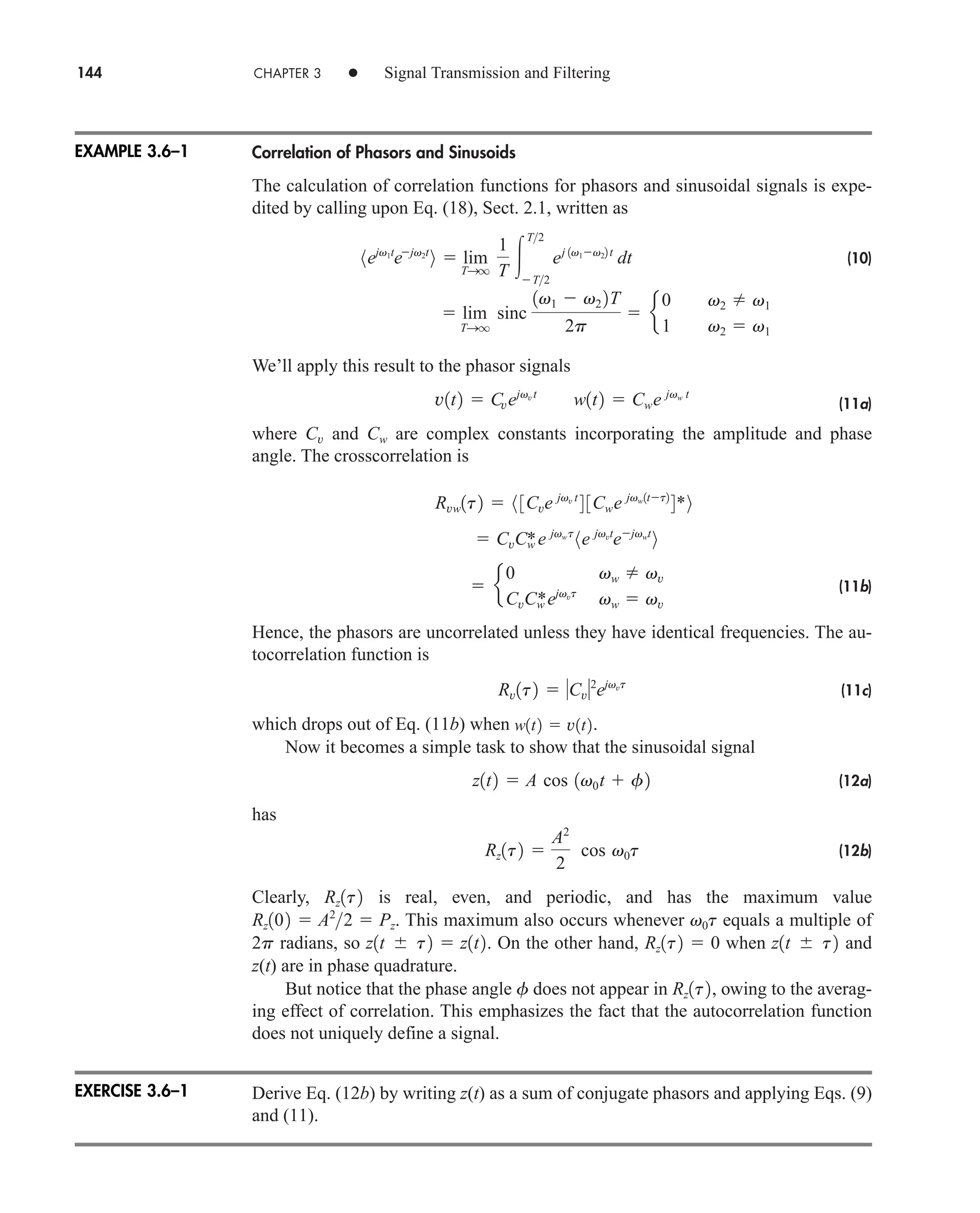 144 CHAPTER 3 • Signal Transmission and Filtering
Correlation of Phasors and Sinusoids
The calculation of correlation functions for phasors and sinusoidal signals is expe-
dited by calling upon Eq. (18), Sect. 2.1, written as
(10)
We’ll apply this result to the phasor signals
(11a)
where Cv and Cw are complex constants incorporating the amplitude and phase
angle. The crosscorrelation is
(11b)
Hence, the phasors are uncorrelated unless they have identical frequencies. The au-
tocorrelation function is
(11c)
which drops out of Eq. (11b) when .
Now it becomes a simple task to show that the sinusoidal signal
(12a)
has
(12b)
Clearly, is real, even, and periodic, and has the maximum value
. This maximum also occurs whenever equals a multiple of
radians, so . On the other hand, when and
z(t) are in phase quadrature.
But notice that the phase angle does not appear in , owing to the averag-
ing effect of correlation. This emphasizes the fact that the autocorrelation function
does not uniquely define a signal.
Derive Eq. (12b) by writing z(t) as a sum of conjugate phasors and applying Eqs. (9)
and (11).
Rz1t2
f
z1t  t2
Rz1t2  0
z1t  t2  z1t2
2p
v0t
Rz102  A2
2  Pz
Rz1t2
Rz1t2 
A2
2
cos v0t
z1t2  A cos 1v0t  f2
w1t2  v1t2
Rv1t2  Cv2
ejvvt
 e
0 vw  vv
CvCw
*ejvvt
vw  vv
 CvCw
*e jvwt
8e jvvt
ejvwt
9
Rvw1t2  8 3Cve jvv t
4 3Cwe jvw1tt2
4*9
v1t2  Cvejvvt
w1t2  Cwe jvw t
 lim
TSq
sinc
1v1  v2 2T
2p
 e
0 v2  v1
1 v2  v1
8ejv1t
ejv2t
9  lim
TSq
1
T 
T2
T2
ej 1v1v22 t
dt
EXAMPLE 3.6–1
EXERCISE 3.6–1
car80407_ch03_091-160.qxd 12/8/08 11:15 PM Page 144
 