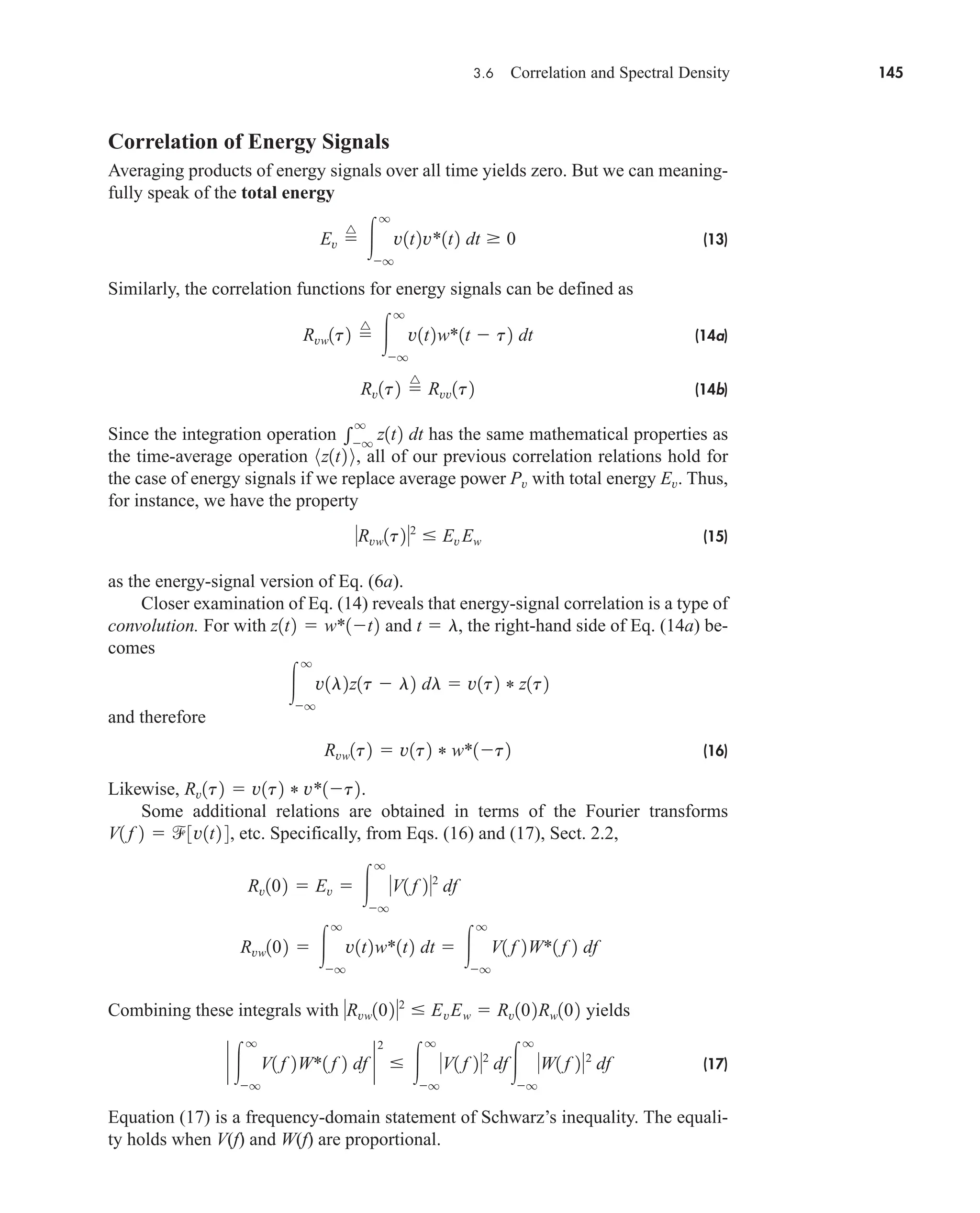 3.6 Correlation and Spectral Density 145
Correlation of Energy Signals
Averaging products of energy signals over all time yields zero. But we can meaning-
fully speak of the total energy
(13)
Similarly, the correlation functions for energy signals can be defined as
(14a)
(14b)
Since the integration operation has the same mathematical properties as
the time-average operation , all of our previous correlation relations hold for
the case of energy signals if we replace average power with total energy . Thus,
for instance, we have the property
(15)
as the energy-signal version of Eq. (6a).
Closer examination of Eq. (14) reveals that energy-signal correlation is a type of
convolution. For with and , the right-hand side of Eq. (14a) be-
comes
and therefore
(16)
Likewise, .
Some additional relations are obtained in terms of the Fourier transforms
, etc. Specifically, from Eqs. (16) and (17), Sect. 2.2,
Combining these integrals with yields
(17)
Equation (17) is a frequency-domain statement of Schwarz’s inequality. The equali-
ty holds when V(f) and W(f) are proportional.
` 
q
q
V1 f 2W*1 f 2 df `
2
 
q
q
V1 f 22
df
q
q
W1 f 22
df
Rvw1022
 EvEw  Rv102Rw102
Rvw102  
q
q
v1t2w*1t2 dt  
q
q
V1 f 2W*1 f 2 df
Rv102  Ev  
q
q
V1 f 22
df
V1 f 2  3v1t2 4
Rv1t2  v1t2 * v*1t2
Rvw1t2  v1t2 * w*1t2

q
q
v1l2z1t  l2 dl  v1t2 * z1t2
t  l
z1t2  w*1t2
Rvw1t22
 Ev Ew
Ev
Pv
8z1t2 9

q
q
z1t2 dt
Rv1t2 
^
Rvv1t2
Rvw1t2 
^

q
q
v1t2w*1t  t2 dt
Ev 
^

q
q
v1t2v*1t2 dt  0
car80407_ch03_091-160.qxd 12/8/08 11:15 PM Page 145
 