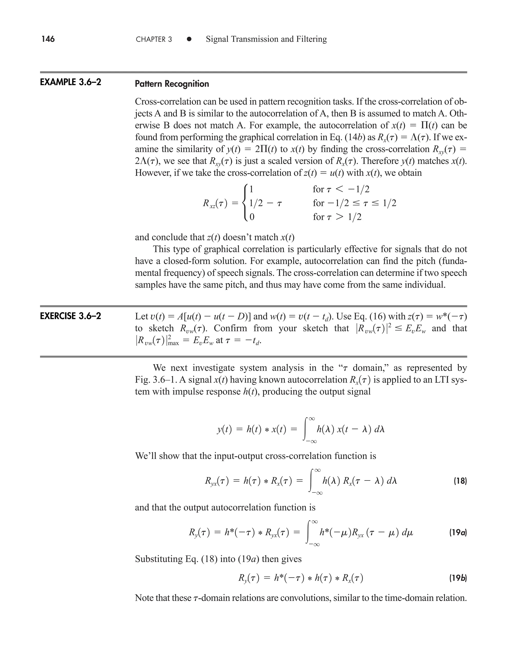 146 CHAPTER 3 • Signal Transmission and Filtering
Pattern Recognition
Cross-correlation can be used in pattern recognition tasks. If the cross-correlation of ob-
jects A and B is similar to the autocorrelation of A, then B is assumed to match A. Oth-
erwise B does not match A. For example, the autocorrelation of x(t)  (t) can be
found from performing the graphical correlation in Eq. (14b) as Rx(t)  (t). If we ex-
amine the similarity of y(t)  2 (t) to x(t) by finding the cross-correlation Rxy(t) 
2 (t), we see that Rxy(t) is just a scaled version of Rx(t). Therefore y(t) matches x(t).
However, if we take the cross-correlation of z(t)  u(t) with x(t), we obtain
and conclude that z(t) doesn’t match x(t)
This type of graphical correlation is particularly effective for signals that do not
have a closed-form solution. For example, autocorrelation can find the pitch (funda-
mental frequency) of speech signals. The cross-correlation can determine if two speech
samples have the same pitch, and thus may have come from the same individual.
Let v(t)  A[u(t)  u(t  D)] and w(t)  v(t  td). Use Eq. (16) with z(t)  w*(t)
to sketch Rvw(t). Confirm from your sketch that and that
at .
We next investigate system analysis in the “ domain,” as represented by
Fig. 3.6–1. A signal x(t) having known autocorrelation is applied to an LTI sys-
tem with impulse response h(t), producing the output signal
We’ll show that the input-output cross-correlation function is
(18)
and that the output autocorrelation function is
(19a)
Substituting Eq. (18) into (19a) then gives
(19b)
Note that these t-domain relations are convolutions, similar to the time-domain relation.
Ry1t2  h*1t2 * h1t2 * Rx1t2
Ry1t2  h*1t2 * Ryx1t2  
q
q
h*1m2Ryx 1t  m2 dm
Ryx1t2  h1t2 * Rx1t2  
q
q
h1l2 Rx1t  l2 dl
y1t2  h1t2 * x1t2  
q
q
h1l2 x1t  l2 dl
Rx1t2
t
t  td
0Rvw1t2 0max
2
 EvEw
0Rvw1t2 02
 EvEw
Rxz1t2  •
1 for t 6 12
12  t for 12  t  12
0 for t 7 12
EXAMPLE 3.6–2
EXERCISE 3.6–2
car80407_ch03_091-160.qxd 12/8/08 11:15 PM Page 146
 