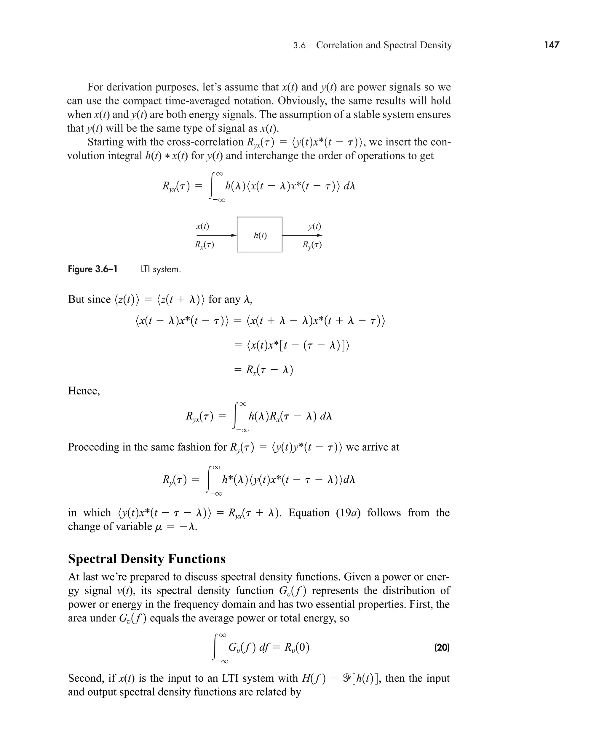 3.6 Correlation and Spectral Density 147
For derivation purposes, let’s assume that x(t) and y(t) are power signals so we
can use the compact time-averaged notation. Obviously, the same results will hold
when x(t) and y(t) are both energy signals. The assumption of a stable system ensures
that y(t) will be the same type of signal as x(t).
Starting with the cross-correlation , we insert the con-
volution integral h(t) * x(t) for y(t) and interchange the order of operations to get
Ryx1t2  
q
q
h1l2 8x1t  l2x*1t  t2 9 dl
Ryx1t2  8y1t2x*1t  t2 9
Figure 3.6–1 LTI system.
h(t)
x(t) y(t)
Rx(t) Ry(t)
But since for any ,
Hence,
Proceeding in the same fashion for we arrive at
in which . Equation (19a) follows from the
change of variable .
Spectral Density Functions
At last we’re prepared to discuss spectral density functions. Given a power or ener-
gy signal v(t), its spectral density function represents the distribution of
power or energy in the frequency domain and has two essential properties. First, the
area under equals the average power or total energy, so
(20)
Second, if x(t) is the input to an LTI system with , then the input
and output spectral density functions are related by
H1 f 2  3h1t2 4

q
q
Gv1 f 2 df  Rv102
Gv1 f 2
Gv1 f 2
m  l
8y1t2x*1t  t  l2 9  Ryx1t  l2
Ry1t2  
q
q
h*1l2 8y1t2x*1t  t  l2 9dl
Ry1t2  8y1t2y*1t  t2 9
Ryx1t2  
q
q
h1l2Rx1t  l2 dl
 Rx1t  l2
 8x1t2x*3t  1t  l2 4 9
8x1t  l2x*1t  t2 9  8x1t  l  l2x*1t  l  t2 9
l
8z1t2 9  8z1t  l2 9
car80407_ch03_091-160.qxd 12/18/08 7:43 PM Page 147
Rev. Confirming Pages
 