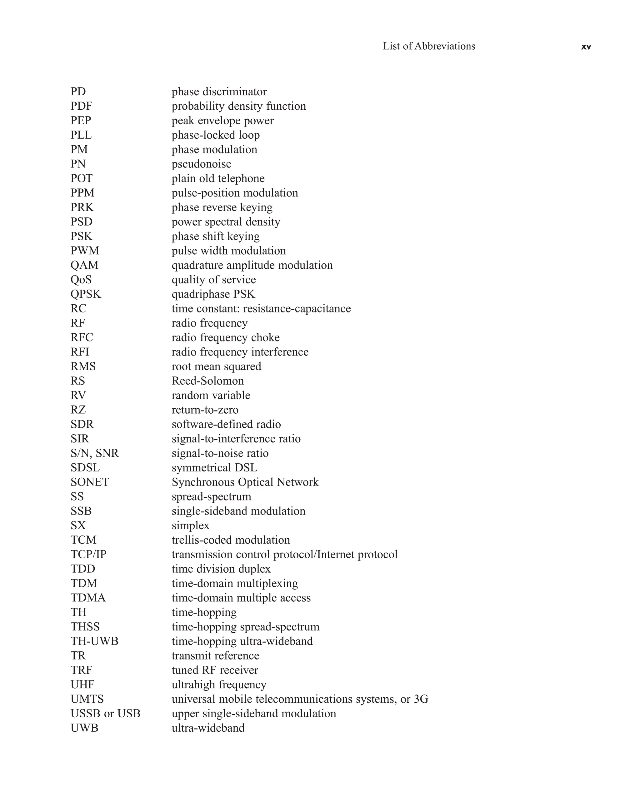 List of Abbreviations xv
PD phase discriminator
PDF probability density function
PEP peak envelope power
PLL phase-locked loop
PM phase modulation
PN pseudonoise
POT plain old telephone
PPM pulse-position modulation
PRK phase reverse keying
PSD power spectral density
PSK phase shift keying
PWM pulse width modulation
QAM quadrature amplitude modulation
QoS quality of service
QPSK quadriphase PSK
RC time constant: resistance-capacitance
RF radio frequency
RFC radio frequency choke
RFI radio frequency interference
RMS root mean squared
RS Reed-Solomon
RV random variable
RZ return-to-zero
SDR software-defined radio
SIR signal-to-interference ratio
S/N, SNR signal-to-noise ratio
SDSL symmetrical DSL
SONET Synchronous Optical Network
SS spread-spectrum
SSB single-sideband modulation
SX simplex
TCM trellis-coded modulation
TCP/IP transmission control protocol/Internet protocol
TDD time division duplex
TDM time-domain multiplexing
TDMA time-domain multiple access
TH time-hopping
THSS time-hopping spread-spectrum
TH-UWB time-hopping ultra-wideband
TR transmit reference
TRF tuned RF receiver
UHF ultrahigh frequency
UMTS universal mobile telecommunications systems, or 3G
USSB or USB upper single-sideband modulation
UWB ultra-wideband
car80407_fm_i-xx.qxd 9/1/09 8:59 AM Page xv
 
