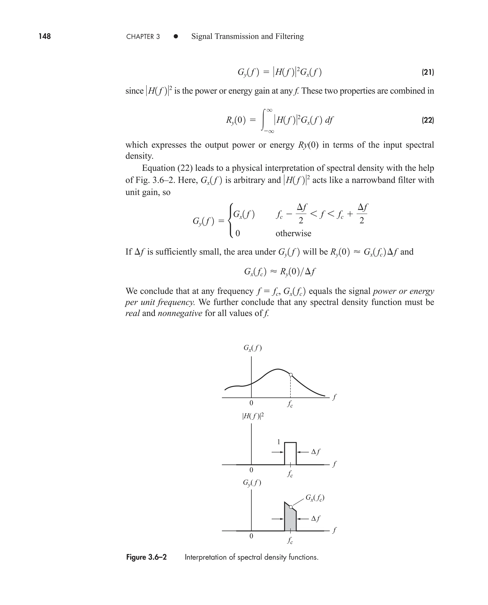 148 CHAPTER 3 • Signal Transmission and Filtering
(21)
since is the power or energy gain at any f. These two properties are combined in
(22)
which expresses the output power or energy Ry(0) in terms of the input spectral
density.
Equation (22) leads to a physical interpretation of spectral density with the help
of Fig. 3.6–2. Here, is arbitrary and acts like a narrowband filter with
unit gain, so
If is sufficiently small, the area under will be and
We conclude that at any frequency equals the signal power or energy
per unit frequency. We further conclude that any spectral density function must be
real and nonnegative for all values of f.
f  fc, Gx1 fc 2
Gx1 fc 2  Ry102¢f
Ry102  Gx1 fc 2¢f
Gy1 f 2
¢f
Gy1 f 2  •
Gx1 f 2 fc 
¢f
2
6 f 6 fc 
¢f
2
0 otherwise
H1 f 22
Gx1 f 2
Ry102  
q
q
H1 f 22
Gx1 f 2 df
H1 f 22
Gy1 f 2  H1 f 22
Gx1 f 2
Figure 3.6–2 Interpretation of spectral density functions.
fc
f
0
1
fc
fc
f
0
f
0
∆ f
∆ f
|H( f )|2
Gx( f )
Gy( f )
Gx( fc)
car80407_ch03_091-160.qxd 12/8/08 11:15 PM Page 148
 