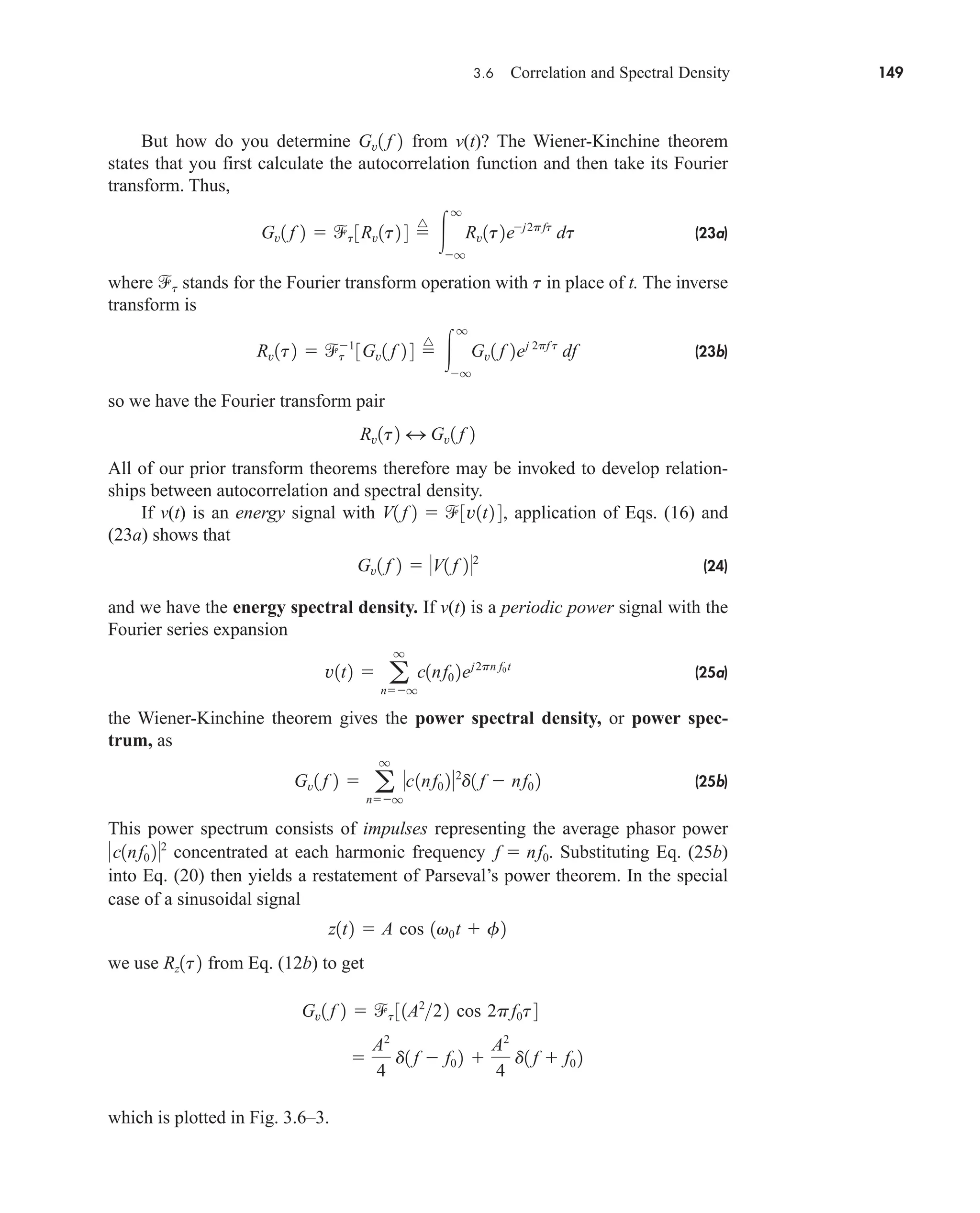 3.6 Correlation and Spectral Density 149
But how do you determine from v(t)? The Wiener-Kinchine theorem
states that you first calculate the autocorrelation function and then take its Fourier
transform. Thus,
(23a)
where stands for the Fourier transform operation with in place of t. The inverse
transform is
(23b)
so we have the Fourier transform pair
All of our prior transform theorems therefore may be invoked to develop relation-
ships between autocorrelation and spectral density.
If v(t) is an energy signal with , application of Eqs. (16) and
(23a) shows that
(24)
and we have the energy spectral density. If v(t) is a periodic power signal with the
Fourier series expansion
(25a)
the Wiener-Kinchine theorem gives the power spectral density, or power spec-
trum, as
(25b)
This power spectrum consists of impulses representing the average phasor power
concentrated at each harmonic frequency . Substituting Eq. (25b)
into Eq. (20) then yields a restatement of Parseval’s power theorem. In the special
case of a sinusoidal signal
we use from Eq. (12b) to get
which is plotted in Fig. 3.6–3.

A2
4
d1 f  f0 2 
A2
4
d1 f  f0 2
Gv1 f 2  t 31A2
22 cos 2pf0t4
Rz1t2
z1t2  A cos 1v0t  f2
f  nf0
c1nf0 22
Gv1 f 2  a
q
nq
c1nf0 22
d1 f  nf0 2
v1t2  a
q
nq
c1nf0 2ej2pn f0t
Gv1 f 2  V1 f 22
V1 f 2  3v1t2 4
Rv1t2 4 Gv1 f 2
Rv1t2  t
1
3Gv1 f 2 4 
^

q
q
Gv1 f 2ej 2pf t
df
t
t
Gv1 f 2  t 3Rv1t2 4 
^

q
q
Rv1t2ej2pft
dt
Gv1 f 2
car80407_ch03_091-160.qxd 12/8/08 11:15 PM Page 149
 