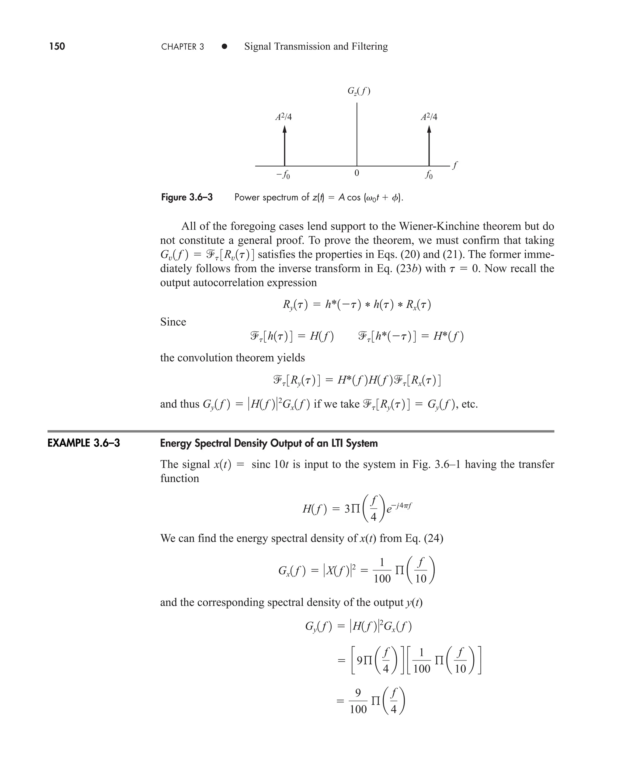150 CHAPTER 3 • Signal Transmission and Filtering
All of the foregoing cases lend support to the Wiener-Kinchine theorem but do
not constitute a general proof. To prove the theorem, we must confirm that taking
satisfies the properties in Eqs. (20) and (21). The former imme-
diately follows from the inverse transform in Eq. (23b) with . Now recall the
output autocorrelation expression
Since
the convolution theorem yields
and thus if we take , etc.
Energy Spectral Density Output of an LTI System
The signal is input to the system in Fig. 3.6–1 having the transfer
function
We can find the energy spectral density of x(t) from Eq. (24)
and the corresponding spectral density of the output y(t)

9
100
ß a
f
4
b
 c9ß a
f
4
b d c
1
100
ß a
f
10
b d
Gy1 f 2  H1 f 22
Gx 1 f 2
Gx1 f 2  X1 f 22

1
100
ß a
f
10
b
H1 f 2  3ß a
f
4
bej4pf
x1t2  sinc 10t
t 3Ry1t2 4  Gy1 f 2
Gy1 f 2  H1 f 22
Gx1 f 2
t 3Ry1t2 4  H*1 f 2H1 f 2t 3Rx1t2 4
t 3h1t2 4  H1 f 2 t 3h*1t2 4  H*1 f 2
Ry1t2  h*1t2 * h1t2 * Rx1t2
t  0
Gv1 f 2  t 3Rv1t2 4
Figure 3.6–3 Power spectrum of z(t)  A cos (v0t  f).
f0
– f0
A2/4 A2/4
0
Gz( f )
f
EXAMPLE 3.6–3
car80407_ch03_091-160.qxd 1/13/09 2:48 PM Page 150
Rev.Confirming Pages
 