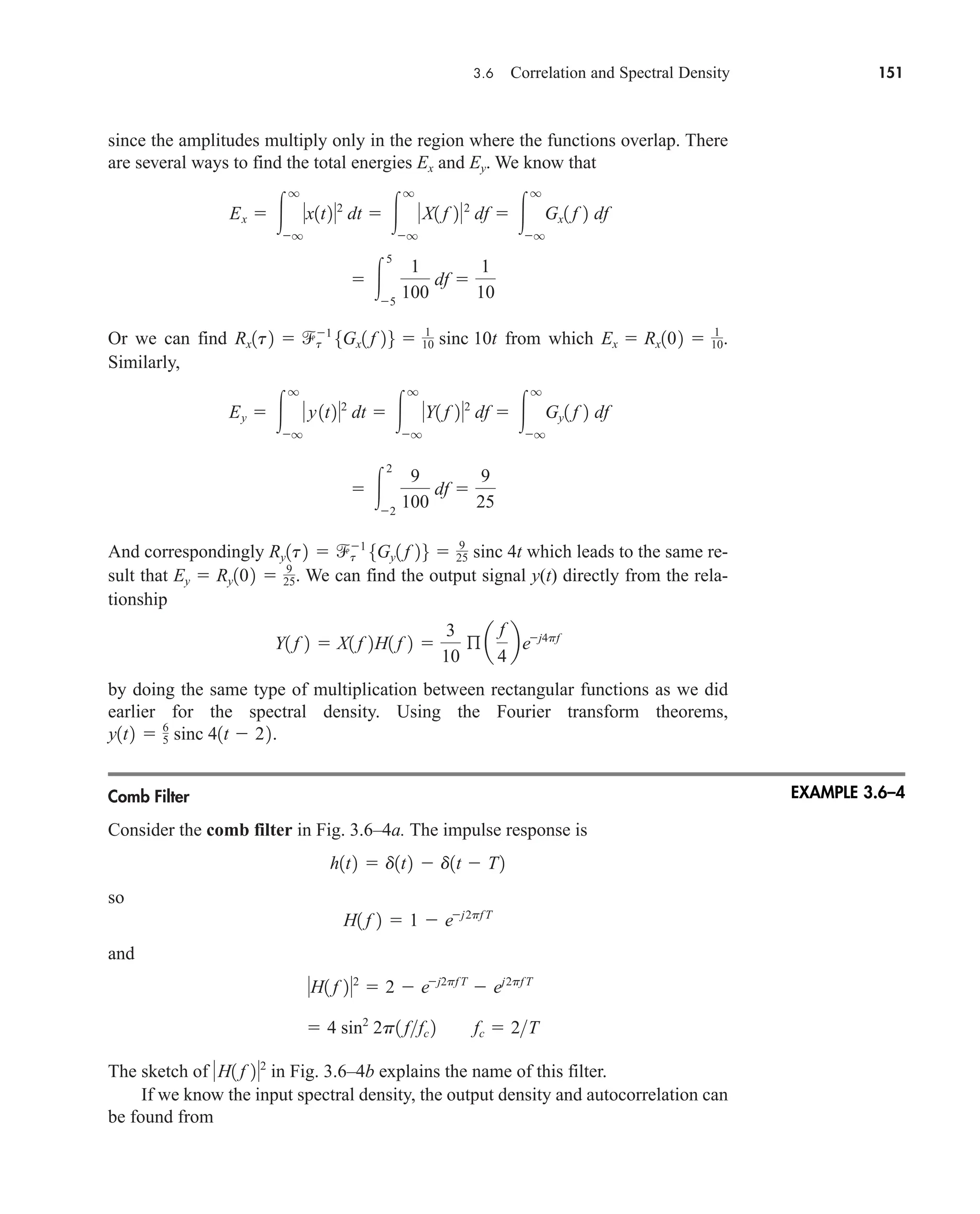3.6 Correlation and Spectral Density 151
since the amplitudes multiply only in the region where the functions overlap. There
are several ways to find the total energies and . We know that
Or we can find from which .
Similarly,
And correspondingly which leads to the same re-
sult that . We can find the output signal y(t) directly from the rela-
tionship
by doing the same type of multiplication between rectangular functions as we did
earlier for the spectral density. Using the Fourier transform theorems,
.
Comb Filter
Consider the comb filter in Fig. 3.6–4a. The impulse response is
so
and
The sketch of in Fig. 3.6–4b explains the name of this filter.
If we know the input spectral density, the output density and autocorrelation can
be found from
H1 f 22
 4 sin2
2p1 ffc 2 fc  2T
H1 f 22
 2  ej2pf T
 ej2pf T
H1 f 2  1  ej2pf T
h1t2  d1t2  d1t  T2
y1t2  6
5 sinc 41t  22
Y1 f 2  X1 f 2H1 f 2 
3
10
ß a
f
4
bej4pf
Ey  Ry102  9
25
Ry1t2  t
1
5Gy1 f 26  9
25 sinc 4t
 
2
2
9
100
df 
9
25
Ey  
q
q
y1t22
dt  
q
q
Y1 f 22
df  
q
q
Gy1 f 2 df
Ex  Rx102  1
10
Rx1t2  t
1
5Gx1 f 26  1
10 sinc 10t
 
5
5
1
100
df 
1
10
Ex  
q
q
x1t22
dt  
q
q
X1 f 22
df  
q
q
Gx1 f 2 df
Ey
Ex
EXAMPLE 3.6–4
car80407_ch03_091-160.qxd 12/8/08 11:15 PM Page 151
 