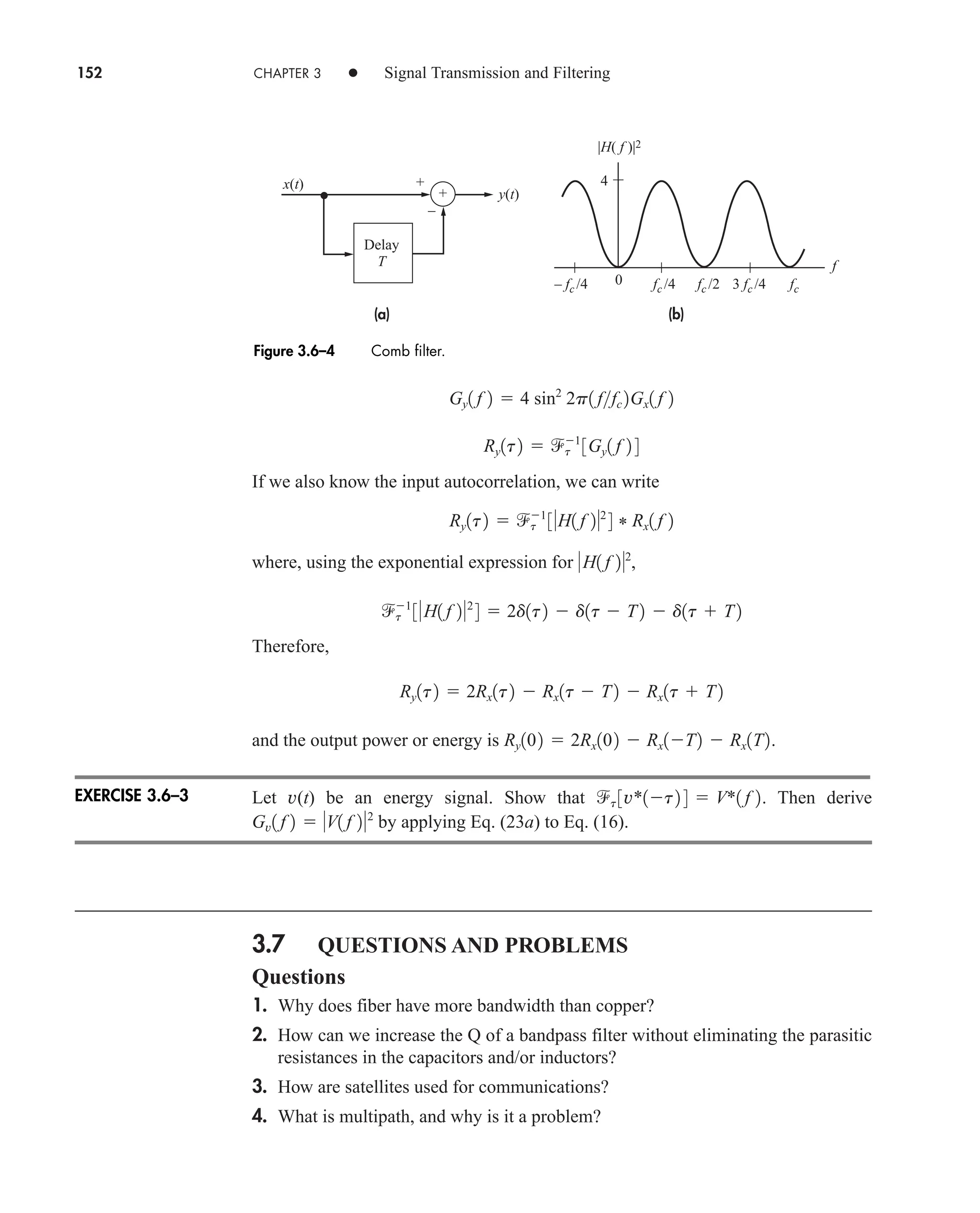 152 CHAPTER 3 • Signal Transmission and Filtering
If we also know the input autocorrelation, we can write
where, using the exponential expression for ,
Therefore,
and the output power or energy is .
Let v(t) be an energy signal. Show that . Then derive
by applying Eq. (23a) to Eq. (16).
3.7 QUESTIONS AND PROBLEMS
Questions
1. Why does fiber have more bandwidth than copper?
2. How can we increase the Q of a bandpass filter without eliminating the parasitic
resistances in the capacitors and/or inductors?
3. How are satellites used for communications?
4. What is multipath, and why is it a problem?
Gv1 f 2  V1 f 22
t 3v*1t2 4  V*1 f 2
Ry102  2Rx102  Rx1T2  Rx1T2
Ry1t2  2Rx1t2  Rx1t  T2  Rx1t  T2
t
1
3H1 f 22
4  2d1t2  d1t  T2  d1t  T2
H1 f 22
Ry1t2  t
1
3H1 f 22
4 * Rx1 f 2
Ry1t2  t
1
3Gy1 f 2 4
Gy1 f 2  4 sin2
2p1 ffc 2Gx1 f 2
+
–
(b)
(a)
x(t)
y(t)
+
fc
3 fc /4
fc /2
fc /4
– fc /4
f
Delay
T
0
4
|H( f )|2
Figure 3.6–4 Comb filter.
EXERCISE 3.6–3
car80407_ch03_091-160.qxd 12/8/08 11:15 PM Page 152
 