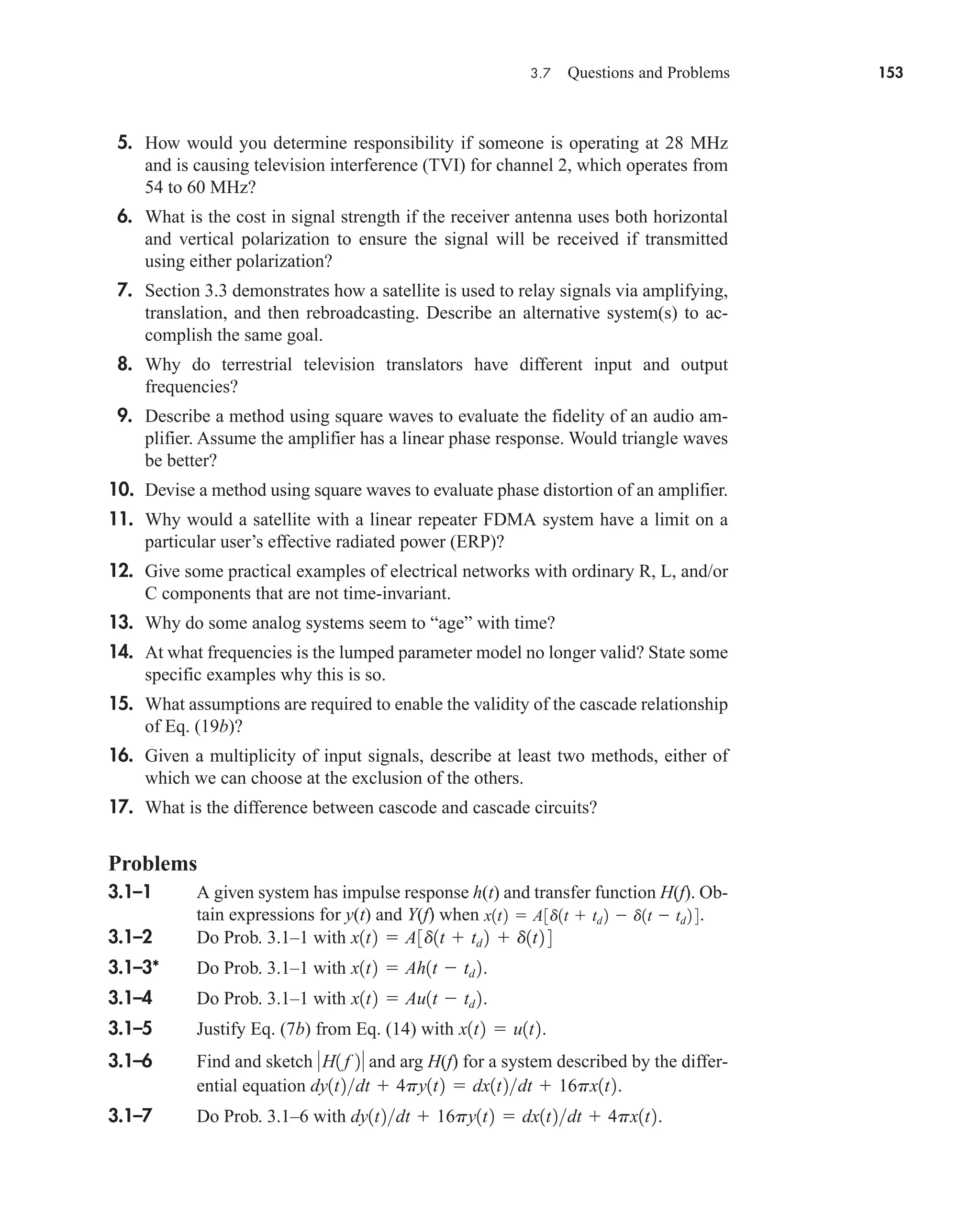 3.7 Questions and Problems 153
5. How would you determine responsibility if someone is operating at 28 MHz
and is causing television interference (TVI) for channel 2, which operates from
54 to 60 MHz?
6. What is the cost in signal strength if the receiver antenna uses both horizontal
and vertical polarization to ensure the signal will be received if transmitted
using either polarization?
7. Section 3.3 demonstrates how a satellite is used to relay signals via amplifying,
translation, and then rebroadcasting. Describe an alternative system(s) to ac-
complish the same goal.
8. Why do terrestrial television translators have different input and output
frequencies?
9. Describe a method using square waves to evaluate the fidelity of an audio am-
plifier. Assume the amplifier has a linear phase response. Would triangle waves
be better?
10. Devise a method using square waves to evaluate phase distortion of an amplifier.
11. Why would a satellite with a linear repeater FDMA system have a limit on a
particular user’s effective radiated power (ERP)?
12. Give some practical examples of electrical networks with ordinary R, L, and/or
C components that are not time-invariant.
13. Why do some analog systems seem to “age” with time?
14. At what frequencies is the lumped parameter model no longer valid? State some
specific examples why this is so.
15. What assumptions are required to enable the validity of the cascade relationship
of Eq. (19b)?
16. Given a multiplicity of input signals, describe at least two methods, either of
which we can choose at the exclusion of the others.
17. What is the difference between cascode and cascade circuits?
Problems
3.1–1 A given system has impulse response h(t) and transfer function H(f). Ob-
tain expressions for y(t) and Y(f) when .
3.1–2 Do Prob. 3.1–1 with
3.1–3* Do Prob. 3.1–1 with .
3.1–4 Do Prob. 3.1–1 with .
3.1–5 Justify Eq. (7b) from Eq. (14) with .
3.1–6 Find and sketch and arg H(f) for a system described by the differ-
ential equation .
3.1–7 Do Prob. 3.1–6 with .
dy1t2dt  16py1t2  dx1t2dt  4px1t2
dy1t2dt  4py1t2  dx1t2dt  16px1t2
H1 f 2
x1t2  u1t2
x1t2  Au1t  td 2
x1t2  Ah1t  td 2
x1t2  A3d1t  td 2  d1t2 4
x1t2  A3d1t  td 2  d1t  td 2 4
car80407_ch03_091-160.qxd 1/23/09 12:23 PM Page 153
Rev.Confirming Pages
 