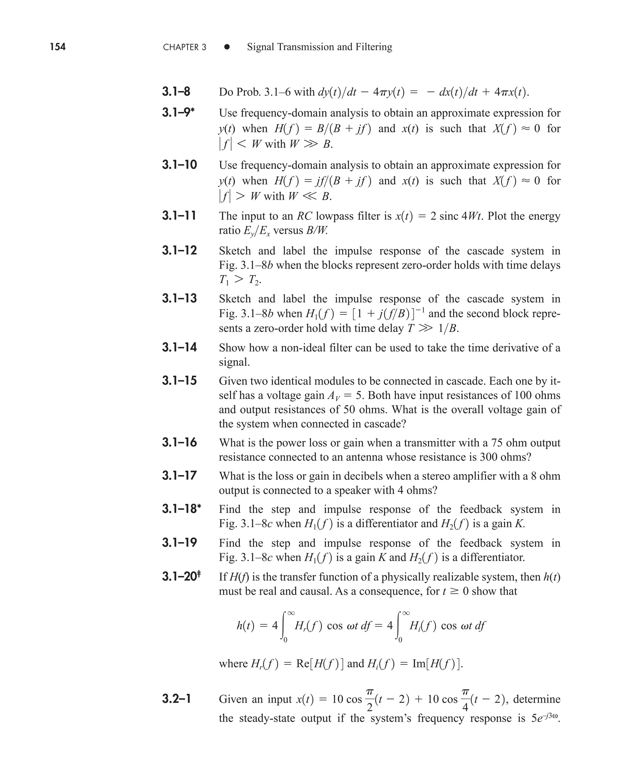 154 CHAPTER 3 • Signal Transmission and Filtering
3.1–8 Do Prob. 3.1–6 with .
3.1–9* Use frequency-domain analysis to obtain an approximate expression for
y(t) when and x(t) is such that for
with .
3.1–10 Use frequency-domain analysis to obtain an approximate expression for
y(t) when and x(t) is such that for
with .
3.1–11 The input to an RC lowpass filter is . Plot the energy
ratio versus B/W.
3.1–12 Sketch and label the impulse response of the cascade system in
Fig. 3.1–8b when the blocks represent zero-order holds with time delays
.
3.1–13 Sketch and label the impulse response of the cascade system in
Fig. 3.1–8b when and the second block repre-
sents a zero-order hold with time delay .
3.1–14 Show how a non-ideal filter can be used to take the time derivative of a
signal.
3.1–15 Given two identical modules to be connected in cascade. Each one by it-
self has a voltage gain AV  5. Both have input resistances of 100 ohms
and output resistances of 50 ohms. What is the overall voltage gain of
the system when connected in cascade?
3.1–16 What is the power loss or gain when a transmitter with a 75 ohm output
resistance connected to an antenna whose resistance is 300 ohms?
3.1–17 What is the loss or gain in decibels when a stereo amplifier with a 8 ohm
output is connected to a speaker with 4 ohms?
3.1–18* Find the step and impulse response of the feedback system in
Fig. 3.1–8c when is a differentiator and is a gain K.
3.1–19 Find the step and impulse response of the feedback system in
Fig. 3.1–8c when is a gain K and is a differentiator.
3.1–20‡
If H(f) is the transfer function of a physically realizable system, then h(t)
must be real and causal. As a consequence, for show that
where and .
3.2–1 Given an input determine
the steady-state output if the system’s frequency response is 5e–j3ω
.
x1t2  10 cos
p
2
1t  22  10 cos
p
4
1t  22,
Hi 1 f 2  Im3H1 f 2 4
Hr1 f 2  Re3H1 f 2 4
h1t2  4
q
0
Hr1 f 2 cos vt df  4
q
0
Hi1 f 2 cos vt df
t  0
H21 f 2
H11 f 2
H21 f 2
H11 f 2
T W 1B
H11 f 2  31  j1 fB2 41
T1 7 T2
EyEx
x1t2  2 sinc 4Wt
W V B
 f  7 W
X1 f 2  0
H1 f 2  jf1B  jf 2
W W B
 f  6 W
X1 f 2  0
H1 f 2  B1B  jf 2
dy1t2dt  4py1t2   dx1t2dt  4px1t2
car80407_ch03_091-160.qxd 12/8/08 11:15 PM Page 154
 
