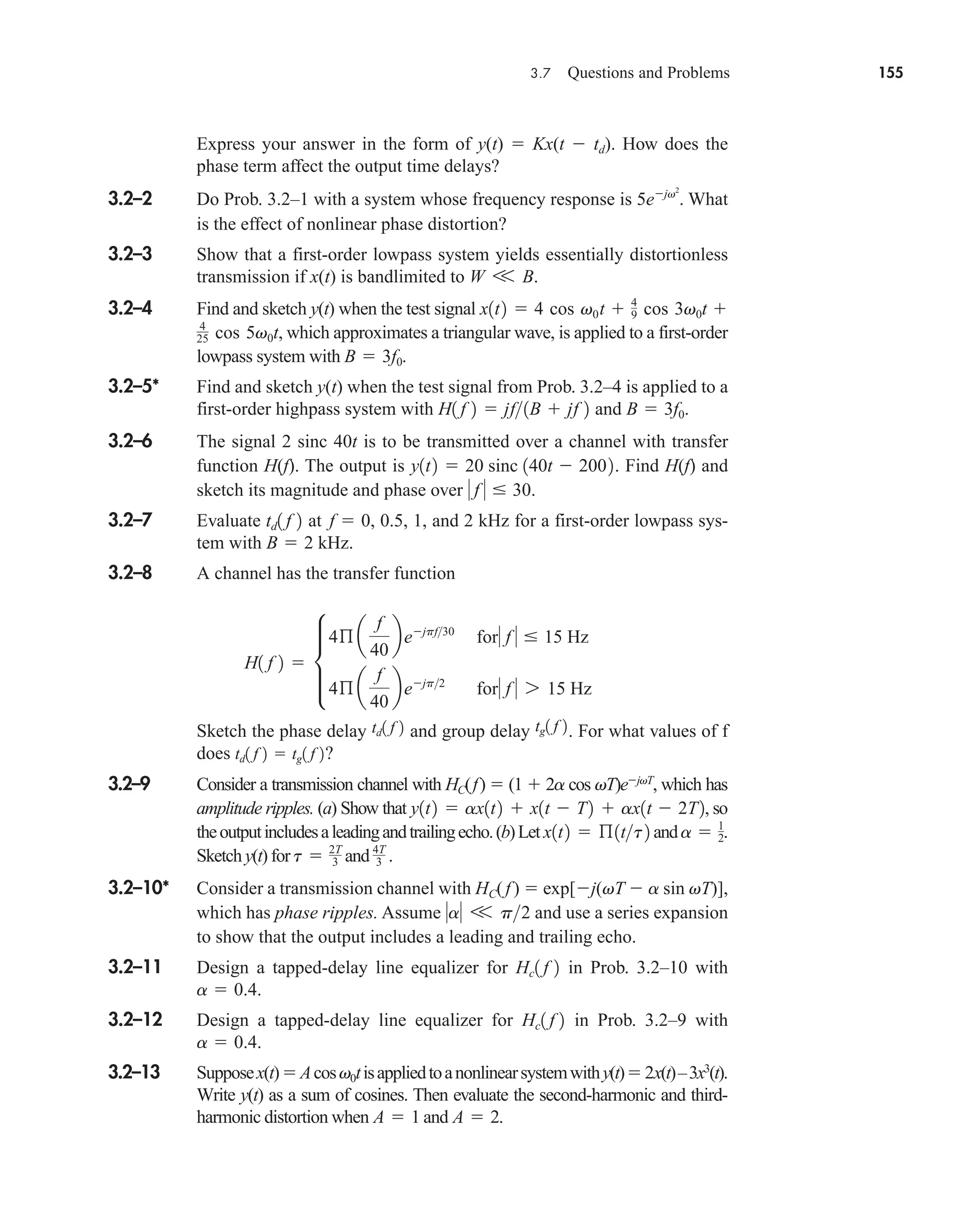 3.7 Questions and Problems 155
Express your answer in the form of y(t)  Kx(t  td). How does the
phase term affect the output time delays?
3.2–2 Do Prob. 3.2–1 with a system whose frequency response is What
is the effect of nonlinear phase distortion?
3.2–3 Show that a first-order lowpass system yields essentially distortionless
transmission if x(t) is bandlimited to .
3.2–4 Find and sketch y(t) when the test signal
, which approximates a triangular wave, is applied to a first-order
lowpass system with .
3.2–5* Find and sketch y(t) when the test signal from Prob. 3.2–4 is applied to a
first-order highpass system with and .
3.2–6 The signal 2 sinc 40t is to be transmitted over a channel with transfer
function H(f). The output is . Find H(f) and
sketch its magnitude and phase over .
3.2–7 Evaluate at , 0.5, 1, and 2 kHz for a first-order lowpass sys-
tem with kHz.
3.2–8 A channel has the transfer function
Sketch the phase delay and group delay . For what values of f
does ?
3.2–9 Consider a transmission channel with HC(f)  (1  2a cos vT)ejvT
, which has
amplitude ripples. (a) Show that , so
theoutputincludesaleadingandtrailingecho.(b)Let and .
Sketch y(t) for and
3.2–10* Consider a transmission channel with HC(f )  exp[j(vT  a sin vT)],
which has phase ripples. Assume and use a series expansion
to show that the output includes a leading and trailing echo.
3.2–11 Design a tapped-delay line equalizer for in Prob. 3.2–10 with
.
3.2–12 Design a tapped-delay line equalizer for in Prob. 3.2–9 with
.
3.2–13 Supposex(t)Acosv0tisappliedtoanonlinearsystemwithy(t)2x(t)–3x3
(t).
Write y(t) as a sum of cosines. Then evaluate the second-harmonic and third-
harmonic distortion when and .
A  2
A  1
a  0.4
Hc1 f 2
a  0.4
Hc1 f 2
a V p2
4T
3 .
t  2T
3
a  1
2
x1t2  ß1tt2
y1t2  ax1t2  x1t  T2  ax1t  2T2
td1 f 2  tg1 f 2
tg1 f 2
td1 f 2
H1 f 2  µ
4ß a
f
40
bejpf30
for f   15 Hz
4ß a
f
40
bejp2
for f  7 15 Hz
B  2
f  0
td1 f 2
 f   30
y1t2  20 sinc 140t  2002
B  3f0
H1 f 2  jf1B  jf 2
B  3f0
4
25 cos 5v0t
x1t2  4 cos v0t  4
9 cos 3v0t 
W V B
5ejv2
.
car80407_ch03_091-160.qxd 1/23/09 12:23 PM Page 155
Rev.Confirming Pages
 