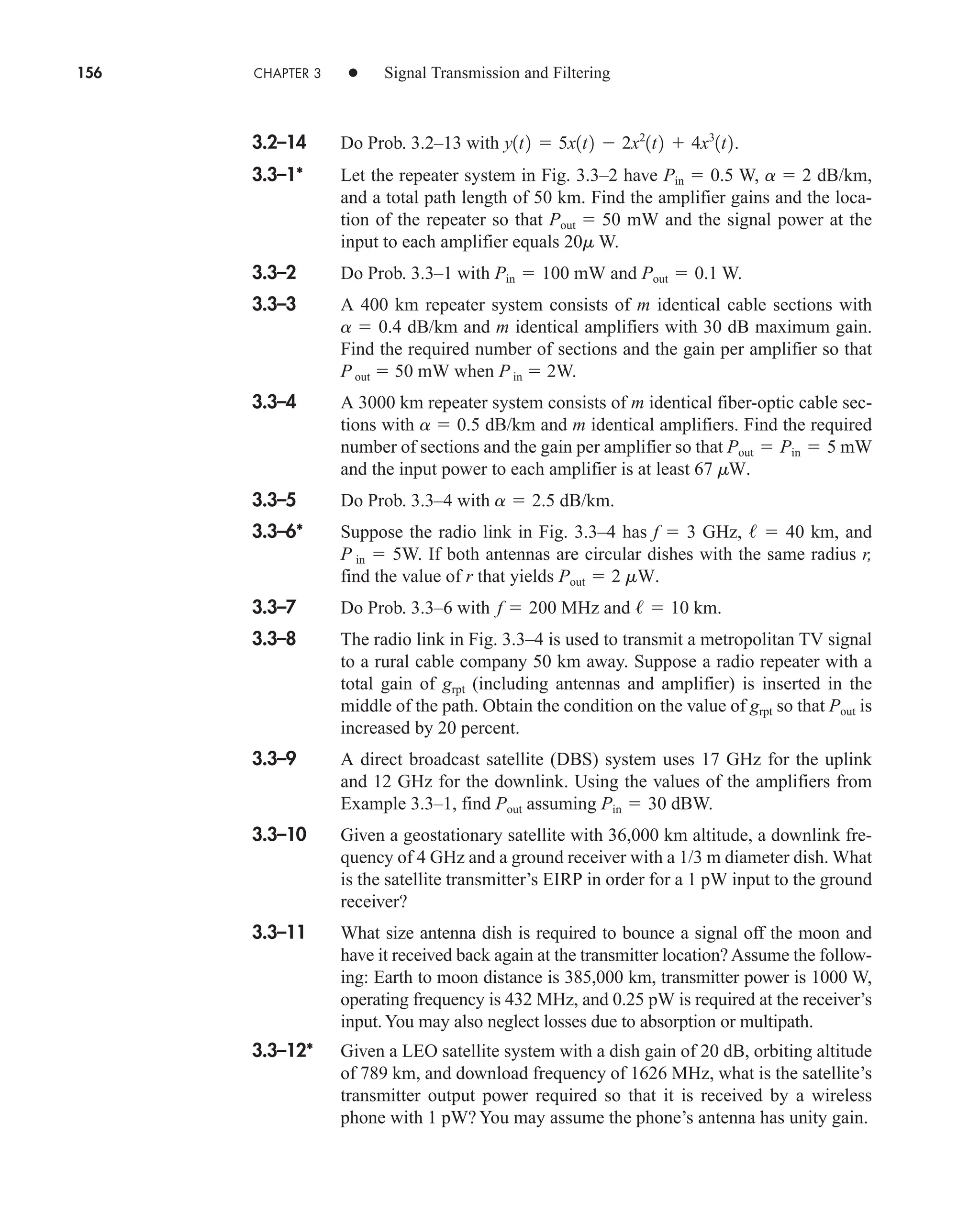 156 CHAPTER 3 • Signal Transmission and Filtering
3.2–14 Do Prob. 3.2–13 with .
3.3–1* Let the repeater system in Fig. 3.3–2 have W, dB/km,
and a total path length of 50 km. Find the amplifier gains and the loca-
tion of the repeater so that mW and the signal power at the
input to each amplifier equals 20m W.
3.3–2 Do Prob. 3.3–1 with mW and W.
3.3–3 A 400 km repeater system consists of m identical cable sections with
a  0.4 dB/km and m identical amplifiers with 30 dB maximum gain.
Find the required number of sections and the gain per amplifier so that
P out  50 mW when P in  2W.
3.3–4 A 3000 km repeater system consists of m identical fiber-optic cable sec-
tions with dB/km and m identical amplifiers. Find the required
number of sections and the gain per amplifier so that mW
and the input power to each amplifier is at least
3.3–5 Do Prob. 3.3–4 with dB/km.
3.3–6* Suppose the radio link in Fig. 3.3–4 has f  3 GHz,   40 km, and
P in  5W. If both antennas are circular dishes with the same radius r,
find the value of r that yields .
3.3–7 Do Prob. 3.3–6 with MHz and km.
3.3–8 The radio link in Fig. 3.3–4 is used to transmit a metropolitan TV signal
to a rural cable company 50 km away. Suppose a radio repeater with a
total gain of grpt (including antennas and amplifier) is inserted in the
middle of the path. Obtain the condition on the value of grpt so that Pout is
increased by 20 percent.
3.3–9 A direct broadcast satellite (DBS) system uses 17 GHz for the uplink
and 12 GHz for the downlink. Using the values of the amplifiers from
Example 3.3–1, find assuming dBW.
3.3–10 Given a geostationary satellite with 36,000 km altitude, a downlink fre-
quency of 4 GHz and a ground receiver with a 1/3 m diameter dish. What
is the satellite transmitter’s EIRP in order for a 1 pW input to the ground
receiver?
3.3–11 What size antenna dish is required to bounce a signal off the moon and
have it received back again at the transmitter location? Assume the follow-
ing: Earth to moon distance is 385,000 km, transmitter power is 1000 W,
operating frequency is 432 MHz, and 0.25 pW is required at the receiver’s
input.You may also neglect losses due to absorption or multipath.
3.3–12* Given a LEO satellite system with a dish gain of 20 dB, orbiting altitude
of 789 km, and download frequency of 1626 MHz, what is the satellite’s
transmitter output power required so that it is received by a wireless
phone with 1 pW? You may assume the phone’s antenna has unity gain.
Pin  30
Pout
/  10
f  200
Pout  2 mW
a  2.5
67 mW.
Pout  Pin  5
a  0.5
Pout  0.1
Pin  100
Pout  50
a  2
Pin  0.5
y1t2  5x1t2  2x2
1t2  4x3
1t2
car80407_ch03_091-160.qxd 12/8/08 11:15 PM Page 156
 