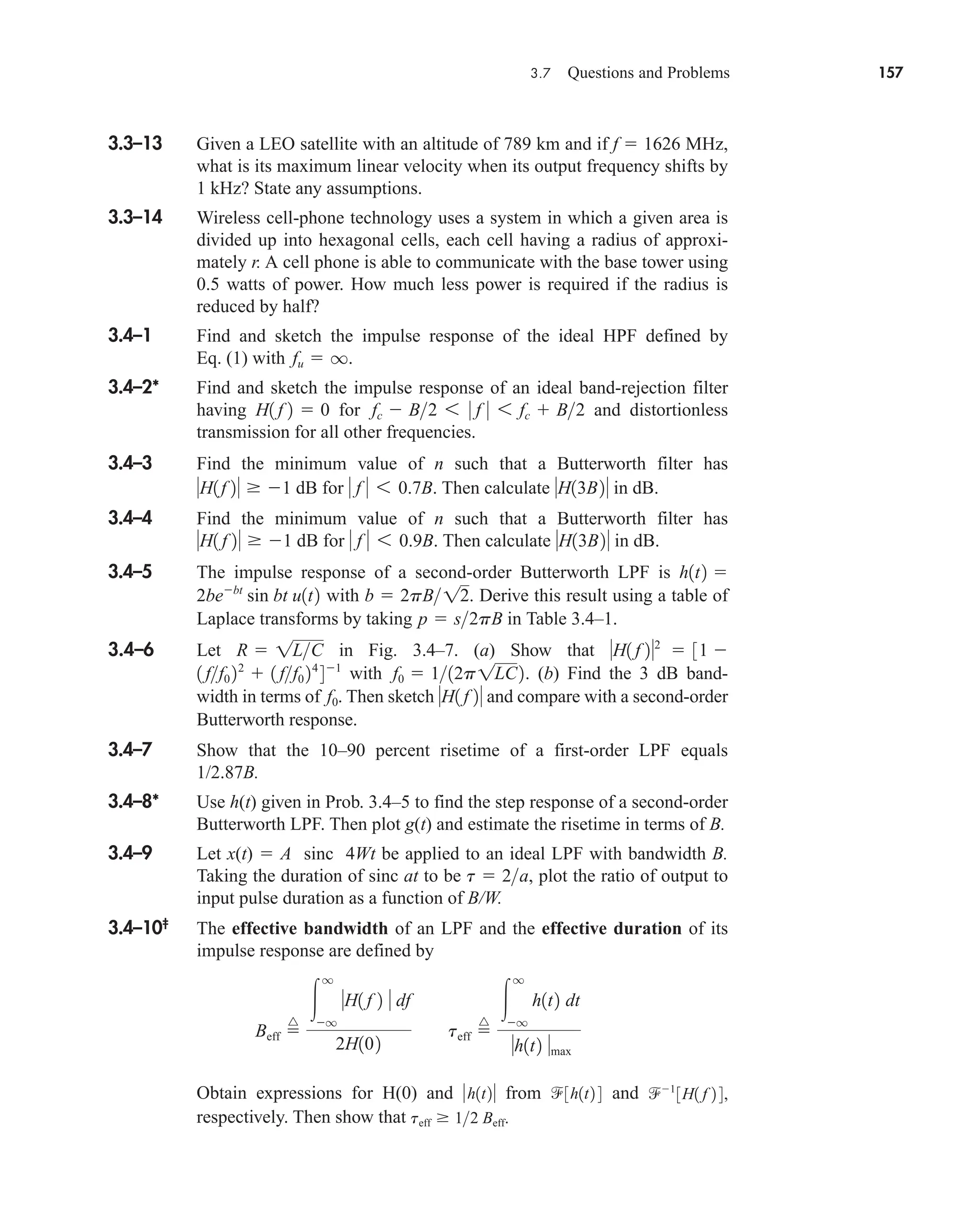 3.7 Questions and Problems 157
3.3–13 Given a LEO satellite with an altitude of 789 km and if f  1626 MHz,
what is its maximum linear velocity when its output frequency shifts by
1 kHz? State any assumptions.
3.3–14 Wireless cell-phone technology uses a system in which a given area is
divided up into hexagonal cells, each cell having a radius of approxi-
mately r. A cell phone is able to communicate with the base tower using
0.5 watts of power. How much less power is required if the radius is
reduced by half?
3.4–1 Find and sketch the impulse response of the ideal HPF defined by
Eq. (1) with .
3.4–2* Find and sketch the impulse response of an ideal band-rejection filter
having for and distortionless
transmission for all other frequencies.
3.4–3 Find the minimum value of n such that a Butterworth filter has
dB for Then calculate in dB.
3.4–4 Find the minimum value of n such that a Butterworth filter has
dB for Then calculate in dB.
3.4–5 The impulse response of a second-order Butterworth LPF is
with . Derive this result using a table of
Laplace transforms by taking in Table 3.4–1.
3.4–6 Let in Fig. 3.4–7. (a) Show that
with . (b) Find the 3 dB band-
width in terms of . Then sketch and compare with a second-order
Butterworth response.
3.4–7 Show that the 10–90 percent risetime of a first-order LPF equals
1/2.87B.
3.4–8* Use h(t) given in Prob. 3.4–5 to find the step response of a second-order
Butterworth LPF. Then plot g(t) and estimate the risetime in terms of B.
3.4–9 Let x(t)  A sinc 4Wt be applied to an ideal LPF with bandwidth B.
Taking the duration of sinc at to be , plot the ratio of output to
input pulse duration as a function of B/W.
3.4–10‡
The effective bandwidth of an LPF and the effective duration of its
impulse response are defined by
Obtain expressions for H(0) and from and
respectively. Then show that teff  12 Beff.
1
3H1 f 2 4,
3h1t2 4
h1t2
Beff 
^

q
q
H1 f 2  df
2H102
teff 
^

q
q
h1t2 dt
h1t2 max
t  2a
H1 f 2
f0
f0  112p1LC2
1 ff0 22
 1 ff0 24
41
H1 f 22
 31 
R  1LC
p  s2pB
b  2pB12
2bebt
sin bt u1t2
h1t2 
H13B2
 f  6 0.9B.
H1 f 2  1
H13B2
 f  6 0.7B.
H1f 2  1
fc  B2 6 0 f 0 6 fc  B2
H1 f 2  0
fu  q
car80407_ch03_091-160.qxd 1/23/09 12:23 PM Page 157
Rev.Confirming Pages
 