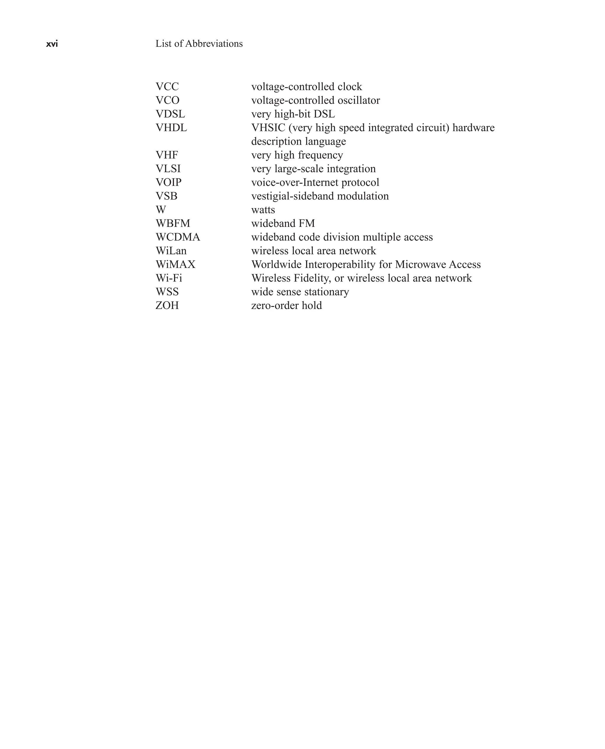xvi List of Abbreviations
VCC voltage-controlled clock
VCO voltage-controlled oscillator
VDSL very high-bit DSL
VHDL VHSIC (very high speed integrated circuit) hardware
description language
VHF very high frequency
VLSI very large-scale integration
VOIP voice-over-Internet protocol
VSB vestigial-sideband modulation
W watts
WBFM wideband FM
WCDMA wideband code division multiple access
WiLan wireless local area network
WiMAX Worldwide Interoperability for Microwave Access
Wi-Fi Wireless Fidelity, or wireless local area network
WSS wide sense stationary
ZOH zero-order hold
car80407_fm_i-xx.qxd 9/1/09 8:59 AM Page xvi
 