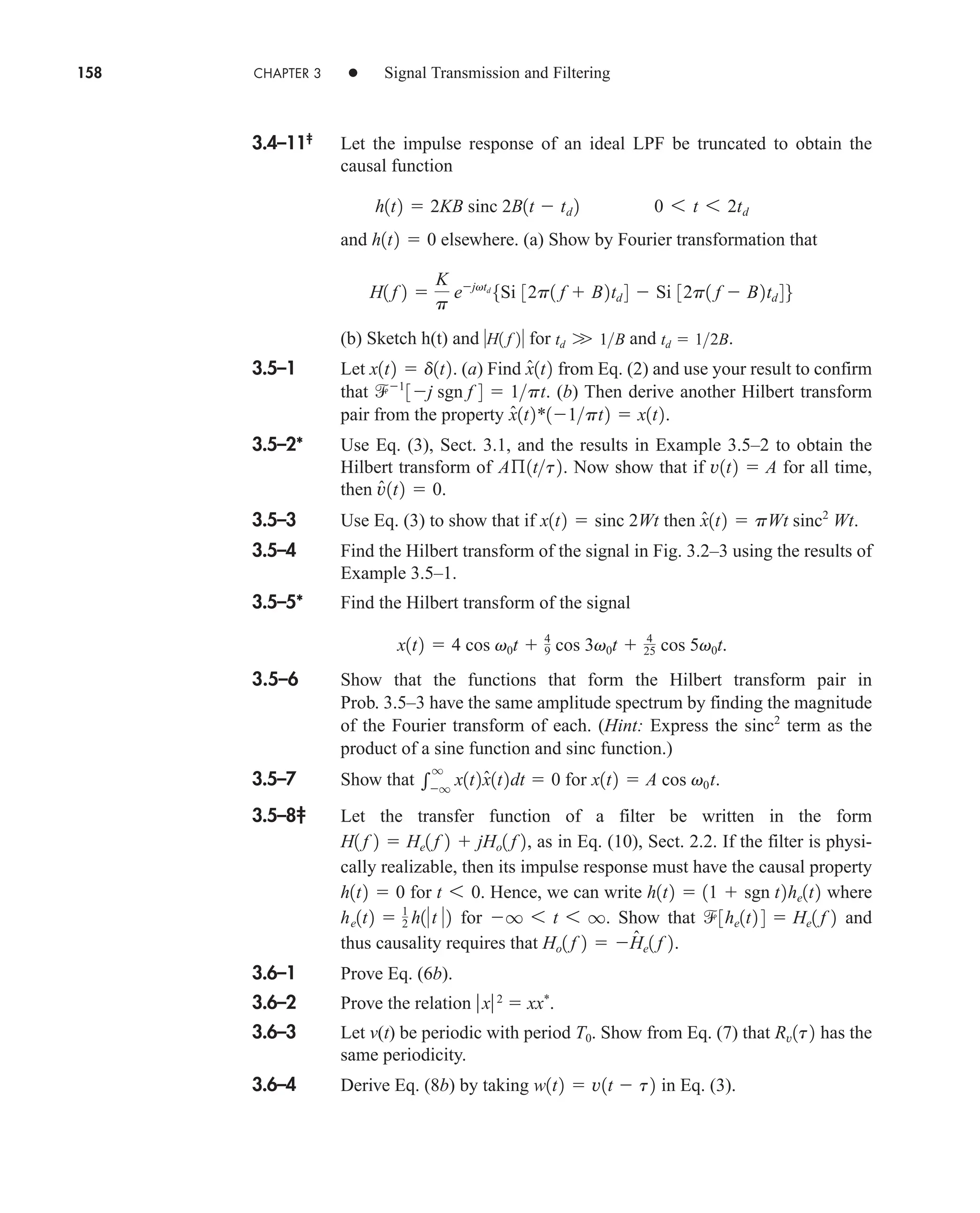 158 CHAPTER 3 • Signal Transmission and Filtering
3.4–11‡
Let the impulse response of an ideal LPF be truncated to obtain the
causal function
and elsewhere. (a) Show by Fourier transformation that
(b) Sketch h(t) and for and .
3.5–1 Let . (a) Find from Eq. (2) and use your result to confirm
that . (b) Then derive another Hilbert transform
pair from the property .
3.5–2* Use Eq. (3), Sect. 3.1, and the results in Example 3.5–2 to obtain the
Hilbert transform of . Now show that if for all time,
then .
3.5–3 Use Eq. (3) to show that if then .
3.5–4 Find the Hilbert transform of the signal in Fig. 3.2–3 using the results of
Example 3.5–1.
3.5–5* Find the Hilbert transform of the signal
3.5–6 Show that the functions that form the Hilbert transform pair in
Prob. 3.5–3 have the same amplitude spectrum by finding the magnitude
of the Fourier transform of each. (Hint: Express the term as the
product of a sine function and sinc function.)
3.5–7 Show that for .
3.5–8‡ Let the transfer function of a filter be written in the form
, as in Eq. (10), Sect. 2.2. If the filter is physi-
cally realizable, then its impulse response must have the causal property
for Hence, we can write where
for . Show that and
thus causality requires that .
3.6–1 Prove Eq. (6b).
3.6–2 Prove the relation x2
 xx*
.
3.6–3 Let v(t) be periodic with period . Show from Eq. (7) that has the
same periodicity.
3.6–4 Derive Eq. (8b) by taking in Eq. (3).
w1t2  v1t  t2
Rv1t2
T0
Ho1 f 2  Ĥe1 f 2
3he1t2 4  He1 f 2
q 6 t 6 q
he1t2  1
2 h1t 2
h1t2  11  sgn t2he1t2
t 6 0.
h1t2  0
H1 f 2  He1 f 2  jHo1 f 2
x1t2  A cos v0t

q
q
x1t2x̂1t2dt  0
sinc2
x1t2  4 cos v0t  4
9 cos 3v0t  4
25 cos 5v0t.
x̂1t2  pWt sinc2
Wt
x1t2  sinc 2Wt
v̂1t2  0
v1t2  A
Aß1tt2
x̂1t2*11pt2  x1t2
1
3j sgn f 4  1pt
x̂1t2
x1t2  d1t2
td  12B
td W 1B
H1 f 2
H1 f 2 
K
p
ejvtd
5Si 32p1 f  B2td 4  Si 32p1 f  B2td 46
h1t2  0
h1t2  2KB sinc 2B1t  td 2 0 6 t 6 2td
car80407_ch03_091-160.qxd 12/8/08 11:15 PM Page 158
 