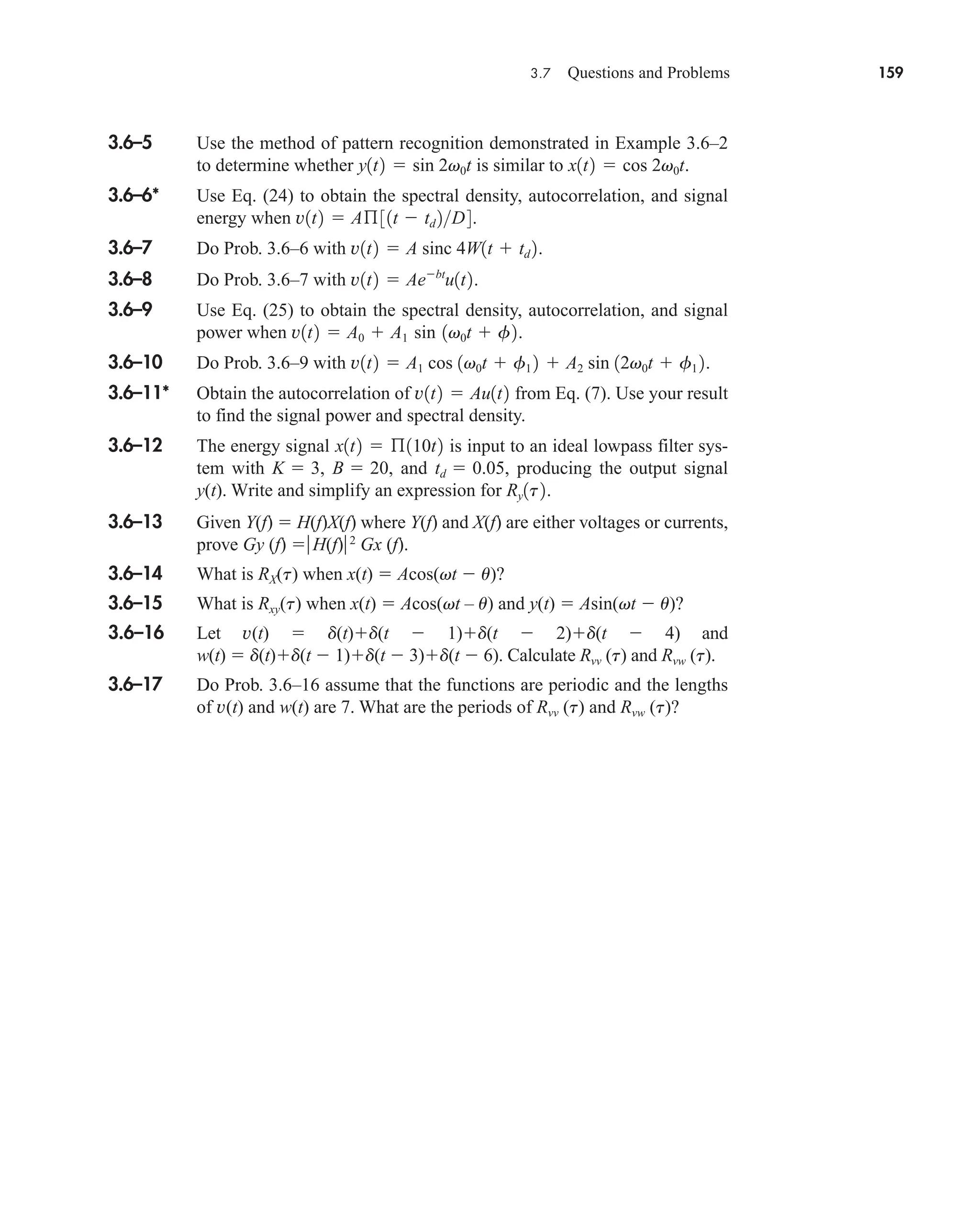 3.7 Questions and Problems 159
3.6–5 Use the method of pattern recognition demonstrated in Example 3.6–2
to determine whether is similar to .
3.6–6* Use Eq. (24) to obtain the spectral density, autocorrelation, and signal
energy when .
3.6–7 Do Prob. 3.6–6 with .
3.6–8 Do Prob. 3.6–7 with .
3.6–9 Use Eq. (25) to obtain the spectral density, autocorrelation, and signal
power when .
3.6–10 Do Prob. 3.6–9 with .
3.6–11* Obtain the autocorrelation of from Eq. (7). Use your result
to find the signal power and spectral density.
3.6–12 The energy signal is input to an ideal lowpass filter sys-
tem with , , and , producing the output signal
y(t). Write and simplify an expression for .
3.6–13 Given Y(f)  H(f)X(f) where Y(f) and X(f) are either voltages or currents,
prove Gy (f) H(f)2
Gx (f).
3.6–14 What is RX(t) when x(t)  Acos(vt  u)?
3.6–15 What is Rxy(t) when x(t)  Acos(vt – u) and y(t)  Asin(vt  u)?
3.6–16 Let v(t)  d(t)d(t  1)d(t  2)d(t  4) and
w(t)  d(t)d(t  1)d(t  3)d(t  6). Calculate Rvv (t) and Rvw (t).
3.6–17 Do Prob. 3.6–16 assume that the functions are periodic and the lengths
of v(t) and w(t) are 7. What are the periods of Rvv (t) and Rvw (t)?
Ry1t2
td  0.05
B  20
K  3
x1t2  ß110t2
v1t2  Au1t2
v1t2  A1 cos 1v0t  f1 2  A2 sin 12v0t  f1 2
v1t2  A0  A1 sin 1v0t  f2
v1t2  Aebt
u1t2
v1t2  A sinc 4W1t  td 2
v1t2  Aß31t  td 2D4
x1t2  cos 2v0t
y1t2  sin 2v0t
car80407_ch03_091-160.qxd 1/23/09 12:23 PM Page 159
Rev.Confirming Pages
 