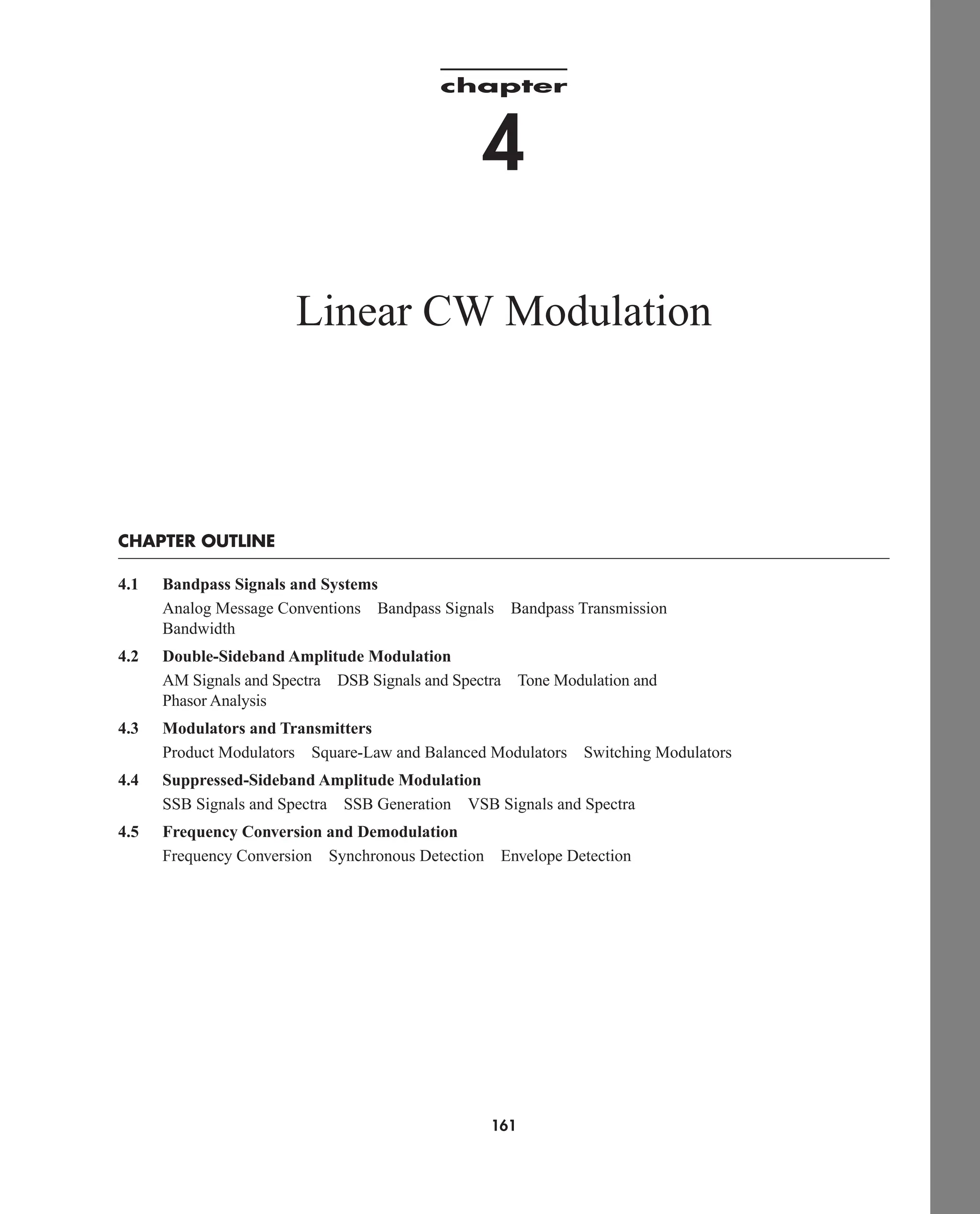 161
chapter
4
Linear CW Modulation
CHAPTER OUTLINE
4.1 Bandpass Signals and Systems
Analog Message Conventions Bandpass Signals Bandpass Transmission
Bandwidth
4.2 Double-Sideband Amplitude Modulation
AM Signals and Spectra DSB Signals and Spectra Tone Modulation and
Phasor Analysis
4.3 Modulators and Transmitters
Product Modulators Square-Law and Balanced Modulators Switching Modulators
4.4 Suppressed-Sideband Amplitude Modulation
SSB Signals and Spectra SSB Generation VSB Signals and Spectra
4.5 Frequency Conversion and Demodulation
Frequency Conversion Synchronous Detection Envelope Detection
car80407_ch04_161-206.qxd 12/8/08 11:28 PM Page 161
 