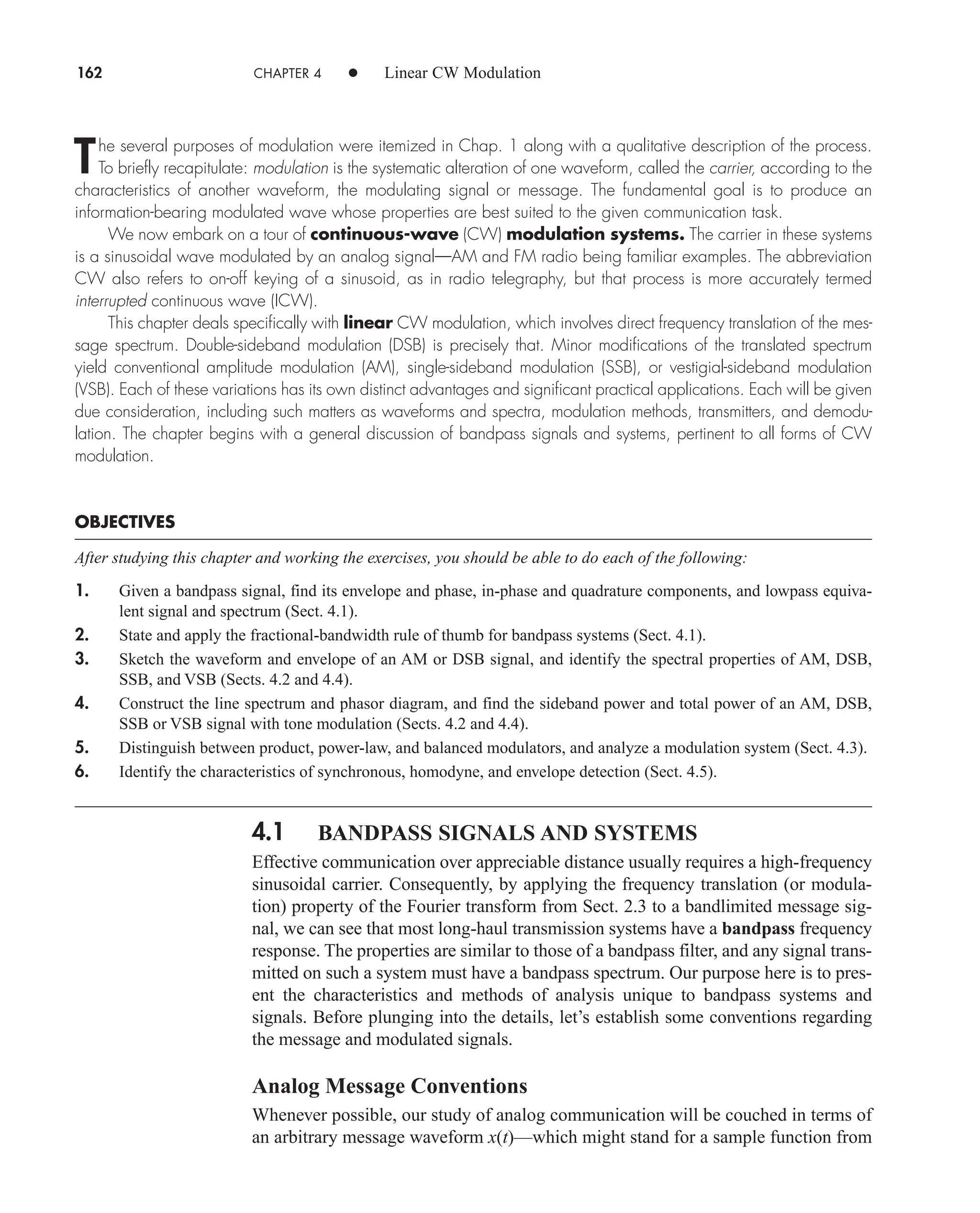 162 CHAPTER 4 • Linear CW Modulation
The several purposes of modulation were itemized in Chap. 1 along with a qualitative description of the process.
To briefly recapitulate: modulation is the systematic alteration of one waveform, called the carrier, according to the
characteristics of another waveform, the modulating signal or message. The fundamental goal is to produce an
information-bearing modulated wave whose properties are best suited to the given communication task.
We now embark on a tour of continuous-wave (CW) modulation systems. The carrier in these systems
is a sinusoidal wave modulated by an analog signal—AM and FM radio being familiar examples. The abbreviation
CW also refers to on-off keying of a sinusoid, as in radio telegraphy, but that process is more accurately termed
interrupted continuous wave (ICW).
This chapter deals specifically with linear CW modulation, which involves direct frequency translation of the mes-
sage spectrum. Double-sideband modulation (DSB) is precisely that. Minor modifications of the translated spectrum
yield conventional amplitude modulation (AM), single-sideband modulation (SSB), or vestigial-sideband modulation
(VSB). Each of these variations has its own distinct advantages and significant practical applications. Each will be given
due consideration, including such matters as waveforms and spectra, modulation methods, transmitters, and demodu-
lation. The chapter begins with a general discussion of bandpass signals and systems, pertinent to all forms of CW
modulation.
OBJECTIVES
After studying this chapter and working the exercises, you should be able to do each of the following:
1. Given a bandpass signal, find its envelope and phase, in-phase and quadrature components, and lowpass equiva-
lent signal and spectrum (Sect. 4.1).
2. State and apply the fractional-bandwidth rule of thumb for bandpass systems (Sect. 4.1).
3. Sketch the waveform and envelope of an AM or DSB signal, and identify the spectral properties of AM, DSB,
SSB, and VSB (Sects. 4.2 and 4.4).
4. Construct the line spectrum and phasor diagram, and find the sideband power and total power of an AM, DSB,
SSB or VSB signal with tone modulation (Sects. 4.2 and 4.4).
5. Distinguish between product, power-law, and balanced modulators, and analyze a modulation system (Sect. 4.3).
6. Identify the characteristics of synchronous, homodyne, and envelope detection (Sect. 4.5).
4.1 BANDPASS SIGNALS AND SYSTEMS
Effective communication over appreciable distance usually requires a high-frequency
sinusoidal carrier. Consequently, by applying the frequency translation (or modula-
tion) property of the Fourier transform from Sect. 2.3 to a bandlimited message sig-
nal, we can see that most long-haul transmission systems have a bandpass frequency
response. The properties are similar to those of a bandpass filter, and any signal trans-
mitted on such a system must have a bandpass spectrum. Our purpose here is to pres-
ent the characteristics and methods of analysis unique to bandpass systems and
signals. Before plunging into the details, let’s establish some conventions regarding
the message and modulated signals.
Analog Message Conventions
Whenever possible, our study of analog communication will be couched in terms of
an arbitrary message waveform x(t)—which might stand for a sample function from
car80407_ch04_161-206.qxd 12/8/08 11:28 PM Page 162
 