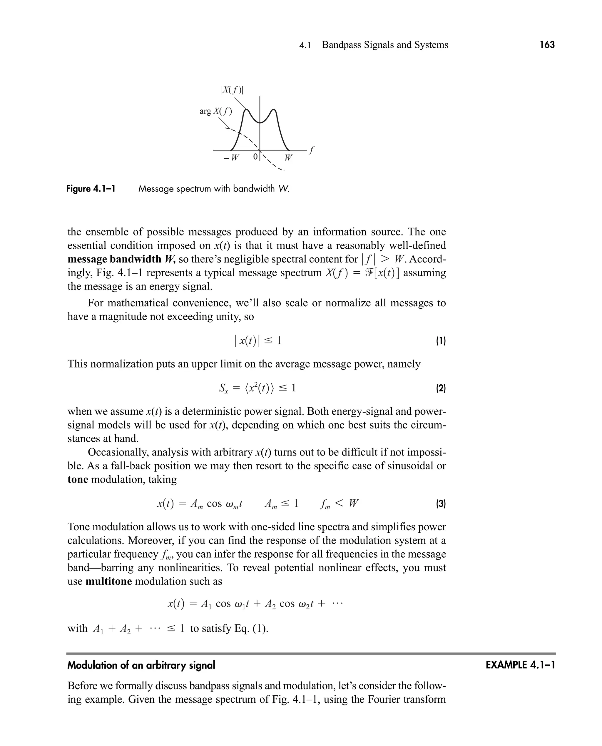 f
0
|X( f )|
arg X( f )
W
– W
Figure 4.1–1 Message spectrum with bandwidth W.
4.1 Bandpass Signals and Systems 163
EXAMPLE 4.1–1
the ensemble of possible messages produced by an information source. The one
essential condition imposed on x(t) is that it must have a reasonably well-defined
message bandwidth W, so there’s negligible spectral content for . Accord-
ingly, Fig. 4.1–1 represents a typical message spectrum assuming
the message is an energy signal.
For mathematical convenience, we’ll also scale or normalize all messages to
have a magnitude not exceeding unity, so
(1)
This normalization puts an upper limit on the average message power, namely
(2)
when we assume x(t) is a deterministic power signal. Both energy-signal and power-
signal models will be used for x(t), depending on which one best suits the circum-
stances at hand.
Occasionally, analysis with arbitrary x(t) turns out to be difficult if not impossi-
ble. As a fall-back position we may then resort to the specific case of sinusoidal or
tone modulation, taking
(3)
Tone modulation allows us to work with one-sided line spectra and simplifies power
calculations. Moreover, if you can find the response of the modulation system at a
particular frequency , you can infer the response for all frequencies in the message
band—barring any nonlinearities. To reveal potential nonlinear effects, you must
use multitone modulation such as
with to satisfy Eq. (1).
Modulation of an arbitrary signal
Before we formally discuss bandpass signals and modulation, let’s consider the follow-
ing example. Given the message spectrum of Fig. 4.1–1, using the Fourier transform
A1  A2  p  1
x1t2  A1 cos v1t  A2 cos v2t  p
fm
x1t2  Am cos vmt Am  1 fm 6 W
Sx  8x2
1t2 9  1
0 x1t2 0  1
X1 f 2  3x1t2 4
0 f 0 7 W
car80407_ch04_161-206.qxd 1/16/09 10:13 AM Page 163
Rev.Confirming Pages
 