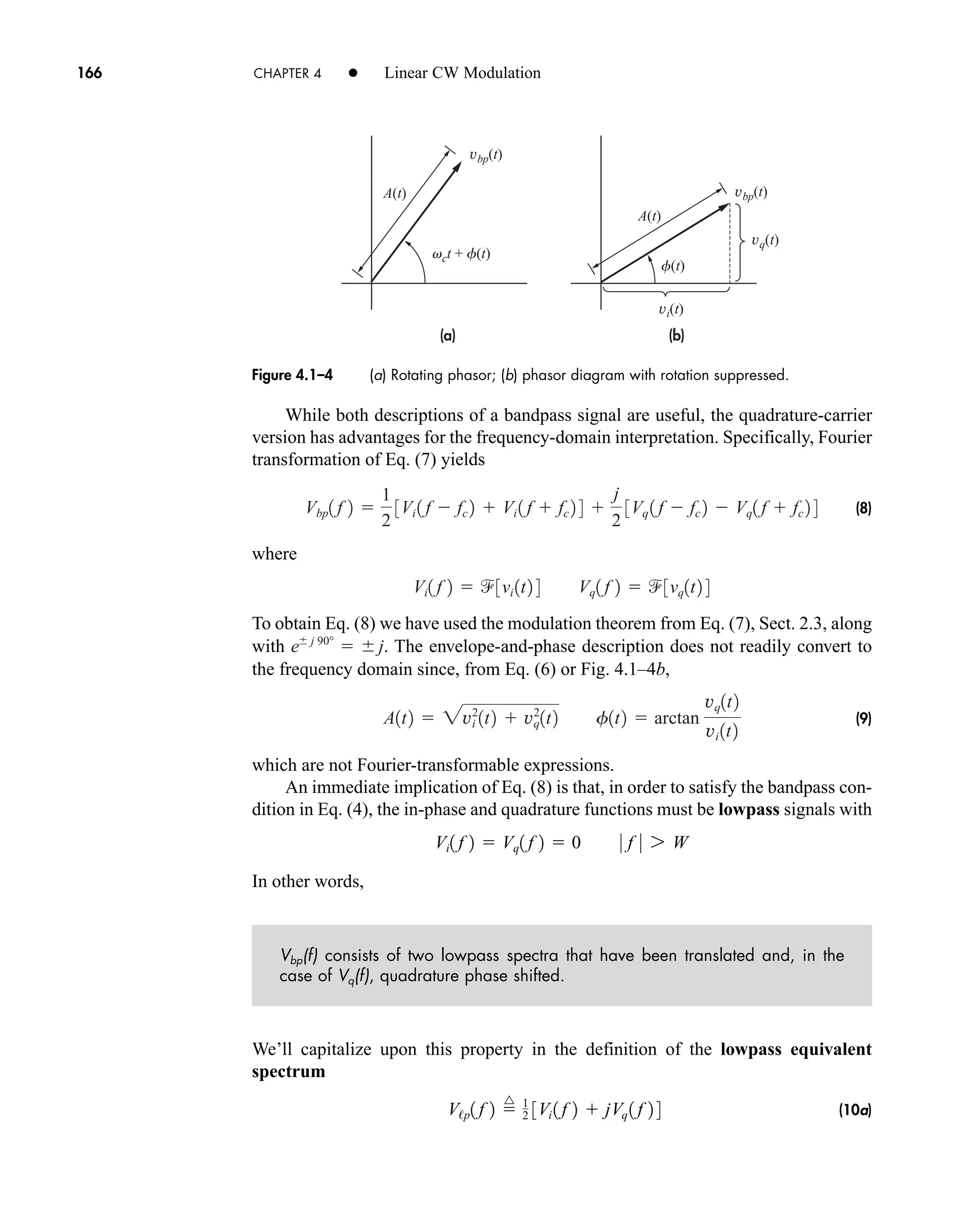 (b)
(a)
vct + f(t)
f(t)
A(t)
A(t)
vbp(t)
vbp(t)
vq(t)
vi(t)
Figure 4.1–4 (a) Rotating phasor; (b) phasor diagram with rotation suppressed.
166 CHAPTER 4 • Linear CW Modulation
While both descriptions of a bandpass signal are useful, the quadrature-carrier
version has advantages for the frequency-domain interpretation. Specifically, Fourier
transformation of Eq. (7) yields
(8)
where
To obtain Eq. (8) we have used the modulation theorem from Eq. (7), Sect. 2.3, along
with . The envelope-and-phase description does not readily convert to
the frequency domain since, from Eq. (6) or Fig. 4.1–4b,
(9)
which are not Fourier-transformable expressions.
An immediate implication of Eq. (8) is that, in order to satisfy the bandpass con-
dition in Eq. (4), the in-phase and quadrature functions must be lowpass signals with
In other words,
Vbp(f) consists of two lowpass spectra that have been translated and, in the
case of Vq(f), quadrature phase shifted.
We’ll capitalize upon this property in the definition of the lowpass equivalent
spectrum
(10a)
V/p1 f 2 
^ 1
2 3Vi 1 f 2  jVq 1 f 2 4
Vi1 f 2  Vq1 f 2  0 0 f 0 7 W
A1t2  2vi
2
1t2  vq
2
1t2 f1t2  arctan
vq1t2
vi 1t2
e j 90°
  j
Vi1 f 2  3vi 1t2 4 Vq1 f 2  3vq1t2 4
Vbp1 f 2 
1
2
3Vi 1 f  fc 2  Vi 1 f  fc 2 4 
j
2
3Vq 1 f  fc 2  Vq1 f  fc 2 4
car80407_ch04_161-206.qxd 12/8/08 11:28 PM Page 166
 