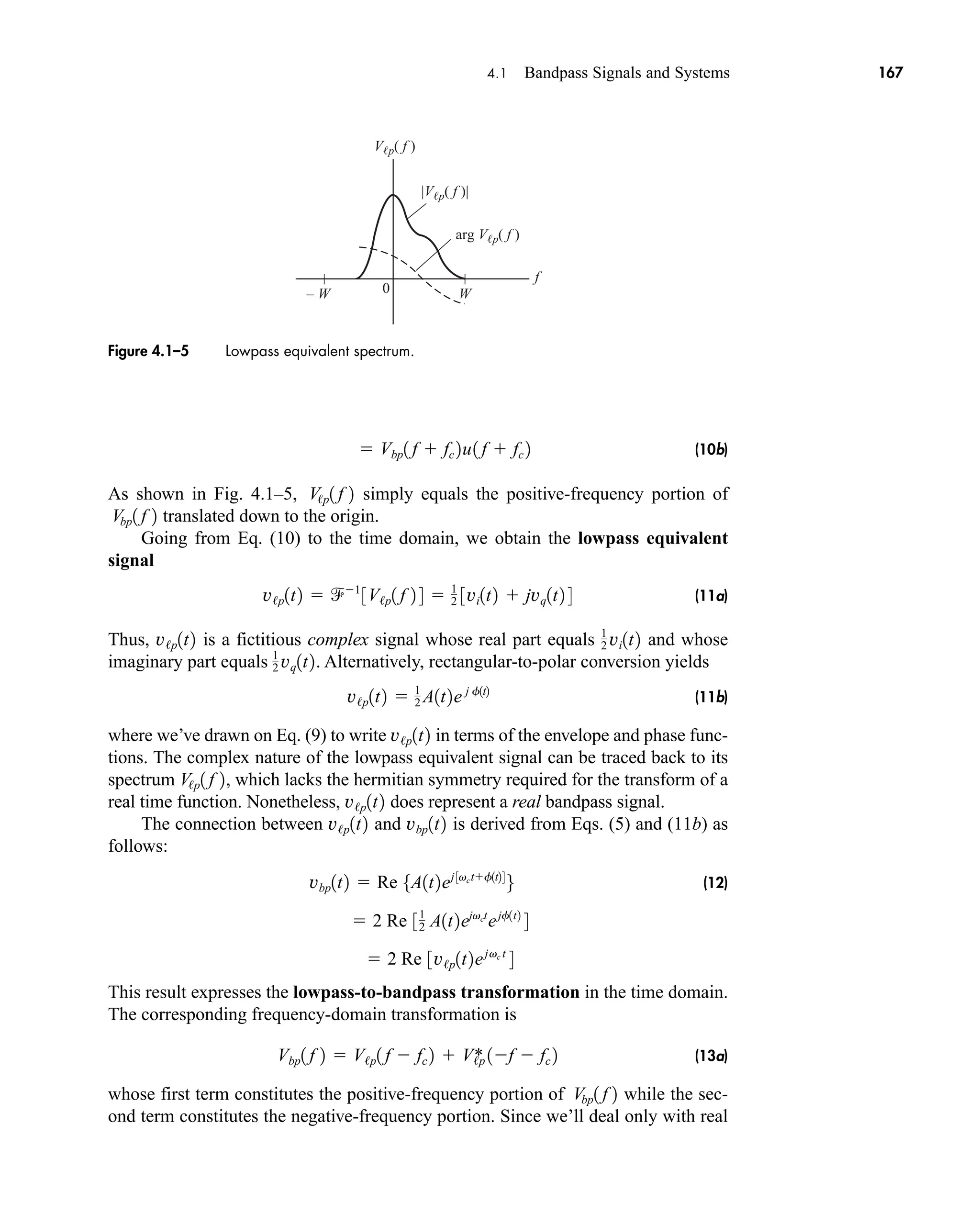|Vp( f )|
Vp( f )
arg Vp( f )
f
0 W
– W
Figure 4.1–5 Lowpass equivalent spectrum.
4.1 Bandpass Signals and Systems 167
(10b)
As shown in Fig. 4.1–5, simply equals the positive-frequency portion of
translated down to the origin.
Going from Eq. (10) to the time domain, we obtain the lowpass equivalent
signal
(11a)
Thus, is a fictitious complex signal whose real part equals and whose
imaginary part equals . Alternatively, rectangular-to-polar conversion yields
(11b)
where we’ve drawn on Eq. (9) to write in terms of the envelope and phase func-
tions. The complex nature of the lowpass equivalent signal can be traced back to its
spectrum , which lacks the hermitian symmetry required for the transform of a
real time function. Nonetheless, does represent a real bandpass signal.
The connection between and is derived from Eqs. (5) and (11b) as
follows:
(12)
This result expresses the lowpass-to-bandpass transformation in the time domain.
The corresponding frequency-domain transformation is
(13a)
whose first term constitutes the positive-frequency portion of while the sec-
ond term constitutes the negative-frequency portion. Since we’ll deal only with real
Vbp1 f 2
Vbp1 f 2  V/p1 f  fc 2  V/p
* 1f  fc 2
 2 Re 3v/p1t2ejvc t
4
 2 Re 31
2 A1t2ejvct
ejf1t2
4
vbp1t2  Re 5A1t2ej 3vctf1t24
6
vbp1t2
v/p1t2
v/p1t2
V/p1 f 2
v/p1t2
v/p1t2  1
2 A1t2e j f1t2
1
2 vq1t2
1
2 vi1t2
v/p1t2
v/p1t2  1
3V/p1 f 2 4  1
2 3vi1t2  jvq1t2 4
Vbp1 f 2
V/p1 f 2
 Vbp1 f  fc 2u1 f  fc 2
car80407_ch04_161-206.qxd 1/15/09 4:19 PM Page 167
Rev.Confirming Pages
 