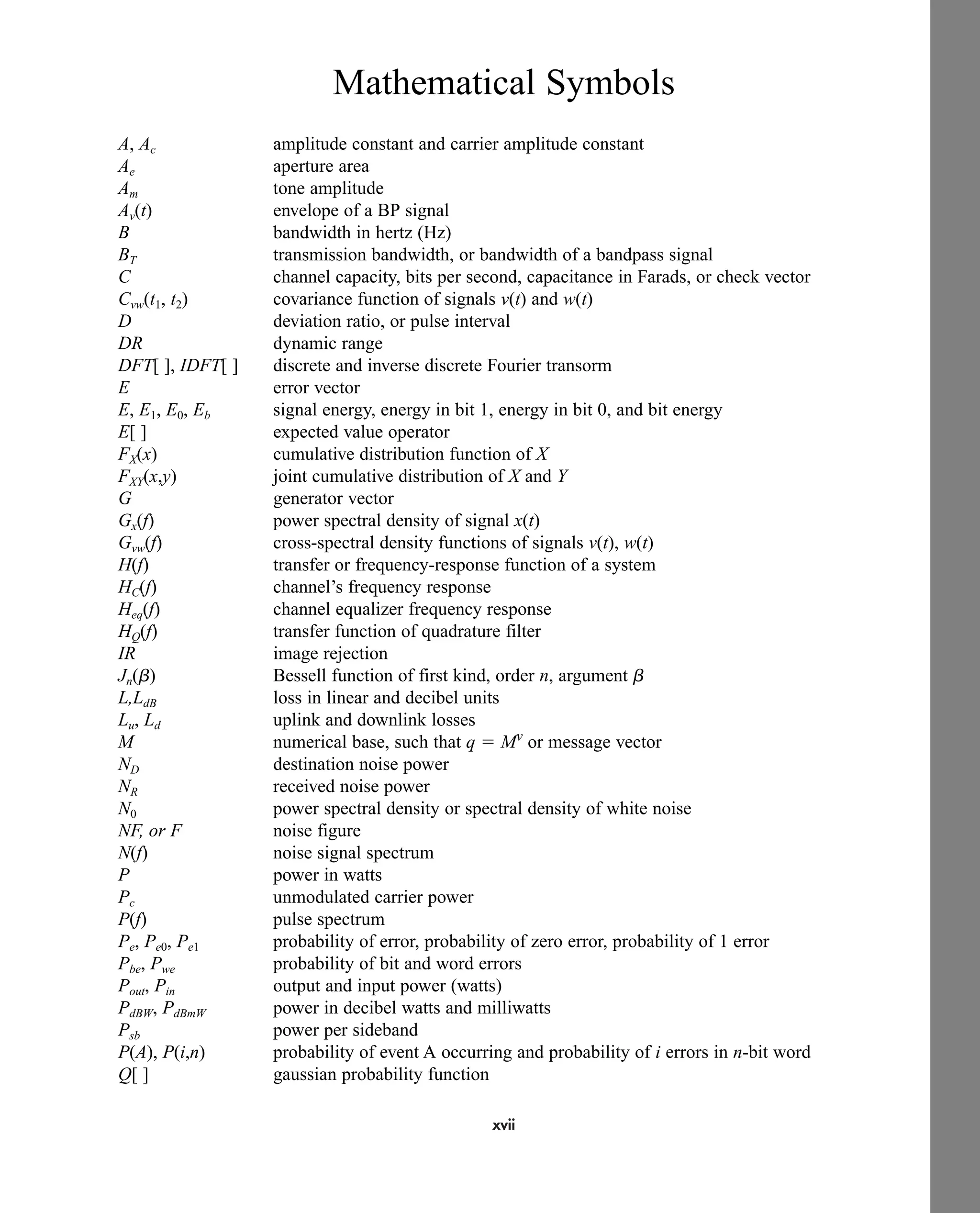 xvii
Mathematical Symbols
A, Ac amplitude constant and carrier amplitude constant
Ae aperture area
Am tone amplitude
Av(t) envelope of a BP signal
B bandwidth in hertz (Hz)
BT transmission bandwidth, or bandwidth of a bandpass signal
C channel capacity, bits per second, capacitance in Farads, or check vector
Cvw(t1, t2) covariance function of signals v(t) and w(t)
D deviation ratio, or pulse interval
DR dynamic range
DFT[ ], IDFT[ ] discrete and inverse discrete Fourier transorm
E error vector
E, E1, E0, Eb signal energy, energy in bit 1, energy in bit 0, and bit energy
E[ ] expected value operator
FX(x) cumulative distribution function of X
FXY(x,y) joint cumulative distribution of X and Y
G generator vector
Gx(f) power spectral density of signal x(t)
Gvw(f) cross-spectral density functions of signals v(t), w(t)
H(f) transfer or frequency-response function of a system
HC(f) channel’s frequency response
Heq(f) channel equalizer frequency response
HQ(f) transfer function of quadrature filter
IR image rejection
Jn(b) Bessell function of first kind, order n, argument b
L,LdB loss in linear and decibel units
Lu, Ld uplink and downlink losses
M numerical base, such that q  Mv
or message vector
ND destination noise power
NR received noise power
N0 power spectral density or spectral density of white noise
NF, or F noise figure
N(f) noise signal spectrum
P power in watts
Pc unmodulated carrier power
P(f) pulse spectrum
Pe, Pe0, Pe1 probability of error, probability of zero error, probability of 1 error
Pbe, Pwe probability of bit and word errors
Pout, Pin output and input power (watts)
PdBW, PdBmW power in decibel watts and milliwatts
Psb power per sideband
P(A), P(i,n) probability of event A occurring and probability of i errors in n-bit word
Q[ ] gaussian probability function
car80407_fm_i-xx.qxd 9/1/09 8:59 AM Page xvii
 