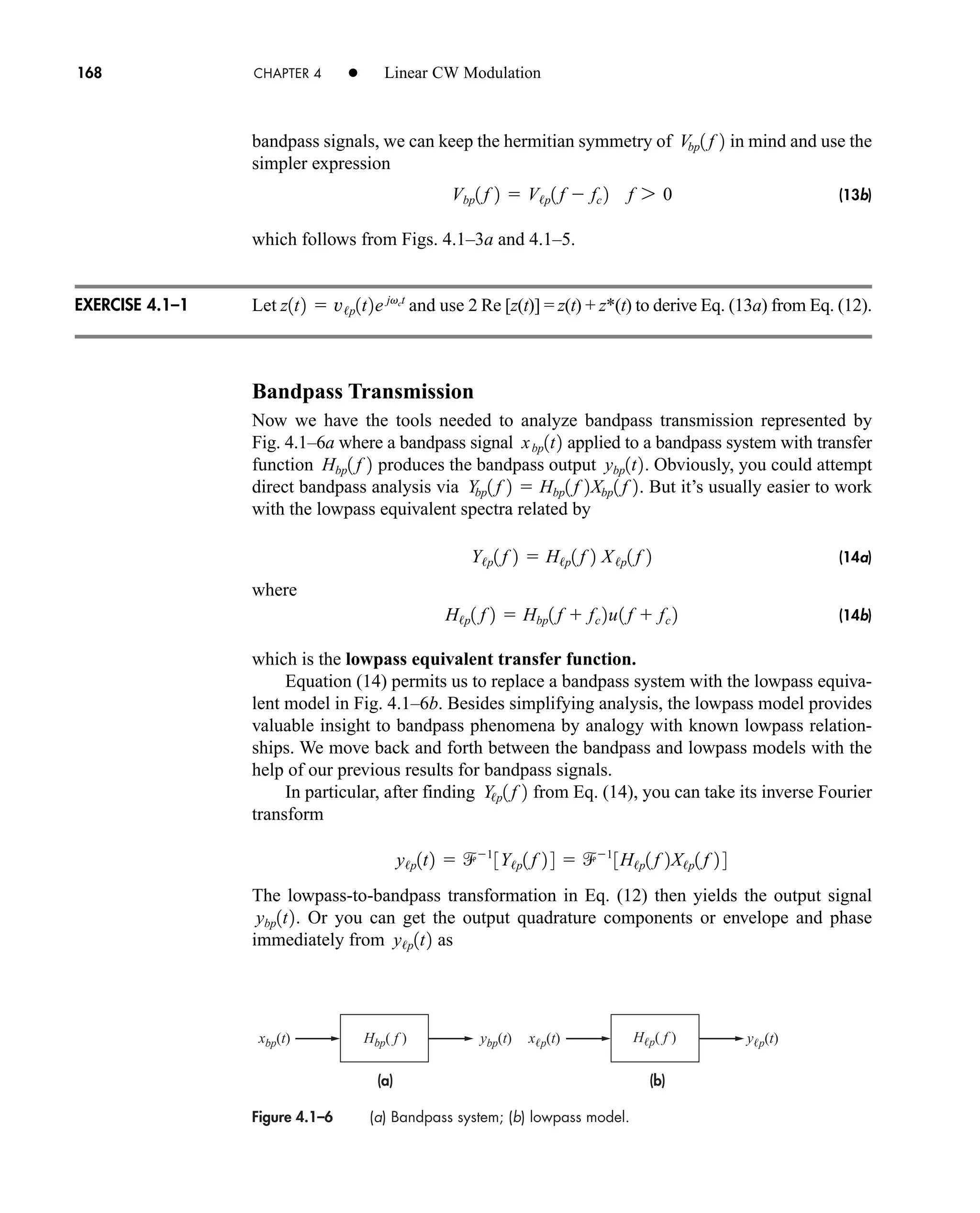 Figure 4.1–6 (a) Bandpass system; (b) lowpass model.
(a) (b)
xbp(t) ybp(t) xp(t) yp(t)
Hbp( f ) Hp( f )
168 CHAPTER 4 • Linear CW Modulation
bandpass signals, we can keep the hermitian symmetry of in mind and use the
simpler expression
(13b)
which follows from Figs. 4.1–3a and 4.1–5.
Let and use 2 Re [z(t)] = z(t) + z*(t) to derive Eq. (13a) from Eq. (12).
Bandpass Transmission
Now we have the tools needed to analyze bandpass transmission represented by
Fig. 4.1–6a where a bandpass signal applied to a bandpass system with transfer
function produces the bandpass output . Obviously, you could attempt
direct bandpass analysis via . But it’s usually easier to work
with the lowpass equivalent spectra related by
(14a)
where
(14b)
which is the lowpass equivalent transfer function.
Equation (14) permits us to replace a bandpass system with the lowpass equiva-
lent model in Fig. 4.1–6b. Besides simplifying analysis, the lowpass model provides
valuable insight to bandpass phenomena by analogy with known lowpass relation-
ships. We move back and forth between the bandpass and lowpass models with the
help of our previous results for bandpass signals.
In particular, after finding from Eq. (14), you can take its inverse Fourier
transform
The lowpass-to-bandpass transformation in Eq. (12) then yields the output signal
. Or you can get the output quadrature components or envelope and phase
immediately from as
y/p1t2
ybp1t2
y/p1t2  1
3Y/p1 f 2 4  1
3H/p1 f 2X/p1 f 2 4
Y/p1 f 2
H/p1 f 2  Hbp1 f  fc 2u1 f  fc 2
Y/p1 f 2  H/p1 f 2 X/p1 f 2
Ybp1 f 2  Hbp1 f 2Xbp1 f 2
ybp1t2
Hbp1 f 2
xbp1t2
z1t2  v/p1t2e jvct
Vbp1 f 2  V/p1 f  fc 2 f 7 0
Vbp1 f 2
EXERCISE 4.1–1
car80407_ch04_161-206.qxd 1/15/09 4:19 PM Page 168
Rev.Confirming Pages
 