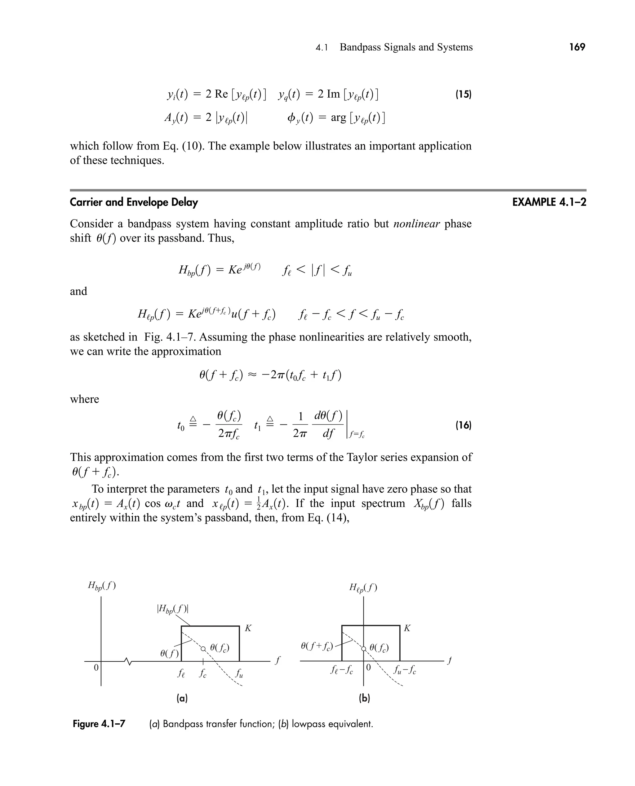 (a) (b)
u( f )
u( fc)
u( fc) u( f + fc)
fc
f
fu – fc
f – fc
fu
f
f
K K
0
|Hbp( f )|
Hbp( f ) Hp( f )
0
4.1 Bandpass Signals and Systems 169
(15)
which follow from Eq. (10). The example below illustrates an important application
of these techniques.
Carrier and Envelope Delay
Consider a bandpass system having constant amplitude ratio but nonlinear phase
shift over its passband. Thus,
an
and
as sketched in Fig. 4.1–7. Assuming the phase nonlinearities are relatively smooth,
we can write the approximation
where
(16)
This approximation comes from the first two terms of the Taylor series expansion of
.
To interpret the parameters and , let the input signal have zero phase so that
and . If the input spectrum falls
entirely within the system’s passband, then, from Eq. (14),
Xbp1 f 2
x/p1t2  1
2 Ax 1t2
xbp1t2  Ax 1t2 cos vct
t1
t0
u1 f  fc 2
t0 
^

u1 fc 2
2pfc
t1 
^

1
2p
du1 f 2
df
`
ffc
u1 f  fc 2  2p1t0 fc  t1 f 2
H/p1 f 2  Keju1 ffc 2
u1 f  fc 2 f/  fc 6 f 6 fu  fc
Hbp1 f 2  Ke ju1 f 2
f/ 6 0 f 0 6 fu
u1f2
Ay1t2  2 0y/p1t2 0 fy 1t2  arg 3y/p1t2 4
yi 1t2  2 Re 3y/p1t2 4 yq1t2  2 Im 3y/p1t2 4
EXAMPLE 4.1–2
Figure 4.1–7 (a) Bandpass transfer function; (b) lowpass equivalent.
car80407_ch04_161-206.qxd 1/15/09 4:19 PM Page 169
Rev.Confirming Pages
 