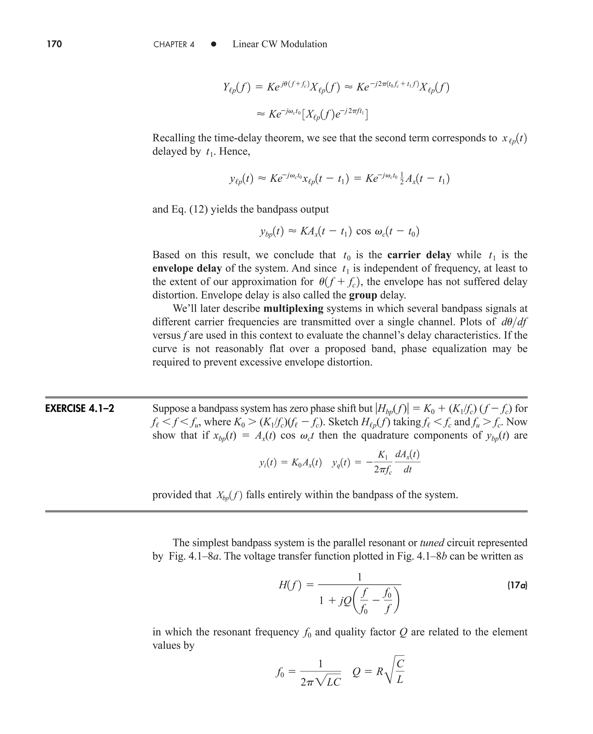 170 CHAPTER 4 • Linear CW Modulation
Recalling the time-delay theorem, we see that the second term corresponds to
delayed by . Hence,
and Eq. (12) yields the bandpass output
Based on this result, we conclude that is the carrier delay while is the
envelope delay of the system. And since is independent of frequency, at least to
the extent of our approximation for , the envelope has not suffered delay
distortion. Envelope delay is also called the group delay.
We’ll later describe multiplexing systems in which several bandpass signals at
different carrier frequencies are transmitted over a single channel. Plots of
versus f are used in this context to evaluate the channel’s delay characteristics. If the
curve is not reasonably flat over a proposed band, phase equalization may be
required to prevent excessive envelope distortion.
Suppose a bandpass system has zero phase shift but Hbp(f )  K0  (K1/fc) (f  fc) for
f  f  fu, where K0  (K1/fc)(f  fc). Sketch Hp(f ) taking f  fc and fu  fc. Now
show that if xbp(t)  Ax(t) cos vct then the quadrature components of ybp(t) are
provided that falls entirely within the bandpass of the system.
The simplest bandpass system is the parallel resonant or tuned circuit represented
by Fig. 4.1–8a. The voltage transfer function plotted in Fig. 4.1–8b can be written as
(17a)
in which the resonant frequency and quality factor Q are related to the element
values by
f0 
1
2p2LC
Q  R
B
C
L
f0
H1 f 2 
1
1  jQ a
f
f0

f0
f
b
Xbp1 f 2
yi 1t2  K0 Ax1t2 yq1t2  
K1
2pfc
dAx1t2
dt
dudf
u1 f  fc 2
t1
t1
t0
ybp1t2  KAx1t  t1 2 cos vc1t  t0 2
y/p1t2  Kejvct0
x/p1t  t1 2  Kejvct0 1
2 Ax1t  t1 2
t1
x/p1t2
 Kejvct0
3X/p1 f 2ej 2pft1
4
Y/p1 f 2  Ke ju 1 f  fc 2
X/p1 f 2  Kej2p1t0 fc  t1 f 2
X/p1 f 2
EXERCISE 4.1–2
car80407_ch04_161-206.qxd 1/16/09 10:13 AM Page 170
Rev.Confirming Pages
 