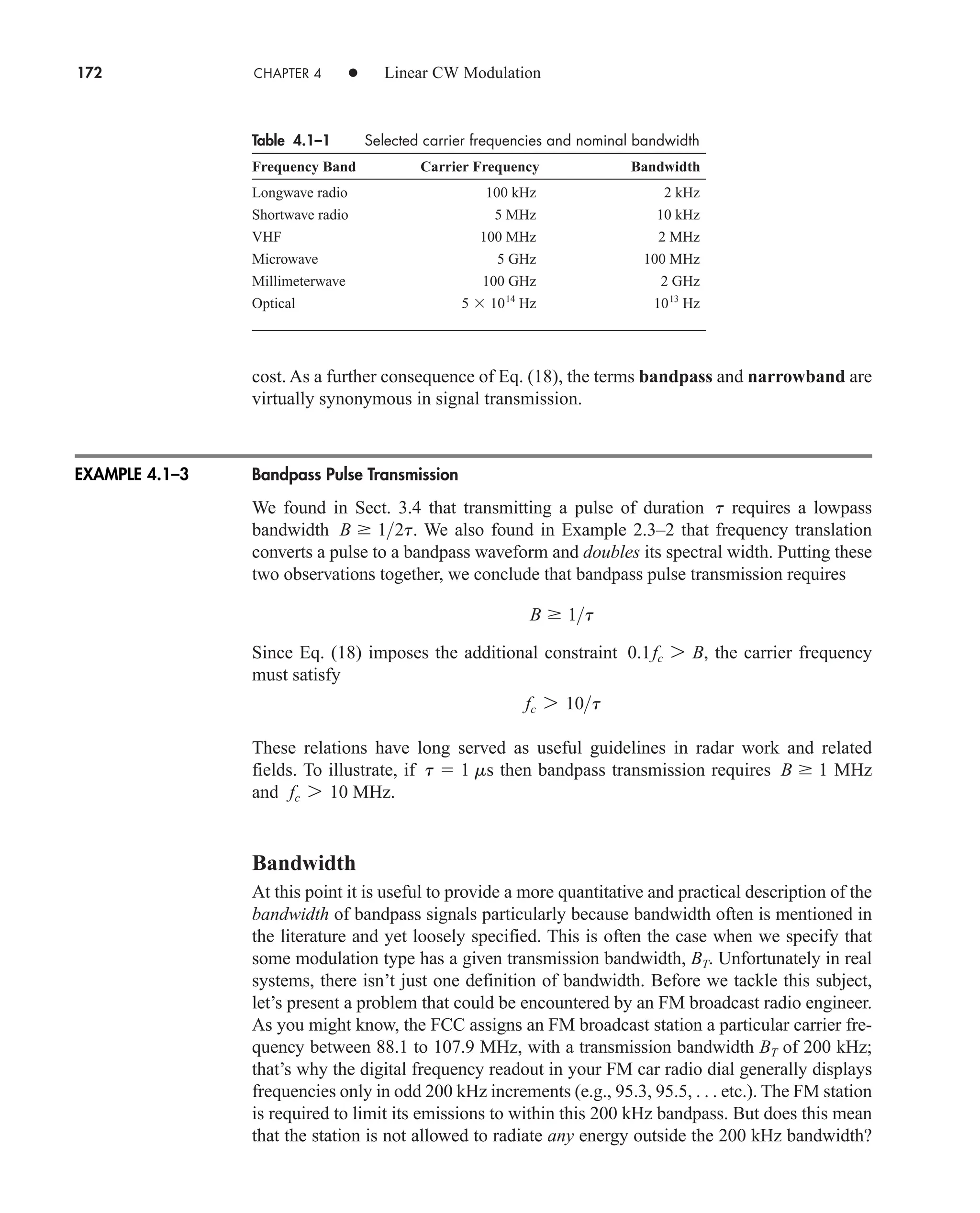 cost. As a further consequence of Eq. (18), the terms bandpass and narrowband are
virtually synonymous in signal transmission.
Bandpass Pulse Transmission
We found in Sect. 3.4 that transmitting a pulse of duration requires a lowpass
bandwidth . We also found in Example 2.3–2 that frequency translation
converts a pulse to a bandpass waveform and doubles its spectral width. Putting these
two observations together, we conclude that bandpass pulse transmission requires
Since Eq. (18) imposes the additional constraint , the carrier frequency
must satisfy
These relations have long served as useful guidelines in radar work and related
fields. To illustrate, if then bandpass transmission requires MHz
and MHz.
Bandwidth
At this point it is useful to provide a more quantitative and practical description of the
bandwidth of bandpass signals particularly because bandwidth often is mentioned in
the literature and yet loosely specified. This is often the case when we specify that
some modulation type has a given transmission bandwidth, BT. Unfortunately in real
systems, there isn’t just one definition of bandwidth. Before we tackle this subject,
let’s present a problem that could be encountered by an FM broadcast radio engineer.
As you might know, the FCC assigns an FM broadcast station a particular carrier fre-
quency between 88.1 to 107.9 MHz, with a transmission bandwidth BT of 200 kHz;
that’s why the digital frequency readout in your FM car radio dial generally displays
frequencies only in odd 200 kHz increments (e.g., 95.3, 95.5, . . . etc.). The FM station
is required to limit its emissions to within this 200 kHz bandpass. But does this mean
that the station is not allowed to radiate any energy outside the 200 kHz bandwidth?
fc 7 10
B  1
t  1 ms
fc 7 10t
0.1fc 7 B
B  1t
B  12t
t
172 CHAPTER 4 • Linear CW Modulation
Table 4.1–1 Selected carrier frequencies and nominal bandwidth
Frequency Band Carrier Frequency Bandwidth
Longwave radio 100 kHz 2 kHz
Shortwave radio 5 MHz 10 kHz
VHF 100 MHz 2 MHz
Microwave 5 GHz 100 MHz
Millimeterwave 100 GHz 2 GHz
Optical Hz Hz
1013
5 1014
EXAMPLE 4.1–3
car80407_ch04_161-206.qxd 1/15/09 4:19 PM Page 172
Rev.Confirming Pages
 
