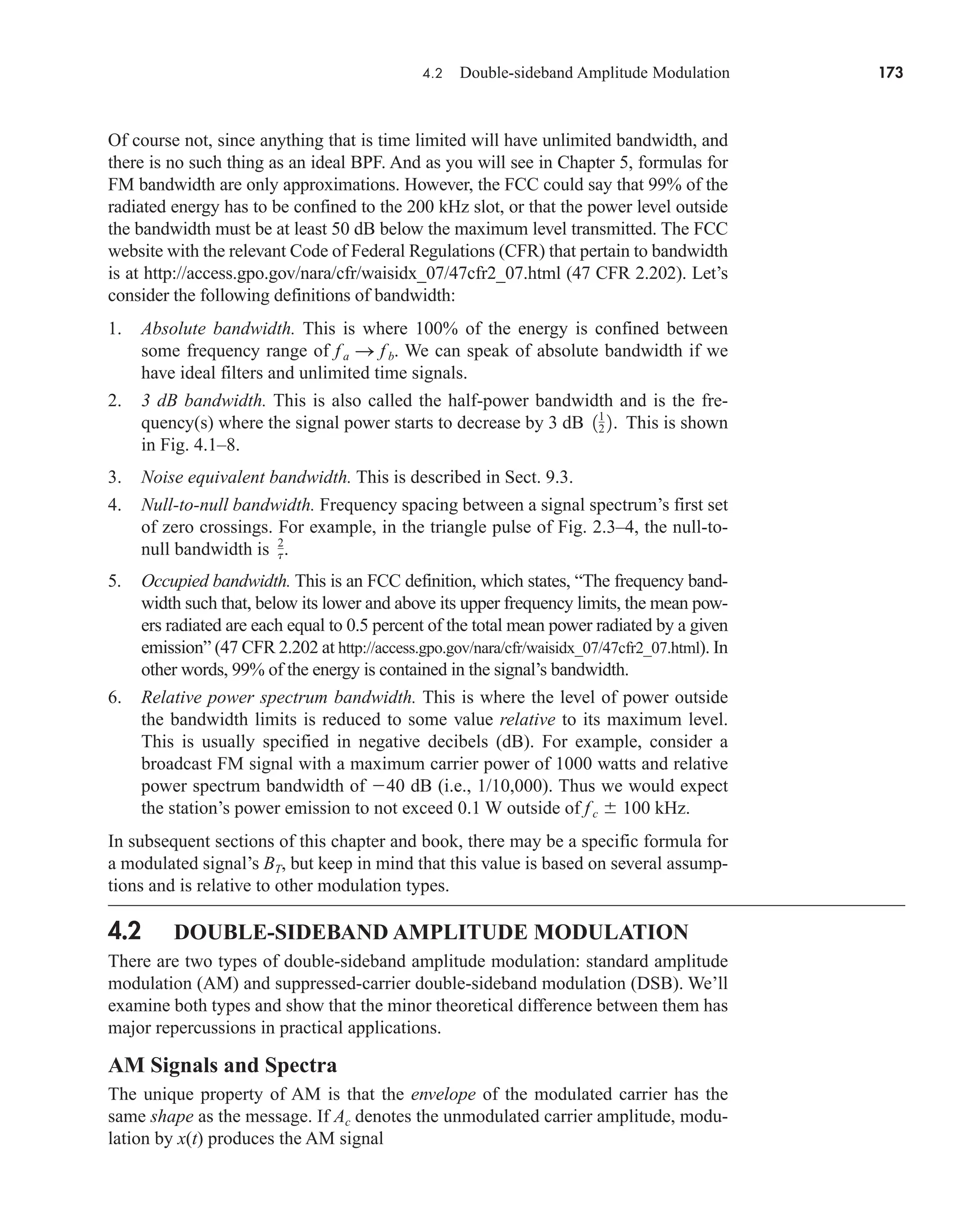 4.2 Double-sideband Amplitude Modulation 173
Of course not, since anything that is time limited will have unlimited bandwidth, and
there is no such thing as an ideal BPF. And as you will see in Chapter 5, formulas for
FM bandwidth are only approximations. However, the FCC could say that 99% of the
radiated energy has to be confined to the 200 kHz slot, or that the power level outside
the bandwidth must be at least 50 dB below the maximum level transmitted. The FCC
website with the relevant Code of Federal Regulations (CFR) that pertain to bandwidth
is at http://access.gpo.gov/nara/cfr/waisidx_07/47cfr2_07.html (47 CFR 2.202). Let’s
consider the following definitions of bandwidth:
1. Absolute bandwidth. This is where 100% of the energy is confined between
some frequency range of fa S f b. We can speak of absolute bandwidth if we
have ideal filters and unlimited time signals.
2. 3 dB bandwidth. This is also called the half-power bandwidth and is the fre-
quency(s) where the signal power starts to decrease by 3 dB This is shown
in Fig. 4.1–8.
3. Noise equivalent bandwidth. This is described in Sect. 9.3.
4. Null-to-null bandwidth. Frequency spacing between a signal spectrum’s first set
of zero crossings. For example, in the triangle pulse of Fig. 2.3–4, the null-to-
null bandwidth is .
5. Occupied bandwidth. This is an FCC definition, which states, “The frequency band-
width such that, below its lower and above its upper frequency limits, the mean pow-
ers radiated are each equal to 0.5 percent of the total mean power radiated by a given
emission” (47 CFR 2.202 at http://access.gpo.gov/nara/cfr/waisidx_07/47cfr2_07.html). In
other words, 99% of the energy is contained in the signal’s bandwidth.
6. Relative power spectrum bandwidth. This is where the level of power outside
the bandwidth limits is reduced to some value relative to its maximum level.
This is usually specified in negative decibels (dB). For example, consider a
broadcast FM signal with a maximum carrier power of 1000 watts and relative
power spectrum bandwidth of 40 dB (i.e., 1/10,000). Thus we would expect
the station’s power emission to not exceed 0.1 W outside of fc  100 kHz.
In subsequent sections of this chapter and book, there may be a specific formula for
a modulated signal’s BT, but keep in mind that this value is based on several assump-
tions and is relative to other modulation types.
4.2 DOUBLE-SIDEBAND AMPLITUDE MODULATION
There are two types of double-sideband amplitude modulation: standard amplitude
modulation (AM) and suppressed-carrier double-sideband modulation (DSB). We’ll
examine both types and show that the minor theoretical difference between them has
major repercussions in practical applications.
AM Signals and Spectra
The unique property of AM is that the envelope of the modulated carrier has the
same shape as the message. If Ac denotes the unmodulated carrier amplitude, modu-
lation by x(t) produces the AM signal
2
t
11
2 2.
car80407_ch04_161-206.qxd 12/8/08 11:28 PM Page 173
 
