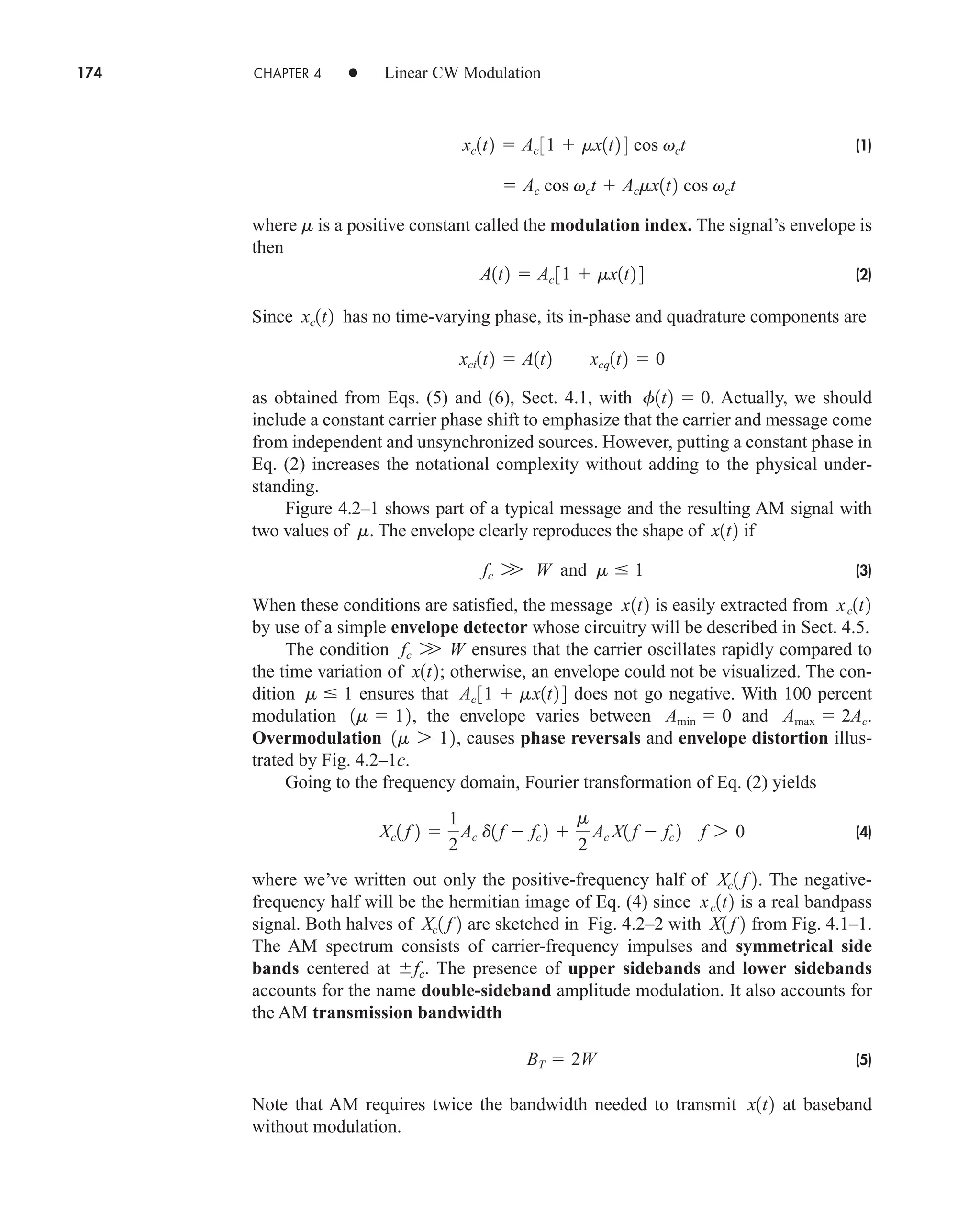 174 CHAPTER 4 • Linear CW Modulation
(1)
where is a positive constant called the modulation index. The signal’s envelope is
then
(2)
Since has no time-varying phase, its in-phase and quadrature components are
as obtained from Eqs. (5) and (6), Sect. 4.1, with . Actually, we should
include a constant carrier phase shift to emphasize that the carrier and message come
from independent and unsynchronized sources. However, putting a constant phase in
Eq. (2) increases the notational complexity without adding to the physical under-
standing.
Figure 4.2–1 shows part of a typical message and the resulting AM signal with
two values of . The envelope clearly reproduces the shape of if
(3)
When these conditions are satisfied, the message is easily extracted from
by use of a simple envelope detector whose circuitry will be described in Sect. 4.5.
The condition ensures that the carrier oscillates rapidly compared to
the time variation of ; otherwise, an envelope could not be visualized. The con-
dition ensures that does not go negative. With 100 percent
modulation , the envelope varies between and .
Overmodulation , causes phase reversals and envelope distortion illus-
trated by Fig. 4.2–1c.
Going to the frequency domain, Fourier transformation of Eq. (2) yields
(4)
where we’ve written out only the positive-frequency half of . The negative-
frequency half will be the hermitian image of Eq. (4) since is a real bandpass
signal. Both halves of are sketched in Fig. 4.2–2 with from Fig. 4.1–1.
The AM spectrum consists of carrier-frequency impulses and symmetrical side
bands centered at . The presence of upper sidebands and lower sidebands
accounts for the name double-sideband amplitude modulation. It also accounts for
the AM transmission bandwidth
(5)
Note that AM requires twice the bandwidth needed to transmit at baseband
without modulation.
x1t2
BT  2W
fc
X1 f 2
Xc1 f 2
xc1t2
Xc1 f 2
Xc1 f 2 
1
2
Ac d1f  fc 2 
m
2
Ac X1 f  fc 2 f 7 0
1m 7 12
Amax  2Ac
Amin  0
1m  12
Ac 31  mx1t2 4
m  1
x1t2
fc W W
xc1t2
x1t2
fc W W and m  1
x1t2
m
f1t2  0
xci1t2  A1t2 xcq1t2  0
xc1t2
A1t2  Ac 31  mx1t2 4
m
 Ac cos vct  Acmx1t2 cos vct
xc1t2  Ac 31  mx1t2 4 cos vct
car80407_ch04_161-206.qxd 1/15/09 4:19 PM Page 174
Rev.Confirming Pages
 