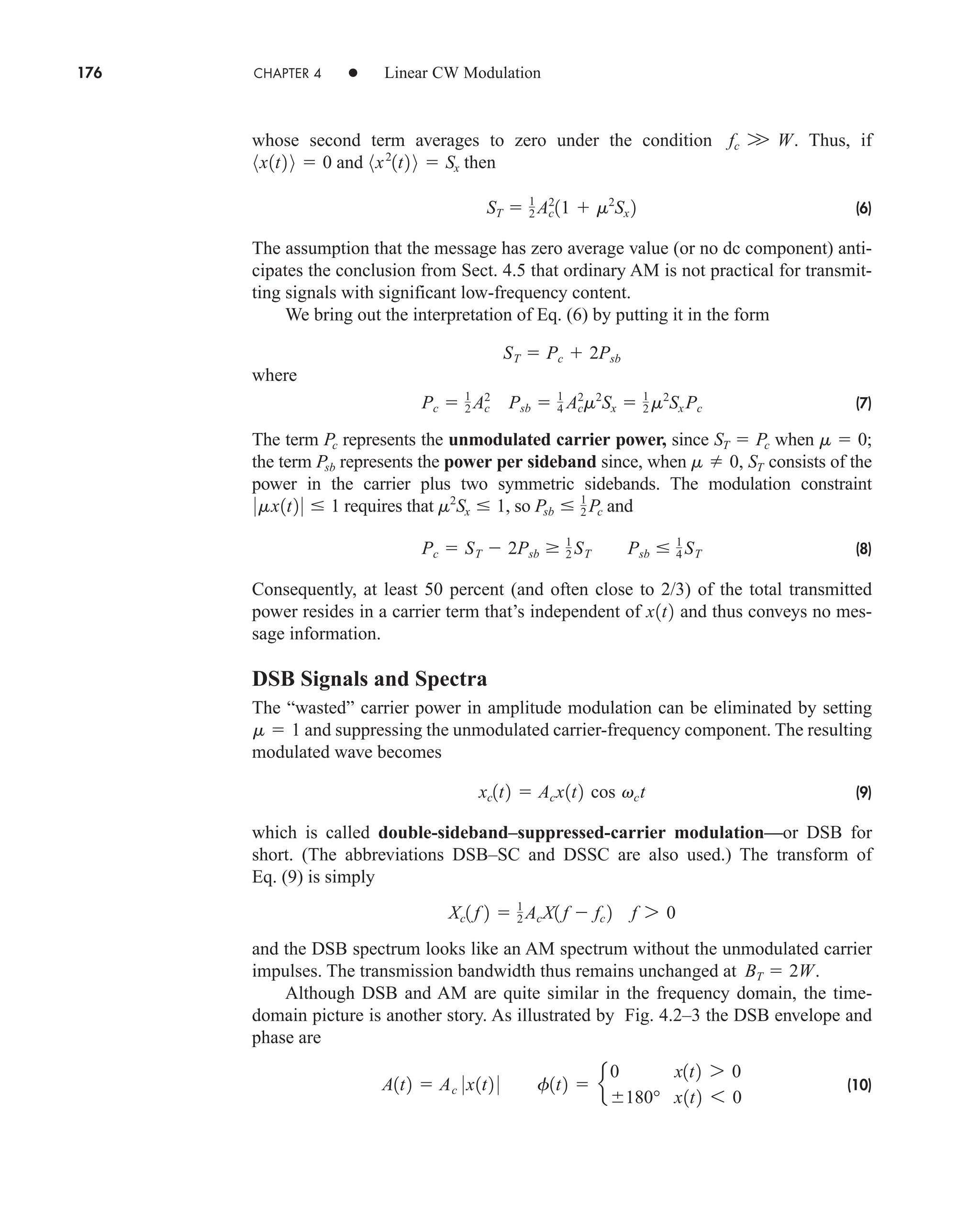 176 CHAPTER 4 • Linear CW Modulation
whose second term averages to zero under the condition . Thus, if
and then
(6)
The assumption that the message has zero average value (or no dc component) anti-
cipates the conclusion from Sect. 4.5 that ordinary AM is not practical for transmit-
ting signals with significant low-frequency content.
We bring out the interpretation of Eq. (6) by putting it in the form
where
(7)
The term represents the unmodulated carrier power, since when ;
the term represents the power per sideband since, when consists of the
power in the carrier plus two symmetric sidebands. The modulation constraint
requires that , so and
(8)
Consequently, at least 50 percent (and often close to 2/3) of the total transmitted
power resides in a carrier term that’s independent of and thus conveys no mes-
sage information.
DSB Signals and Spectra
The “wasted” carrier power in amplitude modulation can be eliminated by setting
and suppressing the unmodulated carrier-frequency component. The resulting
modulated wave becomes
(9)
which is called double-sideband–suppressed-carrier modulation—or DSB for
short. (The abbreviations DSB–SC and DSSC are also used.) The transform of
Eq. (9) is simply
and the DSB spectrum looks like an AM spectrum without the unmodulated carrier
impulses. The transmission bandwidth thus remains unchanged at .
Although DSB and AM are quite similar in the frequency domain, the time-
domain picture is another story. As illustrated by Fig. 4.2–3 the DSB envelope and
phase are
(10)
A1t2  Ac 0x1t2 0 f1t2  e
0 x1t2 7 0
180° x1t2 6 0
BT  2W
Xc1 f 2  1
2 AcX1 f  fc 2 f 7 0
xc1t2  Acx1t2 cos vct
m  1
x1t2
Pc  ST  2Psb  1
2 ST Psb  1
4 ST
Psb  1
2 Pc
m2
Sx  1
0mx1t2 0  1
m 0, ST
Psb
m  0
ST  Pc
Pc
Pc  1
2 Ac
2
Psb  1
4 Ac
2
m2
Sx  1
2 m2
Sx Pc
ST  Pc  2Psb
ST  1
2 Ac
2
11  m2
Sx 2
8x2
1t2 9  Sx
8x1t2 9  0
fc W W
car80407_ch04_161-206.qxd 1/16/09 10:13 AM Page 176
Rev.Confirming Pages
 