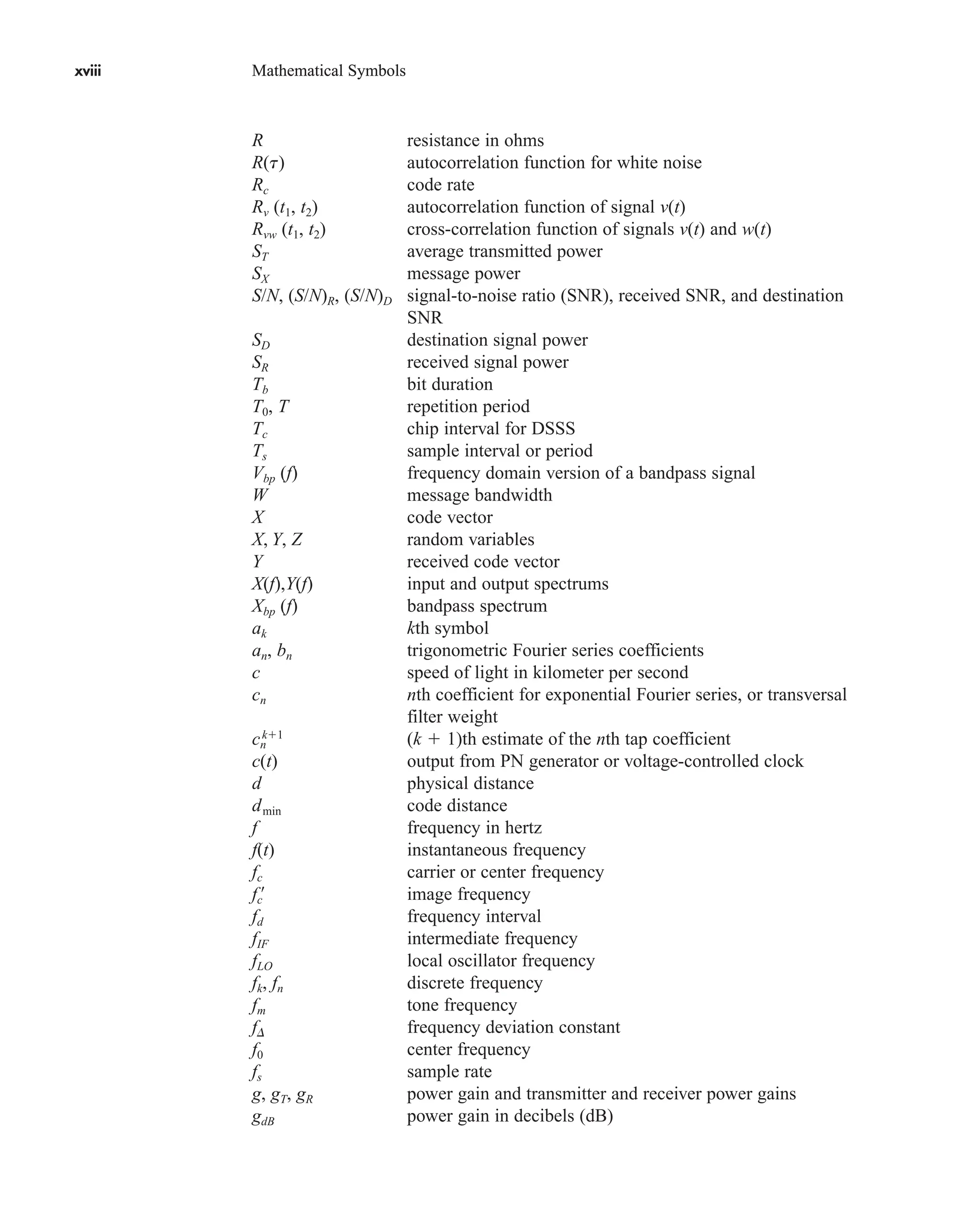 xviii Mathematical Symbols
xviii Mathematical Symbols
R resistance in ohms
R(t) autocorrelation function for white noise
Rc code rate
Rv (t1, t2) autocorrelation function of signal v(t)
Rvw (t1, t2) cross-correlation function of signals v(t) and w(t)
ST average transmitted power
SX message power
S/N, (S/N)R, (S/N)D signal-to-noise ratio (SNR), received SNR, and destination
SNR
SD destination signal power
SR received signal power
Tb bit duration
T0, T repetition period
Tc chip interval for DSSS
Ts sample interval or period
Vbp (f) frequency domain version of a bandpass signal
W message bandwidth
X code vector
X, Y, Z random variables
Y received code vector
X(f),Y(f) input and output spectrums
Xbp (f) bandpass spectrum
ak kth symbol
an, bn trigonometric Fourier series coefficients
c speed of light in kilometer per second
cn nth coefficient for exponential Fourier series, or transversal
filter weight
cn
k1
(k  1)th estimate of the nth tap coefficient
c(t) output from PN generator or voltage-controlled clock
d physical distance
dmin code distance
f frequency in hertz
f(t) instantaneous frequency
fc carrier or center frequency
fc¿ image frequency
fd frequency interval
fIF intermediate frequency
fLO local oscillator frequency
fk, fn discrete frequency
fm tone frequency
fD frequency deviation constant
f0 center frequency
fs sample rate
g, gT, gR power gain and transmitter and receiver power gains
gdB power gain in decibels (dB)
car80407_fm_i-xx.qxd 9/1/09 8:59 AM Page xviii
 