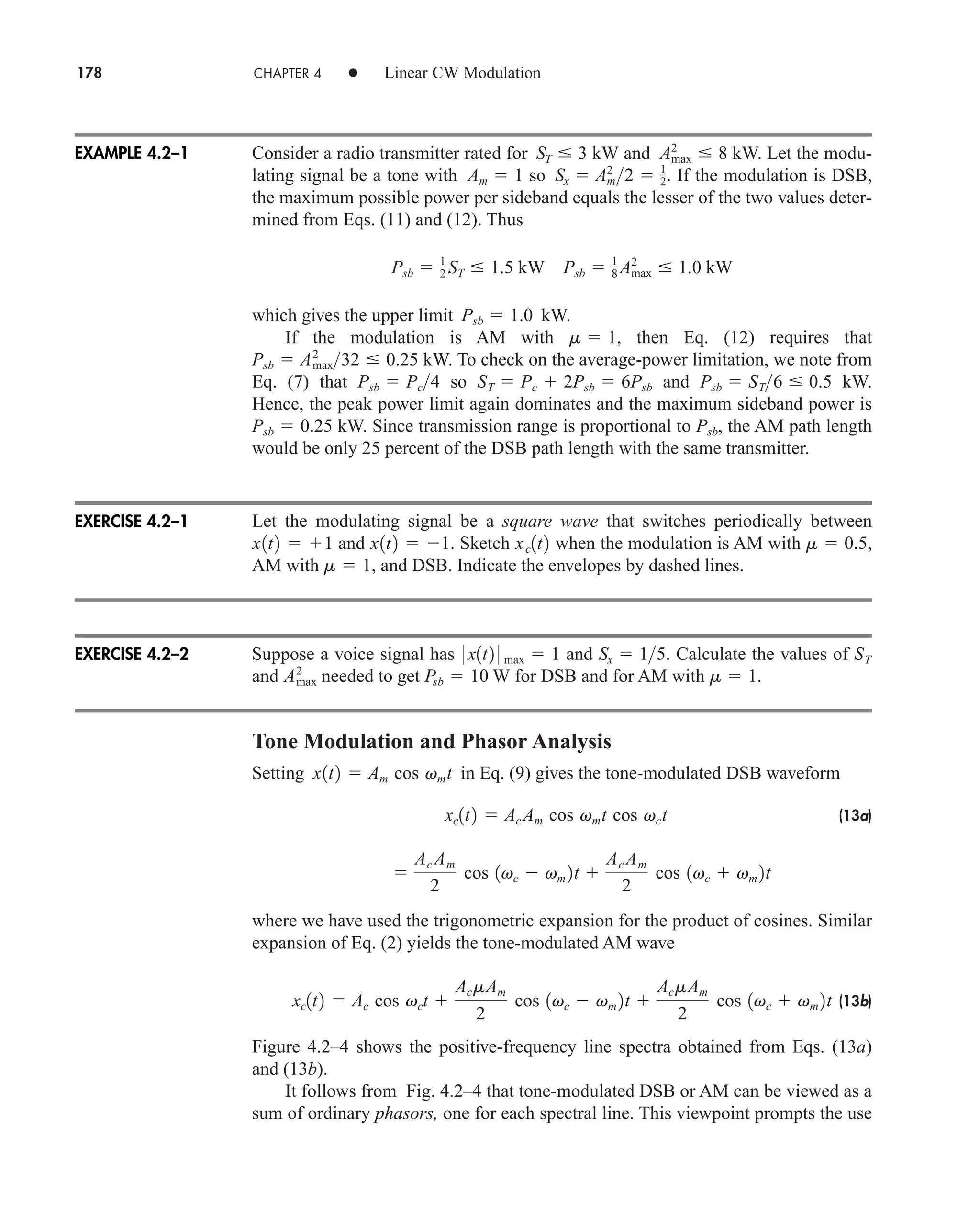 178 CHAPTER 4 • Linear CW Modulation
Consider a radio transmitter rated for kW and kW. Let the modu-
lating signal be a tone with so . If the modulation is DSB,
the maximum possible power per sideband equals the lesser of the two values deter-
mined from Eqs. (11) and (12). Thus
which gives the upper limit kW.
If the modulation is AM with , then Eq. (12) requires that
kW. To check on the average-power limitation, we note from
Eq. (7) that so and kW.
Hence, the peak power limit again dominates and the maximum sideband power is
kW. Since transmission range is proportional to , the AM path length
would be only 25 percent of the DSB path length with the same transmitter.
Let the modulating signal be a square wave that switches periodically between
and . Sketch when the modulation is AM with ,
AM with , and DSB. Indicate the envelopes by dashed lines.
Suppose a voice signal has and . Calculate the values of
and needed to get W for DSB and for AM with .
Tone Modulation and Phasor Analysis
Setting in Eq. (9) gives the tone-modulated DSB waveform
(13a)
where we have used the trigonometric expansion for the product of cosines. Similar
expansion of Eq. (2) yields the tone-modulated AM wave
(13b)
Figure 4.2–4 shows the positive-frequency line spectra obtained from Eqs. (13a)
and (13b).
It follows from Fig. 4.2–4 that tone-modulated DSB or AM can be viewed as a
sum of ordinary phasors, one for each spectral line. This viewpoint prompts the use
xc1t2  Ac cos vct 
AcmAm
2
cos 1vc  vm 2t 
AcmAm
2
cos 1vc  vm 2t

Ac Am
2
cos 1vc  vm 2t 
Ac Am
2
cos 1vc  vm 2t
xc1t2  Ac Am cos vmt cos vct
x1t2  Am cos vmt
m  1
Psb  10
Amax
2
ST
Sx  15
0 x1t2 0 max  1
m  1
m  0.5
xc1t2
x1t2  1
x1t2  1
Psb
Psb  0.25
Psb  ST6  0.5
ST  Pc  2Psb  6Psb
Psb  Pc4
Psb  Amax
2
32  0.25
m  1
Psb  1.0
Psb  1
2 ST  1.5 kW Psb  1
8 Amax
2
 1.0 kW
Sx  Am
2
2  1
2
Am  1
Amax
2
 8
ST  3
EXAMPLE 4.2–1
EXERCISE 4.2–1
EXERCISE 4.2–2
car80407_ch04_161-206.qxd 1/16/09 10:13 AM Page 178
Rev.Confirming Pages
 