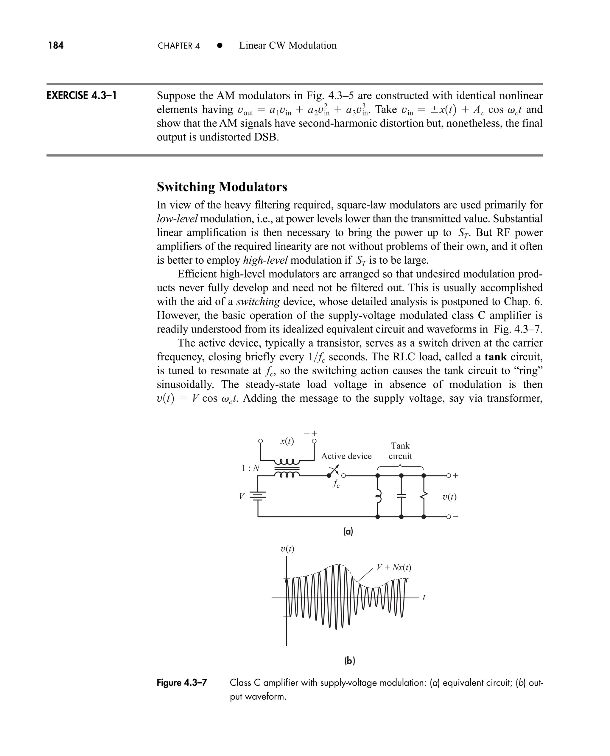(a)
(b)




V + Nx(t)
V
x(t)
v(t)
v(t)
fc
t
1 : N
Active device
Tank
circuit
Figure 4.3–7 Class C amplifier with supply-voltage modulation: (a) equivalent circuit; (b) out-
put waveform.
184 CHAPTER 4 • Linear CW Modulation
Suppose the AM modulators in Fig. 4.3–5 are constructed with identical nonlinear
elements having . Take and
show that the AM signals have second-harmonic distortion but, nonetheless, the final
output is undistorted DSB.
Switching Modulators
In view of the heavy filtering required, square-law modulators are used primarily for
low-level modulation, i.e., at power levels lower than the transmitted value. Substantial
linear amplification is then necessary to bring the power up to . But RF power
amplifiers of the required linearity are not without problems of their own, and it often
is better to employ high-level modulation if is to be large.
Efficient high-level modulators are arranged so that undesired modulation prod-
ucts never fully develop and need not be filtered out. This is usually accomplished
with the aid of a switching device, whose detailed analysis is postponed to Chap. 6.
However, the basic operation of the supply-voltage modulated class C amplifier is
readily understood from its idealized equivalent circuit and waveforms in Fig. 4.3–7.
The active device, typically a transistor, serves as a switch driven at the carrier
frequency, closing briefly every seconds. The RLC load, called a tank circuit,
is tuned to resonate at , so the switching action causes the tank circuit to “ring”
sinusoidally. The steady-state load voltage in absence of modulation is then
. Adding the message to the supply voltage, say via transformer,
v1t2  V cos vct
fc
1fc
ST
ST
vin  x1t2  Ac cos vct
vout  a1vin  a2vin
2
 a3vin
3
EXERCISE 4.3–1
car80407_ch04_161-206.qxd 1/16/09 10:13 AM Page 184
Rev.Confirming Pages
 