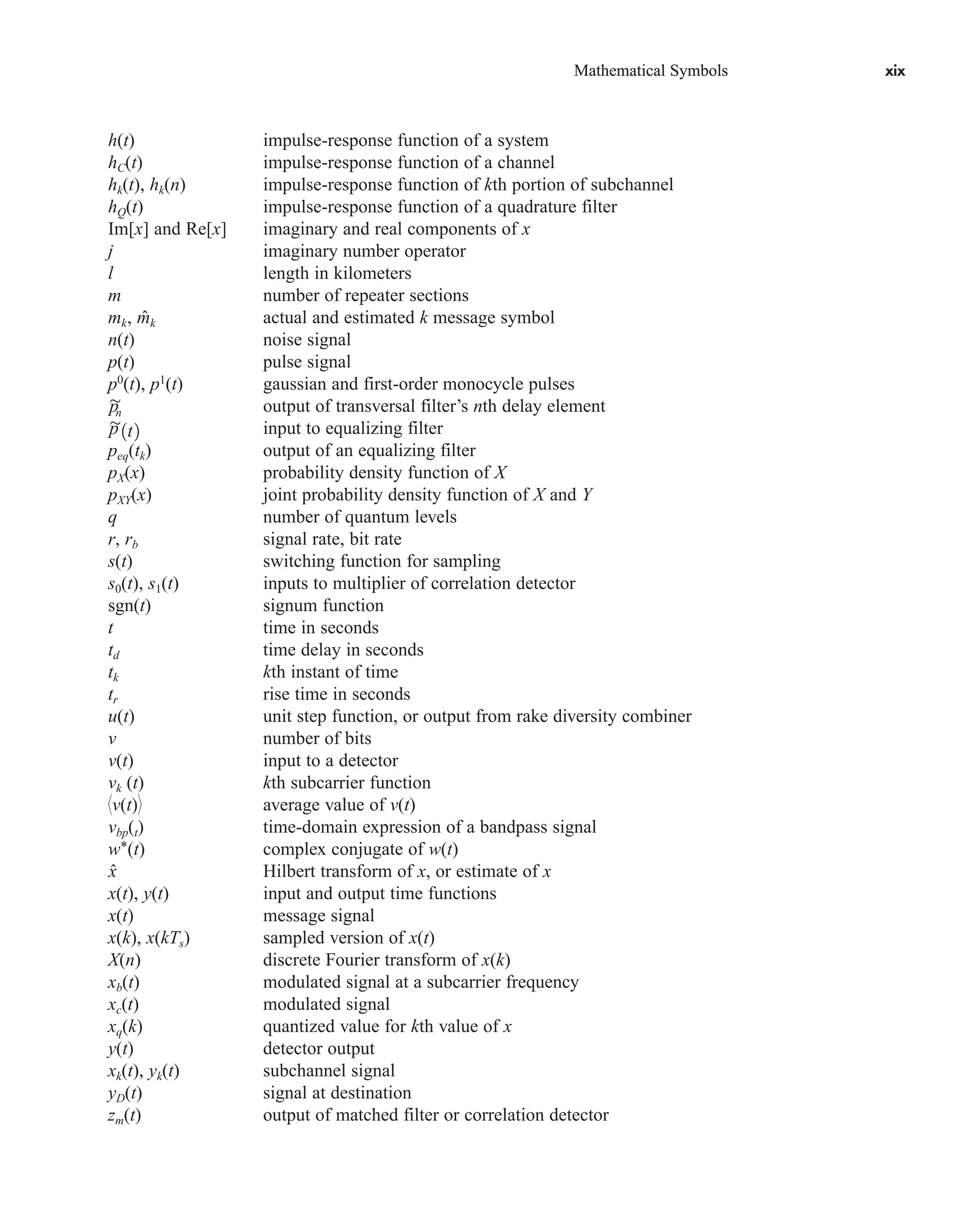 Mathematical Symbols xix
Mathematical Symbols xix
h(t) impulse-response function of a system
hC(t) impulse-response function of a channel
hk(t), hk(n) impulse-response function of kth portion of subchannel
hQ(t) impulse-response function of a quadrature filter
Im[x] and Re[x] imaginary and real components of x
j imaginary number operator
l length in kilometers
m number of repeater sections
mk, k actual and estimated k message symbol
n(t) noise signal
p(t) pulse signal
p0
(t), p1
(t) gaussian and first-order monocycle pulses
output of transversal filter’s nth delay element
input to equalizing filter
peq(tk) output of an equalizing filter
pX(x) probability density function of X
pXY(x) joint probability density function of X and Y
q number of quantum levels
r, rb signal rate, bit rate
s(t) switching function for sampling
s0(t), s1(t) inputs to multiplier of correlation detector
sgn(t) signum function
t time in seconds
td time delay in seconds
tk kth instant of time
tr rise time in seconds
u(t) unit step function, or output from rake diversity combiner
v number of bits
v(t) input to a detector
vk (t) kth subcarrier function
v(t) average value of v(t)
vbp(t) time-domain expression of a bandpass signal
w*(t) complex conjugate of w(t)
Hilbert transform of x, or estimate of x
x(t), y(t) input and output time functions
x(t) message signal
x(k), x(kTs) sampled version of x(t)
X(n) discrete Fourier transform of x(k)
xb(t) modulated signal at a subcarrier frequency
xc(t) modulated signal
xq(k) quantized value for kth value of x
y(t) detector output
xk(t), yk(t) subchannel signal
yD(t) signal at destination
zm(t) output of matched filter or correlation detector
x̂
p

1t2
p

n
m̂
car80407_fm_i-xx.qxd 9/1/09 8:59 AM Page xix
 
