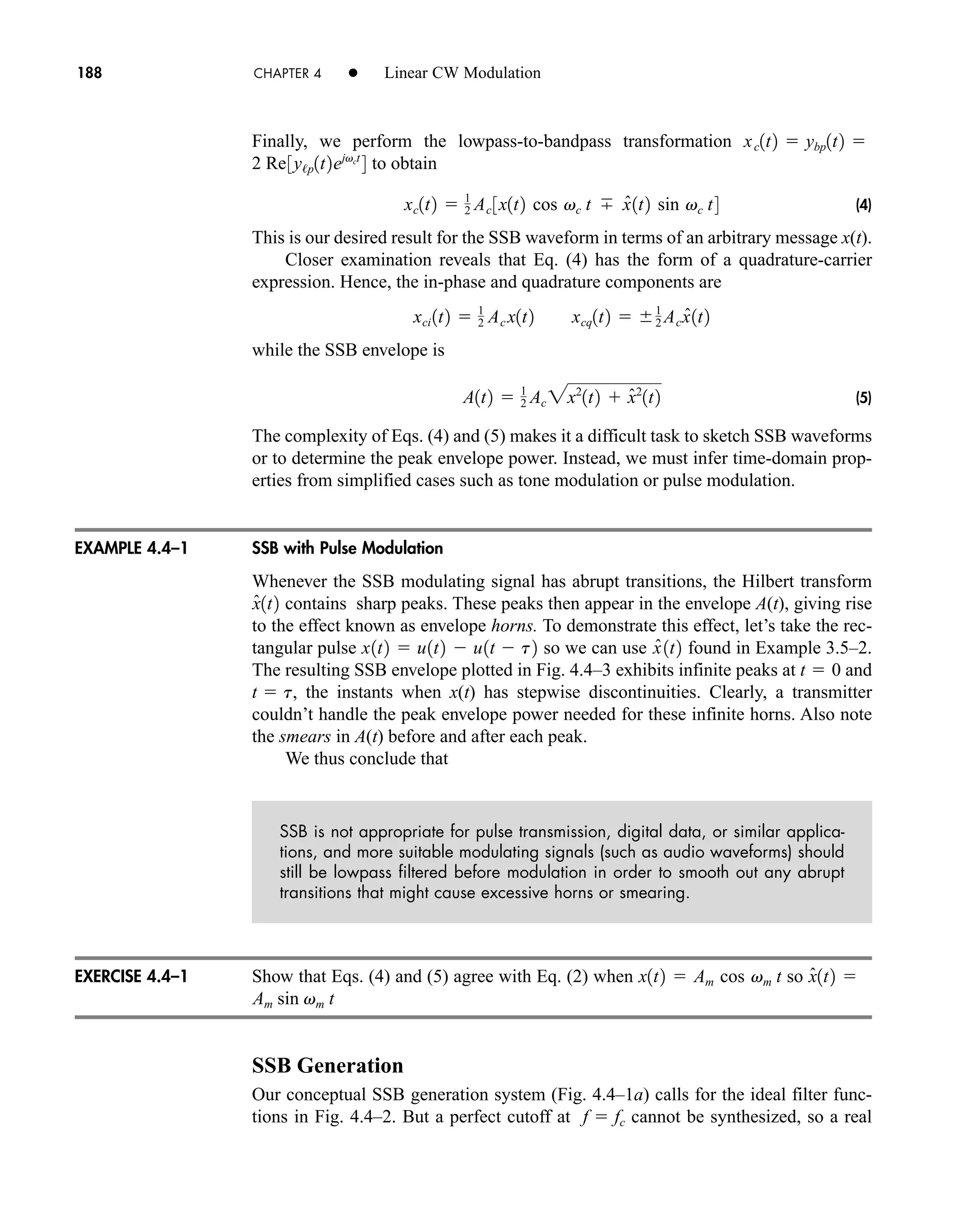 Finally, we perform the lowpass-to-bandpass transformation
to obtain
(4)
This is our desired result for the SSB waveform in terms of an arbitrary message x(t).
Closer examination reveals that Eq. (4) has the form of a quadrature-carrier
expression. Hence, the in-phase and quadrature components are
while the SSB envelope is
(5)
The complexity of Eqs. (4) and (5) makes it a difficult task to sketch SSB waveforms
or to determine the peak envelope power. Instead, we must infer time-domain prop-
erties from simplified cases such as tone modulation or pulse modulation.
SSB with Pulse Modulation
Whenever the SSB modulating signal has abrupt transitions, the Hilbert transform
contains sharp peaks. These peaks then appear in the envelope A(t), giving rise
to the effect known as envelope horns. To demonstrate this effect, let’s take the rec-
tangular pulse so we can use found in Example 3.5–2.
The resulting SSB envelope plotted in Fig. 4.4–3 exhibits infinite peaks at and
, the instants when x(t) has stepwise discontinuities. Clearly, a transmitter
couldn’t handle the peak envelope power needed for these infinite horns. Also note
the smears in A(t) before and after each peak.
We thus conclude that
SSB is not appropriate for pulse transmission, digital data, or similar applica-
tions, and more suitable modulating signals (such as audio waveforms) should
still be lowpass filtered before modulation in order to smooth out any abrupt
transitions that might cause excessive horns or smearing.
Show that Eqs. (4) and (5) agree with Eq. (2) when so
SSB Generation
Our conceptual SSB generation system (Fig. 4.4–1a) calls for the ideal filter func-
tions in Fig. 4.4–2. But a perfect cutoff at cannot be synthesized, so a real
f  fc
Am sin vm t
x̂1t2 
Am cos vm t
x1t2 
t  t
t  0
x̂ 1t2
x1t2  u1t2  u1t  t2
x̂1t2
A1t2  1
2 Ac 2x2
1t2  x̂2
1t2
xci 1t2  1
2 Ac x1t2 xcq1t2  1
2 Acx̂1t2
xc1t2  1
2 Ac 3x1t2 cos vc t x̂1t2 sin vc t4
2 Re3y/p1t2ejvct
4

ybp1t2

xc1t2
188 CHAPTER 4 • Linear CW Modulation
EXAMPLE 4.4–1
EXERCISE 4.4–1
car80407_ch04_161-206.qxd 1/16/09 10:13 AM Page 188
Rev.Confirming Pages
 