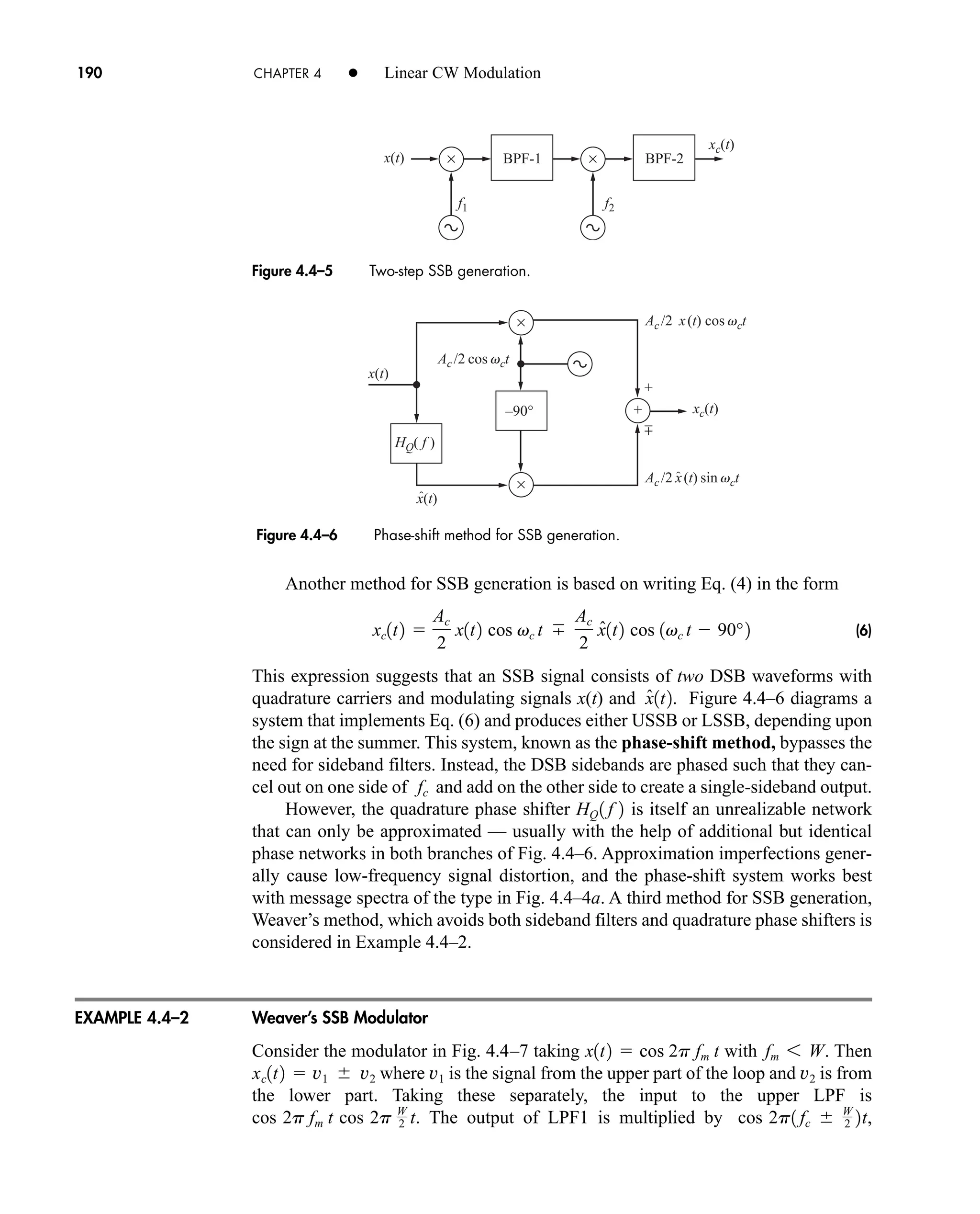 +
±
–90°
HQ( f )
xc(t)
x(t)
x(t)
×
×
+
Ac /2 cos vct
Ac /2 x(t) sin vct
ˆ
Ac /2 x(t) cos vct
ˆ
Figure 4.4–5 Two-step SSB generation.
xc(t)
x(t) ×
f2
f1
BPF-1 BPF-2
×
190 CHAPTER 4 • Linear CW Modulation
Another method for SSB generation is based on writing Eq. (4) in the form
(6)
This expression suggests that an SSB signal consists of two DSB waveforms with
quadrature carriers and modulating signals x(t) and . Figure 4.4–6 diagrams a
system that implements Eq. (6) and produces either USSB or LSSB, depending upon
the sign at the summer. This system, known as the phase-shift method, bypasses the
need for sideband filters. Instead, the DSB sidebands are phased such that they can-
cel out on one side of and add on the other side to create a single-sideband output.
However, the quadrature phase shifter is itself an unrealizable network
that can only be approximated — usually with the help of additional but identical
phase networks in both branches of Fig. 4.4–6. Approximation imperfections gener-
ally cause low-frequency signal distortion, and the phase-shift system works best
with message spectra of the type in Fig. 4.4–4a. A third method for SSB generation,
Weaver’s method, which avoids both sideband filters and quadrature phase shifters is
considered in Example 4.4–2.
Weaver’s SSB Modulator
Consider the modulator in Fig. 4.4–7 taking with . Then
where is the signal from the upper part of the loop and is from
the lower part. Taking these separately, the input to the upper LPF is
. The output of LPF1 is multiplied by ,
cos 2p1 fc  W
2 2t
cos 2p fm t cos 2p W
2 t
v2
v1
xc1t2  v1  v2
fm 6 W
x1t2  cos 2p fm t
HQ 1 f 2
fc
x̂1t2
xc1t2 
Ac
2
x1t2 cos vc t
Ac
2
x̂1t2 cos 1vc t  90°2
Figure 4.4–6 Phase-shift method for SSB generation.
EXAMPLE 4.4–2
car80407_ch04_161-206.qxd 1/15/09 4:19 PM Page 190
Rev.Confirming Pages
 