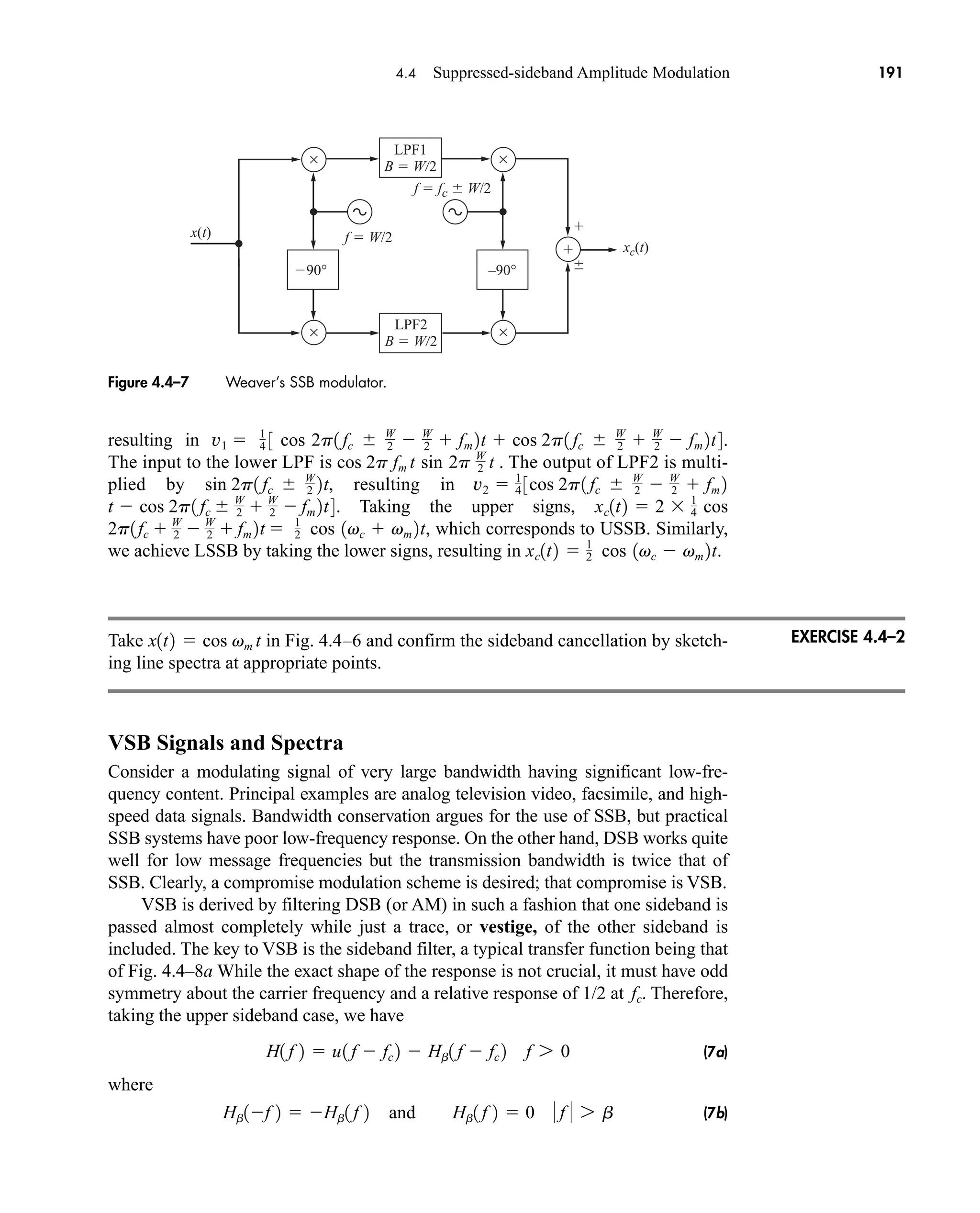 xc(t)
x(t)
90°
×
×
–90°
LPF1
B  W 2
f  W/2
f  fc  W/2
LPF2
B  W 2
Figure 4.4–7 Weaver’s SSB modulator.
4.4 Suppressed-sideband Amplitude Modulation 191
resulting in .
The input to the lower LPF is . The output of LPF2 is multi-
plied by resulting in
Taking the upper signs,
, which corresponds to USSB. Similarly,
we achieve LSSB by taking the lower signs, resulting in .
Take in Fig. 4.4–6 and confirm the sideband cancellation by sketch-
ing line spectra at appropriate points.
VSB Signals and Spectra
Consider a modulating signal of very large bandwidth having significant low-fre-
quency content. Principal examples are analog television video, facsimile, and high-
speed data signals. Bandwidth conservation argues for the use of SSB, but practical
SSB systems have poor low-frequency response. On the other hand, DSB works quite
well for low message frequencies but the transmission bandwidth is twice that of
SSB. Clearly, a compromise modulation scheme is desired; that compromise is VSB.
VSB is derived by filtering DSB (or AM) in such a fashion that one sideband is
passed almost completely while just a trace, or vestige, of the other sideband is
included. The key to VSB is the sideband filter, a typical transfer function being that
of Fig. 4.4–8a While the exact shape of the response is not crucial, it must have odd
symmetry about the carrier frequency and a relative response of 1/2 at . Therefore,
taking the upper sideband case, we have
(7a)
where
(7b)
Hb1f 2  Hb1 f 2 and Hb1 f 2  0  f  7 b
H1 f 2  u1 f  fc 2  Hb1 f  fc 2 f 7 0
fc
x1t2  cos vm t
xc1t2  1
2 cos 1vc  vm 2t
1
2 cos 1vc  vm 2t
2p1fc  W
2  W
2  fm 2t 
xc1t2  2 1
4 cos
1 fc  W
2  W
2  fm 2t4.
t  cos 2p
1 fc  W
2  W
2  fm 2
3cos 2p
v2  1
4
sin 2p1 fc  W
2 2t,
cos 2p fm t sin 2p W
2 t
1
4 3 cos 2p1 fc  W
2  W
2  fm 2t  cos 2p1 fc  W
2  W
2  fm 2t4
v1 
EXERCISE 4.4–2
car80407_ch04_161-206.qxd 12/8/08 11:28 PM Page 191
 