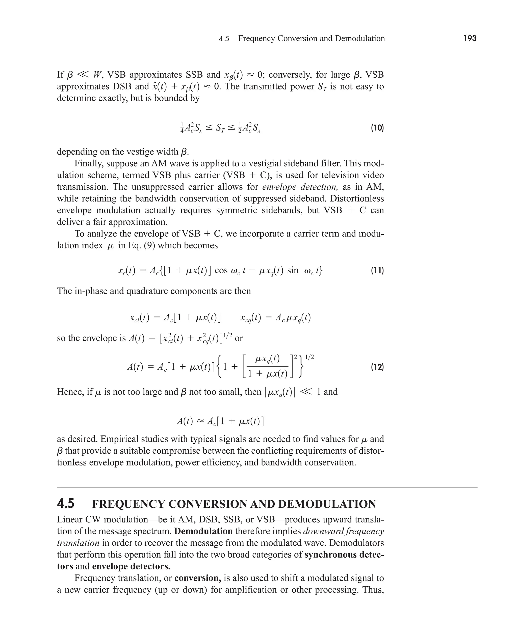 4.5 Frequency Conversion and Demodulation 193
If , VSB approximates SSB and ; conversely, for large , VSB
approximates DSB and . The transmitted power is not easy to
determine exactly, but is bounded by
(10)
depending on the vestige width .
Finally, suppose an AM wave is applied to a vestigial sideband filter. This mod-
ulation scheme, termed VSB plus carrier (VSB  C), is used for television video
transmission. The unsuppressed carrier allows for envelope detection, as in AM,
while retaining the bandwidth conservation of suppressed sideband. Distortionless
envelope modulation actually requires symmetric sidebands, but VSB  C can
deliver a fair approximation.
To analyze the envelope of VSB  C, we incorporate a carrier term and modu-
lation index in Eq. (9) which becomes
(11)
The in-phase and quadrature components are then
so the envelope is or
(12)
Hence, if is not too large and not too small, then and
as desired. Empirical studies with typical signals are needed to find values for and
that provide a suitable compromise between the conflicting requirements of distor-
tionless envelope modulation, power efficiency, and bandwidth conservation.
4.5 FREQUENCY CONVERSION AND DEMODULATION
Linear CW modulation—be it AM, DSB, SSB, or VSB—produces upward transla-
tion of the message spectrum. Demodulation therefore implies downward frequency
translation in order to recover the message from the modulated wave. Demodulators
that perform this operation fall into the two broad categories of synchronous detec-
tors and envelope detectors.
Frequency translation, or conversion, is also used to shift a modulated signal to
a new carrier frequency (up or down) for amplification or other processing. Thus,
b
m
A1t2  Ac 31  mx1t2 4
0 mxq1t2 0 V 1
b
m
A1t2  Ac 31  mx1t2 4 e1  c
mxq1t2
1  mx1t2
d
2
f
12
A1t2  3xci
2
1t2  xcq
2
1t2 412
xci 1t2  Ac 31  mx1t2 4 xcq1t2  Ac mxq1t2
xc1t2  Ac531  mx1t2 4 cos vc t  mxq1t2 sin vc t6
m
b
1
4 Ac
2
Sx  ST  1
2 Ac
2
Sx
ST
x̂1t2  xb1t2  0
b
xb1t2  0
b V W
car80407_ch04_161-206.qxd 12/8/08 11:28 PM Page 193
 