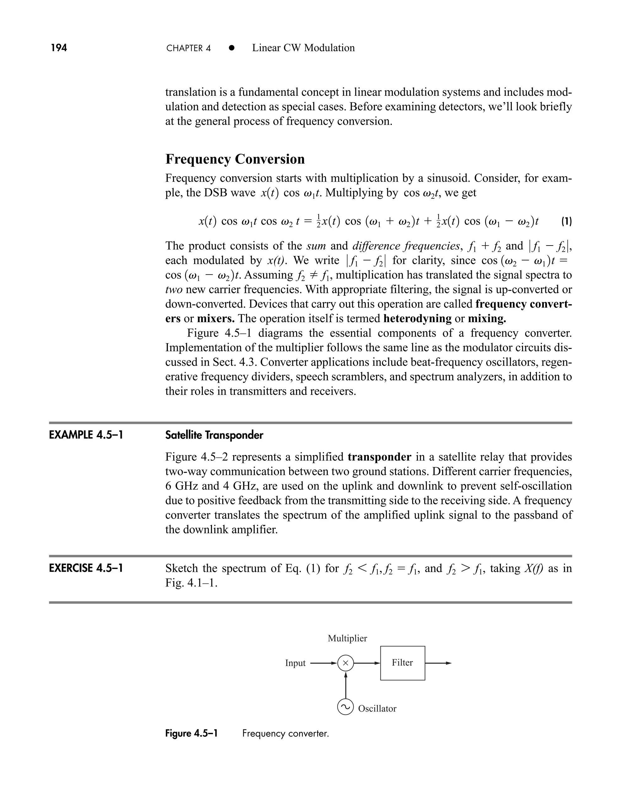 ×
Multiplier
Filter
Oscillator
Input
194 CHAPTER 4 • Linear CW Modulation
translation is a fundamental concept in linear modulation systems and includes mod-
ulation and detection as special cases. Before examining detectors, we’ll look briefly
at the general process of frequency conversion.
Frequency Conversion
Frequency conversion starts with multiplication by a sinusoid. Consider, for exam-
ple, the DSB wave . Multiplying by , we get
(1)
The product consists of the sum and difference frequencies, and ,
each modulated by x(t). We write for clarity, since
. Assuming , multiplication has translated the signal spectra to
two new carrier frequencies. With appropriate filtering, the signal is up-converted or
down-converted. Devices that carry out this operation are called frequency convert-
ers or mixers. The operation itself is termed heterodyning or mixing.
Figure 4.5–1 diagrams the essential components of a frequency converter.
Implementation of the multiplier follows the same line as the modulator circuits dis-
cussed in Sect. 4.3. Converter applications include beat-frequency oscillators, regen-
erative frequency dividers, speech scramblers, and spectrum analyzers, in addition to
their roles in transmitters and receivers.
Satellite Transponder
Figure 4.5–2 represents a simplified transponder in a satellite relay that provides
two-way communication between two ground stations. Different carrier frequencies,
6 GHz and 4 GHz, are used on the uplink and downlink to prevent self-oscillation
due to positive feedback from the transmitting side to the receiving side. A frequency
converter translates the spectrum of the amplified uplink signal to the passband of
the downlink amplifier.
Sketch the spectrum of Eq. (1) for , and , taking X(f) as in
Fig. 4.1–1.
f2 7 f1
f2 6 f1, f2  f1
f2 f1
cos 1v1  v2 2t

cos 1v2  v1 2t
0 f1  f2 0
0 f1  f2 0
f1  f2
x1t2 cos v1t cos v2 t  1
2 x1t2 cos 1v1  v2 2t  1
2 x1t2 cos 1v1  v2 2t
cos v2t
x1t2 cos v1t
EXAMPLE 4.5–1
EXERCISE 4.5–1
Figure 4.5–1 Frequency converter.
car80407_ch04_161-206.qxd 1/15/09 4:19 PM Page 194
Rev.Confirming Pages
 