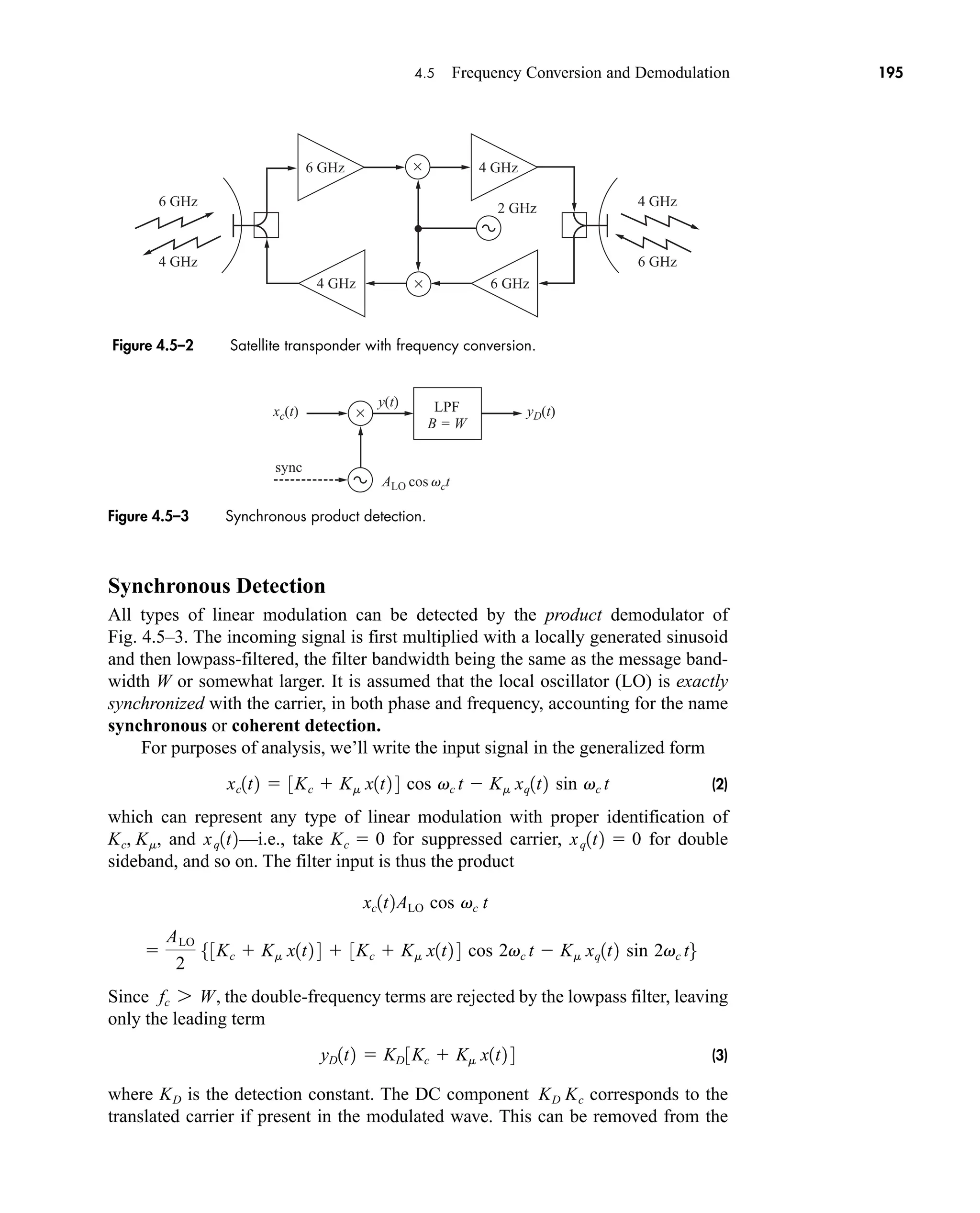 ×
×
6 GHz
4 GHz 6 GHz
4 GHz
4 GHz
6 GHz
6 GHz
4 GHz
2 GHz
4.5 Frequency Conversion and Demodulation 195
Synchronous Detection
All types of linear modulation can be detected by the product demodulator of
Fig. 4.5–3. The incoming signal is first multiplied with a locally generated sinusoid
and then lowpass-filtered, the filter bandwidth being the same as the message band-
width W or somewhat larger. It is assumed that the local oscillator (LO) is exactly
synchronized with the carrier, in both phase and frequency, accounting for the name
synchronous or coherent detection.
For purposes of analysis, we’ll write the input signal in the generalized form
(2)
which can represent any type of linear modulation with proper identification of
, and —i.e., take for suppressed carrier, for double
sideband, and so on. The filter input is thus the product
Since , the double-frequency terms are rejected by the lowpass filter, leaving
only the leading term
(3)
where is the detection constant. The DC component corresponds to the
translated carrier if present in the modulated wave. This can be removed from the
KD Kc
KD
yD1t2  KD 3Kc  Km x1t2 4
fc 7 W

ALO
2
53Kc  Km x1t2 4  3Kc  Km x1t2 4 cos 2vc t  Km xq1t2 sin 2vc t6
xc1t2ALO cos vc t
xq1t2  0
Kc  0
xq1t2
Kc, Km
xc1t2  3Kc  Km x1t2 4 cos vc t  Km xq1t2 sin vc t
Figure 4.5–2 Satellite transponder with frequency conversion.
yD(t)
xc(t) ×
ALO cos vct
LPF
B = W
sync
y(t)
Figure 4.5–3 Synchronous product detection.
car80407_ch04_161-206.qxd 1/15/09 4:19 PM Page 195
Rev.Confirming Pages
 