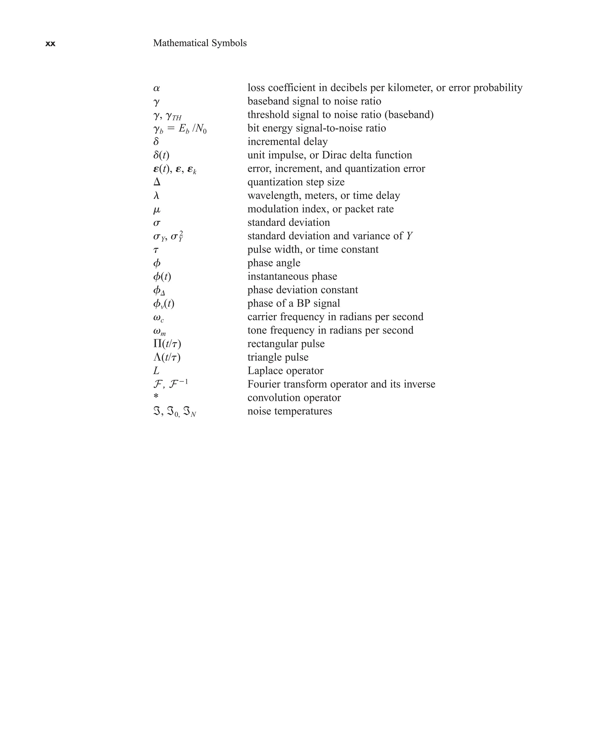 xx Mathematical Symbols
xx Mathematical Symbols
a loss coefficient in decibels per kilometer, or error probability
g baseband signal to noise ratio
g, gTH threshold signal to noise ratio (baseband)
gb  Eb /N0 bit energy signal-to-noise ratio
d incremental delay
d(t) unit impulse, or Dirac delta function
E(t), E, Ek error, increment, and quantization error
 quantization step size
l wavelength, meters, or time delay
m modulation index, or packet rate
s standard deviation
sY, sY
2
standard deviation and variance of Y
t pulse width, or time constant
f phase angle
f(t) instantaneous phase
fD phase deviation constant
fv(t) phase of a BP signal
vc carrier frequency in radians per second
vm tone frequency in radians per second
(t/t) rectangular pulse
(t/t) triangle pulse
L Laplace operator
F, F1
Fourier transform operator and its inverse
* convolution operator
ℑ, ℑ0, ℑN noise temperatures
car80407_fm_i-xx.qxd 9/1/09 8:59 AM Page xx
 