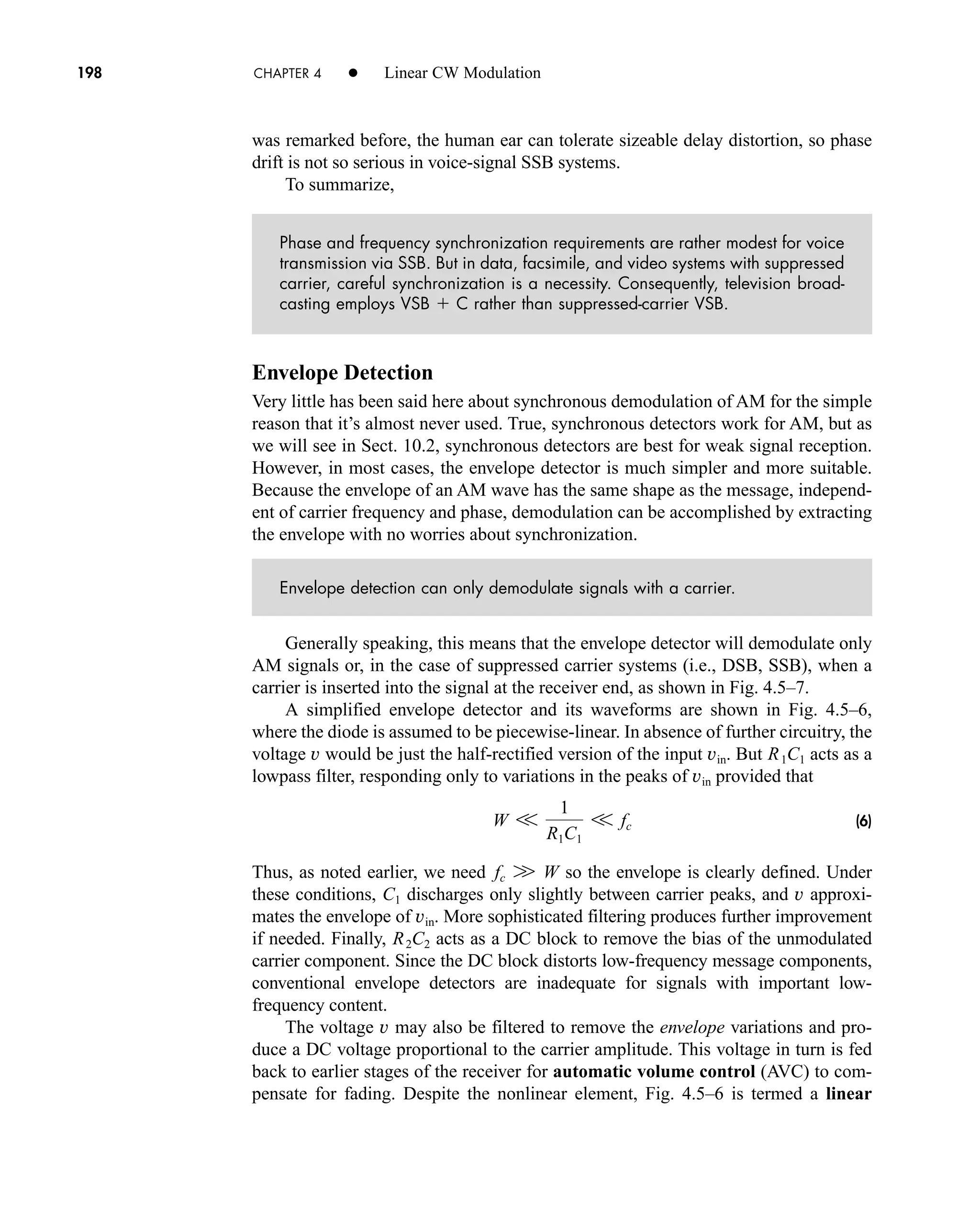 198 CHAPTER 4 • Linear CW Modulation
was remarked before, the human ear can tolerate sizeable delay distortion, so phase
drift is not so serious in voice-signal SSB systems.
To summarize,
Phase and frequency synchronization requirements are rather modest for voice
transmission via SSB. But in data, facsimile, and video systems with suppressed
carrier, careful synchronization is a necessity. Consequently, television broad-
casting employs VSB  C rather than suppressed-carrier VSB.
Envelope Detection
Very little has been said here about synchronous demodulation of AM for the simple
reason that it’s almost never used. True, synchronous detectors work for AM, but as
we will see in Sect. 10.2, synchronous detectors are best for weak signal reception.
However, in most cases, the envelope detector is much simpler and more suitable.
Because the envelope of an AM wave has the same shape as the message, independ-
ent of carrier frequency and phase, demodulation can be accomplished by extracting
the envelope with no worries about synchronization.
Envelope detection can only demodulate signals with a carrier.
Generally speaking, this means that the envelope detector will demodulate only
AM signals or, in the case of suppressed carrier systems (i.e., DSB, SSB), when a
carrier is inserted into the signal at the receiver end, as shown in Fig. 4.5–7.
A simplified envelope detector and its waveforms are shown in Fig. 4.5–6,
where the diode is assumed to be piecewise-linear. In absence of further circuitry, the
voltage v would be just the half-rectified version of the input vin. But acts as a
lowpass filter, responding only to variations in the peaks of vin provided that
(6)
Thus, as noted earlier, we need so the envelope is clearly defined. Under
these conditions, discharges only slightly between carrier peaks, and approxi-
mates the envelope of . More sophisticated filtering produces further improvement
if needed. Finally, acts as a DC block to remove the bias of the unmodulated
carrier component. Since the DC block distorts low-frequency message components,
conventional envelope detectors are inadequate for signals with important low-
frequency content.
The voltage may also be filtered to remove the envelope variations and pro-
duce a DC voltage proportional to the carrier amplitude. This voltage in turn is fed
back to earlier stages of the receiver for automatic volume control (AVC) to com-
pensate for fading. Despite the nonlinear element, Fig. 4.5–6 is termed a linear
v
R2C2
vin
v
C1
fc W W
W V
1
R1C1
V fc
R1C1
car80407_ch04_161-206.qxd 1/15/09 4:19 PM Page 198
Rev.Confirming Pages
 