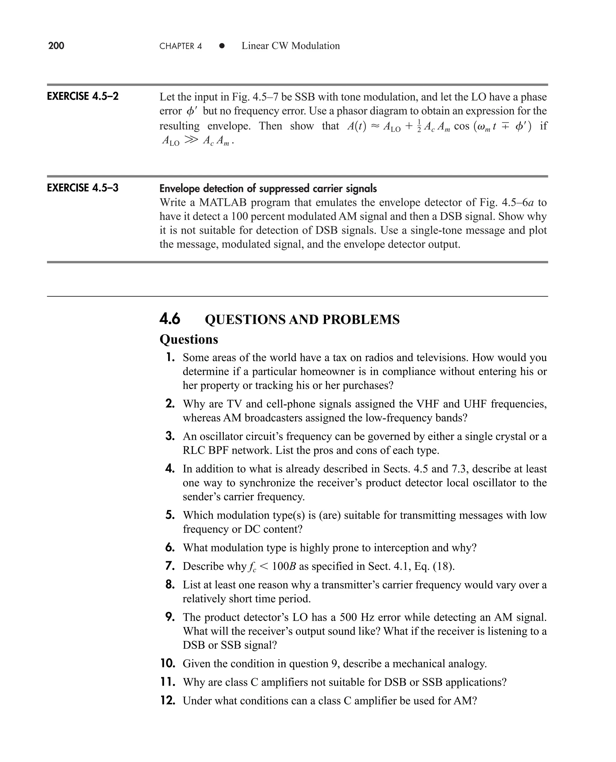 Let the input in Fig. 4.5–7 be SSB with tone modulation, and let the LO have a phase
error but no frequency error. Use a phasor diagram to obtain an expression for the
resulting envelope. Then show that if
.
Envelope detection of suppressed carrier signals
Write a MATLAB program that emulates the envelope detector of Fig. 4.5–6a to
have it detect a 100 percent modulated AM signal and then a DSB signal. Show why
it is not suitable for detection of DSB signals. Use a single-tone message and plot
the message, modulated signal, and the envelope detector output.
ALO W Ac Am
A1t2  ALO  1
2 Ac Am cos 1vm t f¿2
f¿
200 CHAPTER 4 • Linear CW Modulation
4.6 QUESTIONS AND PROBLEMS
Questions
1. Some areas of the world have a tax on radios and televisions. How would you
determine if a particular homeowner is in compliance without entering his or
her property or tracking his or her purchases?
2. Why are TV and cell-phone signals assigned the VHF and UHF frequencies,
whereas AM broadcasters assigned the low-frequency bands?
3. An oscillator circuit’s frequency can be governed by either a single crystal or a
RLC BPF network. List the pros and cons of each type.
4. In addition to what is already described in Sects. 4.5 and 7.3, describe at least
one way to synchronize the receiver’s product detector local oscillator to the
sender’s carrier frequency.
5. Which modulation type(s) is (are) suitable for transmitting messages with low
frequency or DC content?
6. What modulation type is highly prone to interception and why?
7. Describe why fc  100B as specified in Sect. 4.1, Eq. (18).
8. List at least one reason why a transmitter’s carrier frequency would vary over a
relatively short time period.
9. The product detector’s LO has a 500 Hz error while detecting an AM signal.
What will the receiver’s output sound like? What if the receiver is listening to a
DSB or SSB signal?
10. Given the condition in question 9, describe a mechanical analogy.
11. Why are class C amplifiers not suitable for DSB or SSB applications?
12. Under what conditions can a class C amplifier be used for AM?
EXERCISE 4.5–2
EXERCISE 4.5–3
car80407_ch04_161-206.qxd 12/15/08 9:57 PM Page 200
 