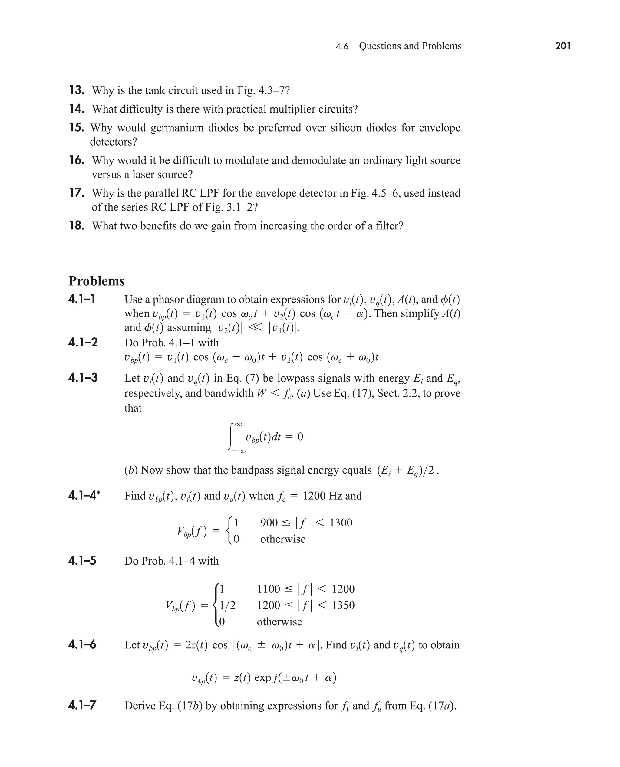 4.6 Questions and Problems 201
13. Why is the tank circuit used in Fig. 4.3–7?
14. What difficulty is there with practical multiplier circuits?
15. Why would germanium diodes be preferred over silicon diodes for envelope
detectors?
16. Why would it be difficult to modulate and demodulate an ordinary light source
versus a laser source?
17. Why is the parallel RC LPF for the envelope detector in Fig. 4.5–6, used instead
of the series RC LPF of Fig. 3.1–2?
18. What two benefits do we gain from increasing the order of a filter?
Problems
4.1–1 Use a phasor diagram to obtain expressions for , A(t), and
when . Then simplify A(t)
and assuming
4.1–2 Do Prob. 4.1–1 with
4.1–3 Let and in Eq. (7) be lowpass signals with energy and ,
respectively, and bandwidth . (a) Use Eq. (17), Sect. 2.2, to prove
that
(b) Now show that the bandpass signal energy equals .
4.1–4* Find and when Hz and
4.1–5 Do Prob. 4.1–4 with
4.1–6 Let . Find and to obtain
4.1–7 Derive Eq. (17b) by obtaining expressions for and from Eq. (17a).
fu
f/
v/p1t2  z1t2 exp j1v0 t  a2
vq1t2
vi1t2
vbp1t2  2z1t2 cos 31vc  v0 2t  a4
Vbp1 f 2  •
1 1100  0 f 0 6 1200
12 1200  0 f 0 6 1350
0 otherwise
Vbp1 f 2  e
1 900  0 f 0 6 1300
0 otherwise
fc  1200
vq1t2
v/p1t2, vi1t2
1Ei  Eq 22

q
q
vbp1t2dt  0
W 6 fc
Eq
Ei
vq1t2
vi1t2
vbp1t2  v11t2 cos 1vc  v0 2t  v21t2 cos 1vc  v0 2t
0v21t20 V 0 v11t20.
f1t2
vbp1t2  v11t2 cos vc t  v21t2 cos 1vc t  a2
f1t2
vi1t2, vq1t2
car80407_ch04_161-206.qxd 12/8/08 11:28 PM Page 201
 