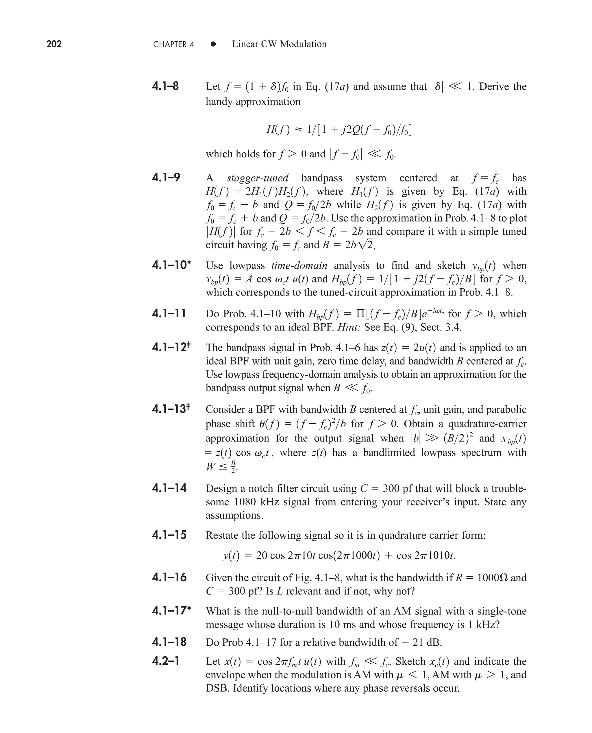202 CHAPTER 4 • Linear CW Modulation
4.1–8 Let in Eq. (17a) and assume that . Derive the
handy approximation
which holds for and .
4.1–9 A stagger-tuned bandpass system centered at has
, where is given by Eq. (17a) with
and while is given by Eq. (17a) with
and . Use the approximation in Prob. 4.1–8 to plot
for and compare it with a simple tuned
circuit having and .
4.1–10* Use lowpass time-domain analysis to find and sketch when
u(t) and for ,
which corresponds to the tuned-circuit approximation in Prob. 4.1–8.
4.1–11 Do Prob. 4.1–10 with for , which
corresponds to an ideal BPF. Hint: See Eq. (9), Sect. 3.4.
4.1–12‡
The bandpass signal in Prob. 4.1–6 has and is applied to an
ideal BPF with unit gain, zero time delay, and bandwidth B centered at .
Use lowpass frequency-domain analysis to obtain an approximation for the
bandpass output signal when .
4.1–13‡
Consider a BPF with bandwidth B centered at , unit gain, and parabolic
phase shift for . Obtain a quadrature-carrier
approximation for the output signal when and
, where z(t) has a bandlimited lowpass spectrum with
.
4.1–14 Design a notch filter circuit using C  300 pf that will block a trouble-
some 1080 kHz signal from entering your receiver’s input. State any
assumptions.
4.1–15 Restate the following signal so it is in quadrature carrier form:
4.1–16 Given the circuit of Fig. 4.1–8, what is the bandwidth if R  1000 and
C  300 pf? Is L relevant and if not, why not?
4.1–17* What is the null-to-null bandwidth of an AM signal with a single-tone
message whose duration is 10 ms and whose frequency is 1 kHz?
4.1–18 Do Prob 4.1–17 for a relative bandwidth of  21 dB.
4.2–1 Let with . Sketch and indicate the
envelope when the modulation is AM with AM with , and
DSB. Identify locations where any phase reversals occur.
m 7 1
m 6 1,
xc1t2
fm V fc
x1t2  cos 2pfm t u1t2
y1t2  20 cos 2p10t cos12p1000t2  cos 2p1010t.
W  B
2
 z1t2 cos vct
xbp1t2
b W 1B222
f 7 0
u1 f 2  1 f  fc 22
b
fc
B V f0
fc
z1t2  2u1t2
f 7 0
Hbp1 f 2  ß31 f  fc 2B4ejvtd
f 7 0
Hbp1 f 2  131  j21 f  fc 2B4
xbp1t2  A cos vct
ybp1t2
B  2b12
f0  fc
fc  2b 6 f 6 fc  2b
0H1 f 2 0
Q  f02b
f0  fc  b
H21 f 2
Q  f02b
f0  fc  b
H11 f 2
H1 f 2  2H11 f 2H21 f 2
f  fc
0 f  f0 0 V f0
f 7 0
H1 f 2  131  j2Q1 f  f0 2f0 4
0d0 V 1
f  11  d2f0
car80407_ch04_161-206.qxd 12/8/08 11:28 PM Page 202
 
