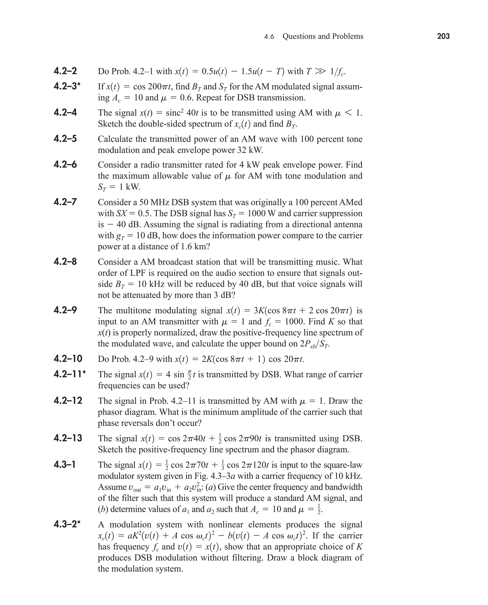 4.6 Questions and Problems 203
4.2–2 Do Prob. 4.2–1 with with .
4.2–3* If , find and for the AM modulated signal assum-
ing and . Repeat for DSB transmission.
4.2–4 The signal x(t)  sinc2
40t is to be transmitted using AM with
Sketch the double-sided spectrum of and find .
4.2–5 Calculate the transmitted power of an AM wave with 100 percent tone
modulation and peak envelope power 32 kW.
4.2–6 Consider a radio transmitter rated for 4 kW peak envelope power. Find
the maximum allowable value of for AM with tone modulation and
kW.
4.2–7 Consider a 50 MHz DSB system that was originally a 100 percent AMed
with SX  0.5. The DSB signal has ST  1000 W and carrier suppression
is  40 dB. Assuming the signal is radiating from a directional antenna
with gT  10 dB, how does the information power compare to the carrier
power at a distance of 1.6 km?
4.2–8 Consider a AM broadcast station that will be transmitting music. What
order of LPF is required on the audio section to ensure that signals out-
side BT  10 kHz will be reduced by 40 dB, but that voice signals will
not be attenuated by more than 3 dB?
4.2–9 The multitone modulating signal is
input to an AM transmitter with and . Find K so that
x(t) is properly normalized, draw the positive-frequency line spectrum of
the modulated wave, and calculate the upper bound on .
4.2–10 Do Prob. 4.2–9 with .
4.2–11* The signal is transmitted by DSB. What range of carrier
frequencies can be used?
4.2–12 The signal in Prob. 4.2–11 is transmitted by AM with . Draw the
phasor diagram. What is the minimum amplitude of the carrier such that
phase reversals don’t occur?
4.2–13 The signal is transmitted using DSB.
Sketch the positive-frequency line spectrum and the phasor diagram.
4.3–1 The signal is input to the square-law
modulator system given in Fig. 4.3–3a with a carrier frequency of 10 kHz.
Assume : (a) Give the center frequency and bandwidth
of the filter such that this system will produce a standard AM signal, and
(b) determine values of and such that and .
4.3–2* A modulation system with nonlinear elements produces the signal
. If the carrier
has frequency and , show that an appropriate choice of K
produces DSB modulation without filtering. Draw a block diagram of
the modulation system.
v1t2  x1t2
fc
xc1t2  aK2
1v1t2  A cos vct22
 b1v1t2  A cos vct22
m  1
2
Ac  10
a2
a1
vout  a1vin  a2vin
2
x1t2  1
2 cos 2p70t  1
3 cos 2p120t
x1t2  cos 2p40t  1
2 cos 2p90t
m  1
x1t2  4 sin p
2 t
x1t2  2K1cos 8pt  12 cos 20pt
2PsbST
fc  1000
m  1
x1t2  3K1cos 8pt  2 cos 20pt2
ST  1
m
BT
xc1t2
m 6 1.
m  0.6
Ac  10
ST
BT
x1t2  cos 200pt
T W 1fc
x1t2  0.5u1t2  1.5u1t  T2
car80407_ch04_161-206.qxd 12/8/08 11:28 PM Page 203
 