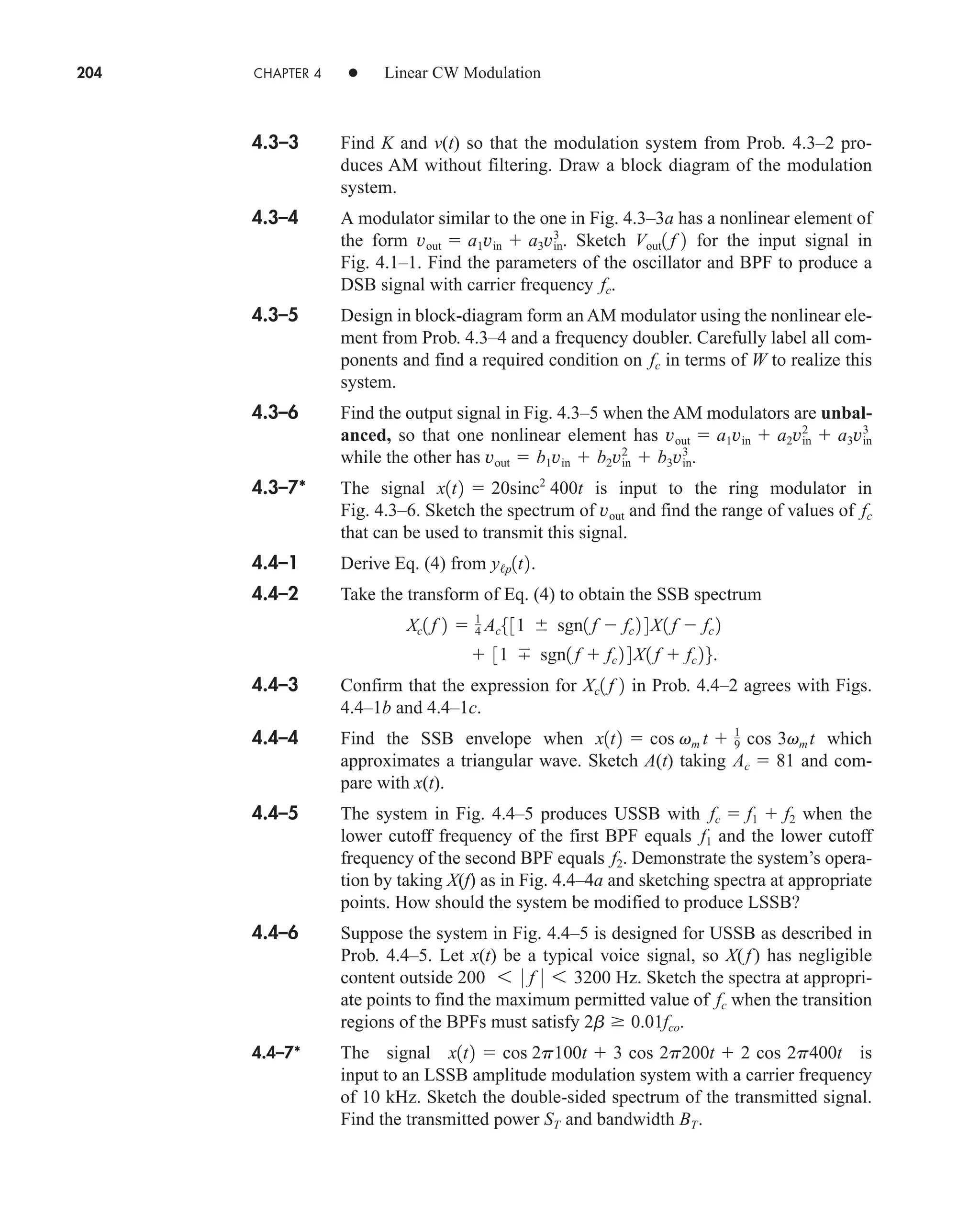 204 CHAPTER 4 • Linear CW Modulation
4.3–3 Find K and v(t) so that the modulation system from Prob. 4.3–2 pro-
duces AM without filtering. Draw a block diagram of the modulation
system.
4.3–4 A modulator similar to the one in Fig. 4.3–3a has a nonlinear element of
the form . Sketch for the input signal in
Fig. 4.1–1. Find the parameters of the oscillator and BPF to produce a
DSB signal with carrier frequency .
4.3–5 Design in block-diagram form an AM modulator using the nonlinear ele-
ment from Prob. 4.3–4 and a frequency doubler. Carefully label all com-
ponents and find a required condition on in terms of W to realize this
system.
4.3–6 Find the output signal in Fig. 4.3–5 when the AM modulators are unbal-
anced, so that one nonlinear element has
while the other has .
4.3–7* The signal is input to the ring modulator in
Fig. 4.3–6. Sketch the spectrum of and find the range of values of
that can be used to transmit this signal.
4.4–1 Derive Eq. (4) from .
4.4–2 Take the transform of Eq. (4) to obtain the SSB spectrum
4.4–3 Confirm that the expression for in Prob. 4.4–2 agrees with Figs.
4.4–1b and 4.4–1c.
4.4–4 Find the SSB envelope when which
approximates a triangular wave. Sketch A(t) taking and com-
pare with x(t).
4.4–5 The system in Fig. 4.4–5 produces USSB with when the
lower cutoff frequency of the first BPF equals and the lower cutoff
frequency of the second BPF equals . Demonstrate the system’s opera-
tion by taking X(f) as in Fig. 4.4–4a and sketching spectra at appropriate
points. How should the system be modified to produce LSSB?
4.4–6 Suppose the system in Fig. 4.4–5 is designed for USSB as described in
Prob. 4.4–5. Let x(t) be a typical voice signal, so X(f) has negligible
content outside Hz. Sketch the spectra at appropri-
ate points to find the maximum permitted value of when the transition
regions of the BPFs must satisfy .
4.4–7* The signal is
input to an LSSB amplitude modulation system with a carrier frequency
of 10 kHz. Sketch the double-sided spectrum of the transmitted signal.
Find the transmitted power and bandwidth .
BT
ST
x1t2  cos 2p100t  3 cos 2p200t  2 cos 2p400t
2b  0.01fco
fc
200 6 0 f 0 6 3200
f2
f1
fc  f1  f2
Ac  81
x1t2  cos vm t  1
9 cos 3vm t
Xc1 f 2
 31 sgn1 f  fc 2 4 X1 f  fc 26.
Xc1 f 2  1
4 Ac531  sgn1 f  fc 2 4X1 f  fc 2
y/p1t2
fc
vout
x1t2  20sinc2
400t
vout  b1vin  b2vin
2
 b3vin
3
vout  a1vin  a2vin
2
 a3vin
3
fc
fc
Vout1 f 2
vout  a1vin  a3vin
3
car80407_ch04_161-206.qxd 12/15/08 9:57 PM Page 204
 